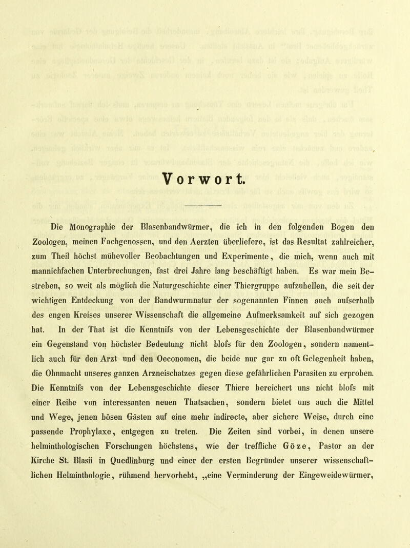 Vorwort. Die Monographie der Blasenbandwürmer, die ich in den folgenden Bogen den Zoologen, meinen Fachgenossen, und den Aerzten überliefere, ist das Resultat zahlreicher, zum Theil höchst mühevoller Beobachtungen und Experimente, die mich, wenn auch mit mannichfachen Unterbrechungen, fast drei Jahre lang beschäftigt haben. Es war mein Be- streben, so weit als möglich die Naturgeschichte einer Thiergruppe aufzuhellen, die seit der wichtigen Entdeckung von der Bandwurmnatur der sogenannten Finnen auch aufserhalb des engen Kreises unserer Wissenschaft die allgemeine Aufmerksamkeit auf sich gezogen hat. In der That ist die Kenntnifs von der Lebensgeschichte der Blasenbandwürmer ein Gegenstand von höchster Bedeutung nicht blofs für den Zoologen, sondern nament- lich auch für den Arzt und den Oeconomen, die beide nur gar zu oft Gelegenheit haben, die Ohnmacht unseres ganzen Arzneischatzes gegen diese gefährlichen Parasiten zu erproben. Die Kenntnifs von der Lebensgeschichte dieser Thiere bereichert uns nicht blofs mit einer Reihe von interessanten neuen Thatsachen, sondern bietet uns auch die Mittel und Wege, jenen bösen Gästen auf eine mehr indirecte, aber sichere Weise, durch eine passende Prophylaxe, entgegen zu treten. Die Zeiten sind vorbei, in denen unsere helminthologischen Forschungen höchstens, wie der treffliche Göze, Pastor an der Kirche St. Blasii in Quedlinburg und einer der ersten Begründer unserer wissenschaft- lichen Helminthologie, rühmend hervorhebt, „eine Verminderung der Eingeweidewürmer,