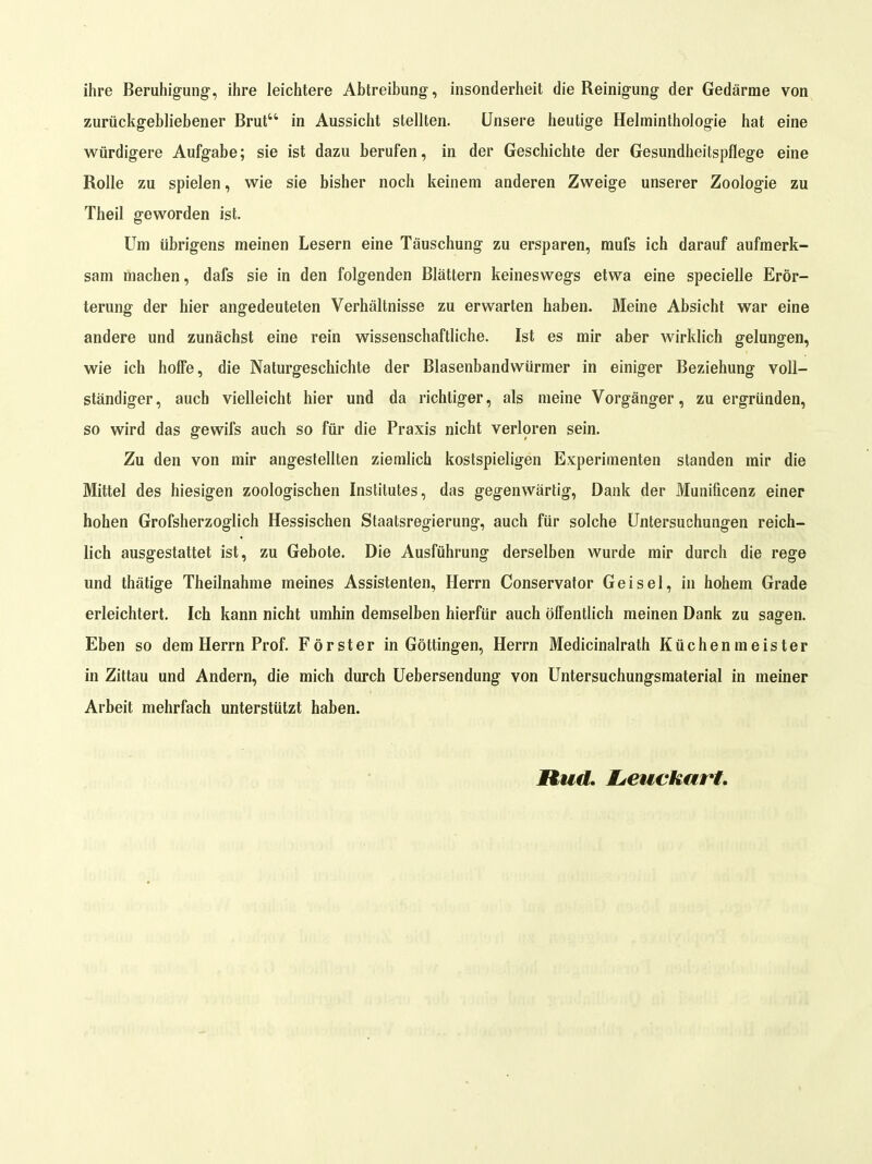 ihre Beruhigung-, ihre leichtere Abtreibung, insonderheit die Reinigung der Gedärme von zurückgebliebener Brut in Aussicht stellten. Unsere heutige Helminthologie hat eine würdigere Aufgabe; sie ist dazu berufen, in der Geschichte der Gesundheitspflege eine Rolle zu spielen, wie sie bisher noch keinem anderen Zweige unserer Zoologie zu Theil geworden ist. Um übrigens meinen Lesern eine Täuschung zu ersparen, mufs ich darauf aufmerk- sam machen, dafs sie in den folgenden Blättern keineswegs etwa eine specielle Erör- terung der hier angedeuteten Verhältnisse zu erwarten haben. Meine Absicht war eine andere und zunächst eine rein wissenschaftliche. Ist es mir aber wirklich gelungen, wie ich hoffe, die Naturgeschichte der Blasenbandwürmer in einiger Beziehung voll- ständiger , auch vielleicht hier und da richtiger, als meine Vorgänger, zu ergründen, so wird das gewifs auch so für die Praxis nicht verloren sein. Zu den von mir angestellten ziemlich kostspieligen Experimenten standen mir die Mittel des hiesigen zoologischen Institutes, das gegenwärtig, Dank der Munificenz einer hohen Grofsherzoglich Hessischen Staatsregierung, auch für solche Untersuchungen reich- lich ausgestattet ist, zu Gebote. Die Ausführung derselben wurde mir durch die rege und thätige Theilnahme meines Assistenten, Herrn Conservator Geisel, in hohem Grade erleichtert. Ich kann nicht umhin demselben hierfür auch öffentlich meinen Dank zu sagen. Eben so dem Herrn Prof. Förster in Göttingen, Herrn Medicinalrath Küchenmeister in Zittau und Andern, die mich durch üebersendung von Untersuchungsmaterial in meiner Arbeit mehrfach unterstützt haben. JRud, Mjcuckart,