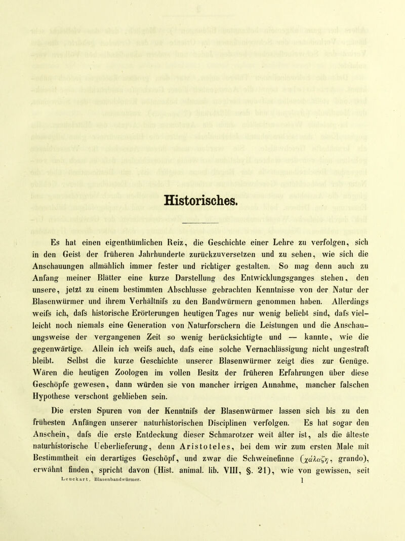 Historisches. Es hat einen eigenthümlichen Reiz, die Geschichte einer Lehre zu verfolgen, sich in den Geist der früheren Jahrhunderte zurückzuversetzen und zu sehen, wie sich die Anschauungen allmählich immer fester und richtiger gestalten. So mag denn auch zu Anfang meiner Blätter eine kurze Darstellung des Entwicklungsganges stehen, den unsere, jetzt zu einem bestimmten Abschlüsse gebrachten Kenntnisse von der Natur der Blasenwürmer und ihrem Verhältnifs zu den Bandwürmern genommen haben. Allerdings weifs ich, dafs historische Erörterungen heutigen Tages nur wenig beliebt sind, dafs viel- leicht noch niemals eine Generation von Naturforschern die Leistungen und die Anschau- ungsweise der vergangenen Zeit so wenig berücksichtigte und — kannte, wie die gegenwärtige. Allein ich weifs auch, dafs eine solche Vernachlässigung nicht ungestraft bleibt. Selbst die kurze Geschichte unserer Blasenwürmer zeigt dies zur Genüge. Wären die heuligen Zoologen im vollen Besitz der früheren Erfahrungen über diese Geschöpfe gewesen, dann würden sie von mancher irrigen Annahme, mancher falschen Hypothese verschont geblieben sein. Die ersten Spuren von der Kenntnifs der Blasenwürmer lassen sich bis zu den frühesten Anfängen unserer naturhistorischen Disciplinen verfolgen. Es hat sogar den Anschein, dafs die erste Entdeckung dieser Schmarotzer weit älter ist, als die älteste naturhistorische Ueberlieferung, denn Aristoteles, bei dem wir zum ersten Male mit Bestimmtheit ein derartiges Geschöpf, und zwar die Schweinefinne Qö^ßC'^r grando), erwähnt finden, spricht davon (Hist. animal. lib. VIII, §. 21), wie von gewissen, seit