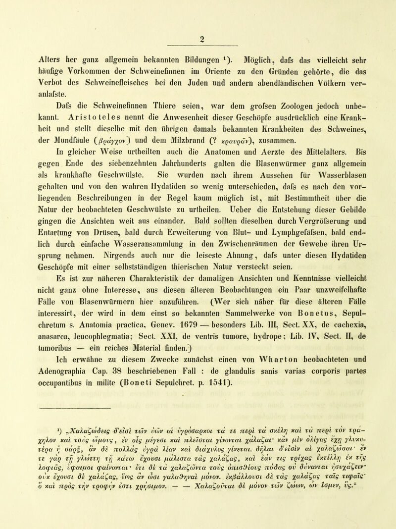 Alters her ganz allgemein bekannten Bildungen 0- Möglich, dafs das vielleicht sehr häufige Vorkommen der Schweinefinnen im Oriente zu den Gründen gehörte, die das Verbot des Schweinefleisches hei den Juden und andern abendländischen Völkern ver- anlafste. Dafs die Schweinefinnen Thiere seien, war dem grofsen Zoologen jedoch unbe- kannt. Aristoteles nennt die Anwesenheit dieser Geschöpfe ausdrücklich eine Krank- heit und stellt dieselbe mit den übrigen damals bekannten Krankheiten des Schweines, der Mundfäule Qßi>äyxov') und dem Milzbrand (? xQavQccv)^ zusammen. In gleicher Weise urlheilten auch die Anatomen und Aerzte des Mittelalters. Bis gegen Ende des siebenzehnten Jahrhunderts galten die Blasenwürmer ganz allgemein als krankhafte Geschwülste. Sie wurden nach ihrem Aussehen für Wasserblasen gehalten und von den wahren Hydatiden so wenig unterschieden, dafs es nach den vor- liegenden Beschreibungen in der Regel kaum möglich ist, mit Bestimmtheit über die Natur der beobachteten Geschwülste zu urtheilen. lieber die Entstehung dieser Gebilde gingen die Ansichten weit aus einander. Bald sollten dieselben durch Vergröfserung und Entartung von Drüsen, bald durch Erweiterung von Blut- und Lymphgefäfsen, bald end- lich durch einfache Wasseransammlung in den Zwischenräumen der Gewebe ihren Ur- sprung nehmen. Nirgends auch nur die leiseste Ahnung, dafs unter diesen Hydatiden Geschöpfe mit einer selbstständigen thierischen Natur versteckt seien. Es ist zur näheren Charakteristik der damaligen Ansichten und Kenntnisse vielleicht nicht ganz ohne Interesse, aus diesen älteren Beobachtungen ein Paar unzweifelhafte Fälle von Blasenwürmern hier anzuführen. (Wer sich näher für diese älteren Fälle interessirt, der wird in dem einst so bekannten Sammelwerke von Bonetus, Sepul- chretum s. Anatomia practica, Genev. 1679 — besonders Lib. III, Sect. XX, de cachexia, anasarca, leucophlegmatia; Sect. XXI, de ventris tumore, hydrope; Lib. IV, Sect. II, de tumoribus — ein reiches Material finden.} Ich erwähne zu diesem Zwecke zunächst einen von Wharton beobachteten und Adenographia Cap. 38 beschriebenen Fall : de glandulis sanis varias corporis partes occupanlibus in milite (Boneti Sepulchret. p. 1541), ^Xala^ojöeig d^eiol twv tiwv ac oyQoaaQxot rä re nsQi td oy.älr] xal rd nsql xov rqa- ir^Xov xai rovg uifiovg, iv oig /ueyeoi y.ai nXelaxai yivovrai %aXa^ac' xav (xh oUyag £Xf} y^v^v- TtQa 7) oäq^, dv öh noXXdg vyqd liav xai didxvlog yivsTai. örjlai S'eloiv ai %aXal^(x)oai' re ydq rrj yXiOTrr^ ttj xdio) s^ovai /ndkiara rdg xa^cf?«?> ^dv rig rQi%ag ixtillj] ix xr^g Xo<pidg, v(paif.ioi qiaivovrai' ext ds xd xaXa^iovxa xovg oma&iovg ndöag ov övvavxai i]av%a^Eiv' ovx ^xovai ÖS x<^^d^ag, emg dv (5oi yalad-i]vai f-iövov. ixßdXlovai öa xdg x^^^d^ag xaig xi(paig' 0 xal TiQog xrjv xQO(pt;v ioxi xQ^/^'^h'^^- ~ — Xala^ovxai ös /növov xcjv t^tocov, d)v tofxav, vg.^