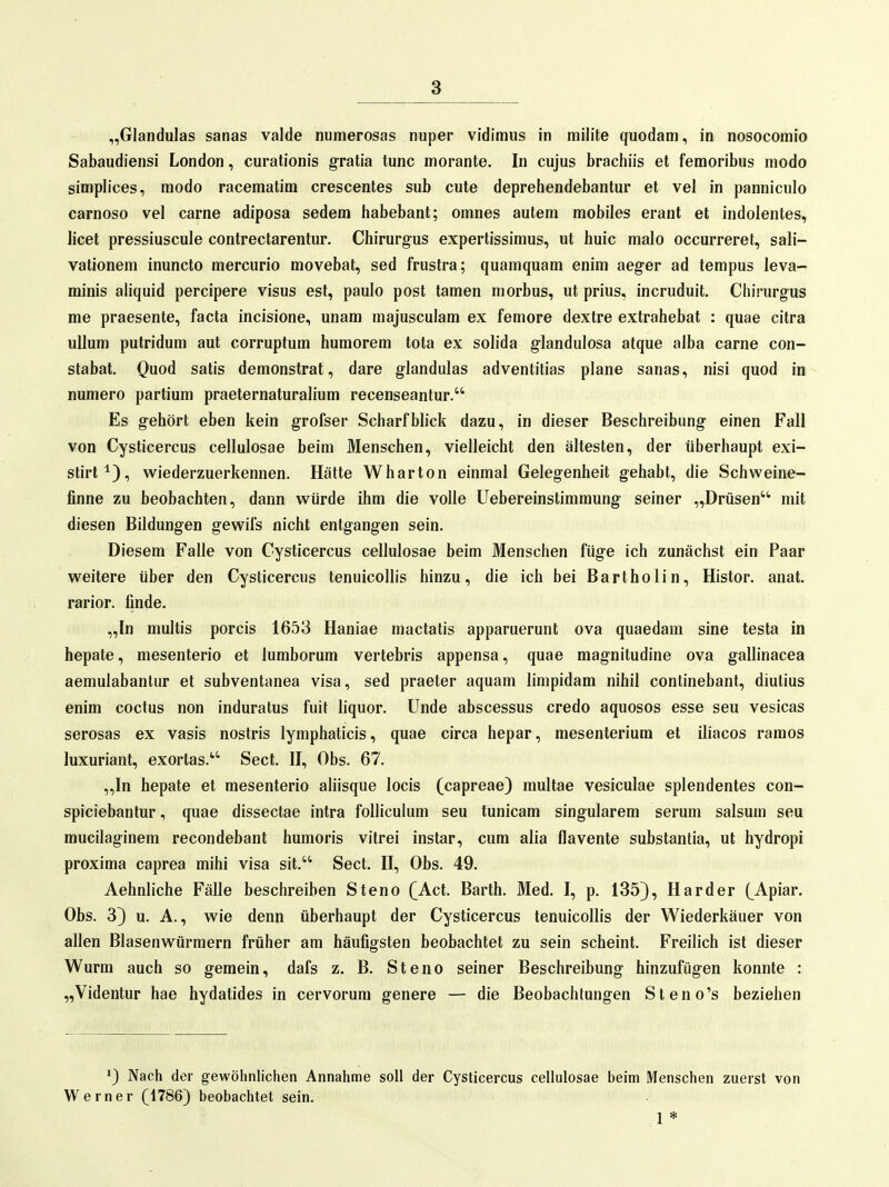„Glandulas sanas valde numerosas nuper vidimus in milite quodam, in nosocomio Sabaudiensi London, curationis gratia tunc morante. In cujus brachiis et femoribus modo simplices, modo racematim crescentes sub cute deprehendebantur et vel in panniculo carnoso vel carne adiposa sedem habebant; omnes autem mobiles erant et indolentes, licet pressiuscule contrectarentur. Chirurgus expertissimus, ut huic malo occurreret, sali- vationem inuncto mercurio movebat, sed frustra; quamquam enim aeg-er ad tempus leva- minis aliquid percipere Visus est, paulo post tarnen morbus, ut prius, incruduit, Chirurgus me praesente, facta incisione, unam majusculam ex femore dextre extrahebat : quae citra uUum putridum aut corruptum humorem tota ex solida glandulosa atque alba carne con- stabat. Ouod satis demonstrat, dare glandulas adventitias plane sanas, nisi quod in numero partium praeternaturalium recenseantur. Es gehört eben kein grofser Scharfblick dazu, in dieser Beschreibung einen Fall von Cysticercus cellulosae beim Menschen, vielleicht den ältesten, der überhaupt exi- stirt^), wiederzuerkennen. Hätte Wharton einmal Gelegenheit gehabt, die Schweine- finne zu beobachten, dann würde ihm die volle Uebereinstimmung seiner „Drüsen mit diesen Bildungen gewil's nicht entgangen sein. Diesem Falle von Cysticercus cellulosae beim Menschen füge ich zunächst ein Paar weitere über den Cysticercus tenuicollis hinzu, die ich bei Bartholin, Histor. anat. rarior. finde. „In multis porcis 1653 Haniae mactatis apparuerunt ova quaedam sine testa in hepate, mesenterio et lumborum vertebris appensa, quae magnitudine ova gallinacea aemulabantur et subventanea visa, sed praeter aquam limpidam nihil continebant, diulius enim coctus non induratus fuit Hquor. Unde abscessus credo aquosos esse seu vesicas serosas ex vasis nostris lymphaticis, quae circa hepar, mesenteriura et iliacos ramos Juxuriant, exortas. Sect. II, Obs. 67. „In hepate et mesenterio aliisque locis (capreae) multae vesiculae splendentes con- spiciebantur, quae dissectae intra folliculum seu tunicam singularem serum salsum seu mucilaginem recondebant humoris vitrei instar, cum alia flavente substantia, ut hydropi proxima caprea mihi visa sit. Sect. II, Obs. 49. Aehnliche Fälle beschreiben Steno (Act. Barth. Med. I, p. 135), Härder (Apiar. Obs. 3) u. A., wie denn überhaupt der Cysticercus tenuicollis der Wiederkäuer von allen Blasenwürmern früher am häufigsten beobachtet zu sein scheint. Freilich ist dieser Wurm auch so gemein, dafs z. B. Steno seiner Beschreibung hinzufügen konnte : „Videntur hae hydatides in cervorum genere — die Beobachtungen Steno's beziehen ^) Nach der gewöhnlichen Annahme soll der Cysticercus cellulosae beim Menschen zuerst von Werner (1786) beobachtet sein. 1 *
