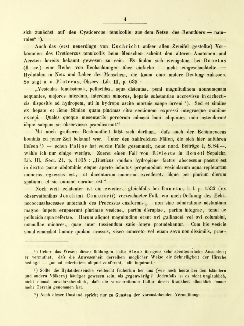 sich zunächst auf den Cysticercus tenuicollis aus dem Netze des Rennthiers — natu- rales 0- Auch das (erst neuerdings von Eschricht aufser allen Zweifel gestellte) Vor- kommen des Cysticercus tenuicollis beim Menschen scheint den älteren Anatomen und Aerzten bereits bekannt gewesen zu sein. Es finden sich wenigstens bei Bonetus (11. cc.) eine Reihe von Beobachtungen über einfache — nicht eingeschachtelte — Hydatiden in Netz und Leber des Menschen, die kaum eine andere Deutung zulassen. So sagt u. a. Platerus, Observ. Lib. III, p. 635 : „Vesiculas tenuissimas, pellucidas, aqua distentas, pomi magnitudinem nonnumquam aequantes, majores interdum, interdum minores, hepatis substantiae accrevisse in cachecti- cis dispositis ad hydropem, uti in hydrope ascite mortuis saepe inveni Sed et similes ex hepate et liene Simiae quam plurimas citra sectionem expressi integrasque manibus excepi. Quales quoque mesenteriis porcorum adnasci lanii aliquoties mihi ostenderunt idque saepius se observasse praedicarunt. Mit noch gröfserer Bestimmtheit läfst sich darthun, dafs auch der Echinococcus hominis zu jener Zeit bekannt war. Unter den zahlreichen Fällen, die sich hier anführen liefsen 0 — schon Pallas hat solche Fälle gesammelt, neue nord. Beiträge I, S. 84—, wähle ich nur einige wenige. Zuerst einen Fall von Rivierus in Boneti Sepulchr. Lib. III, Sect. 21, p. 1105 : „Rusticus quidam hydropicus factus abscessum passus est in dextra parte abdominis eoque aperto infinitus propemodum vesicularum aqua repletarum numerus egressus est, ut ducentarum numerum excederet, idque per plurium dierum spatiiim; et sie omnino curatus est.''' Noch weit eclatanter ist ein zweiter, gleichfalls bei Bonetus 1. 1. p. 1532 (ex observationibus Joachimi Camerarii) verzeichneter Fall, wo nach Oeffnung des Echi- nococcusabscesses unterhalb des Processus ensiformis „— non sine admiratione adstantium magno impetu erupuerunt plurimae vesicae, partim disruptae, partim integrae, tenui ac pellucida aqua refertae. Harum aliquot magnitudine erant ovi gallinacei vel ovi columbini, nonnullae minores, quae inter tussiendum satis longe protudebantur. Cum bis vesicis simul emanabat humor quidam crassus, visco concreto vel etiam sevo non dissimilis, prae- '3 Ueber das Wesen dieser Bildungen hatte Steno übrigens sehr abenteuerliche Ansichten; er vermuthet, dafs die Anwesenheit derselben möglicher Weise die Schnelligkeit der Hirsche bedinge — „an ad celeritatem aliquid conferant, alii inquirant. 2) Sollte die Hydatidenseuche vielleicht früherhin bei uns (wie noch heute bei den Isländern und andern Völkern) häufiger gewesen sein, als gegenwärtig? Jedenfalls ist es nicht unglaublich, nicht einmal unwahrscheinlich, dafs die vorschreitende Cultur dieser Krankheit allmählich immer mehr Terrain genommen hat. *) Auch dieser Umstand spricht nur zu Gunsten der voranstehenden Vermuthung.