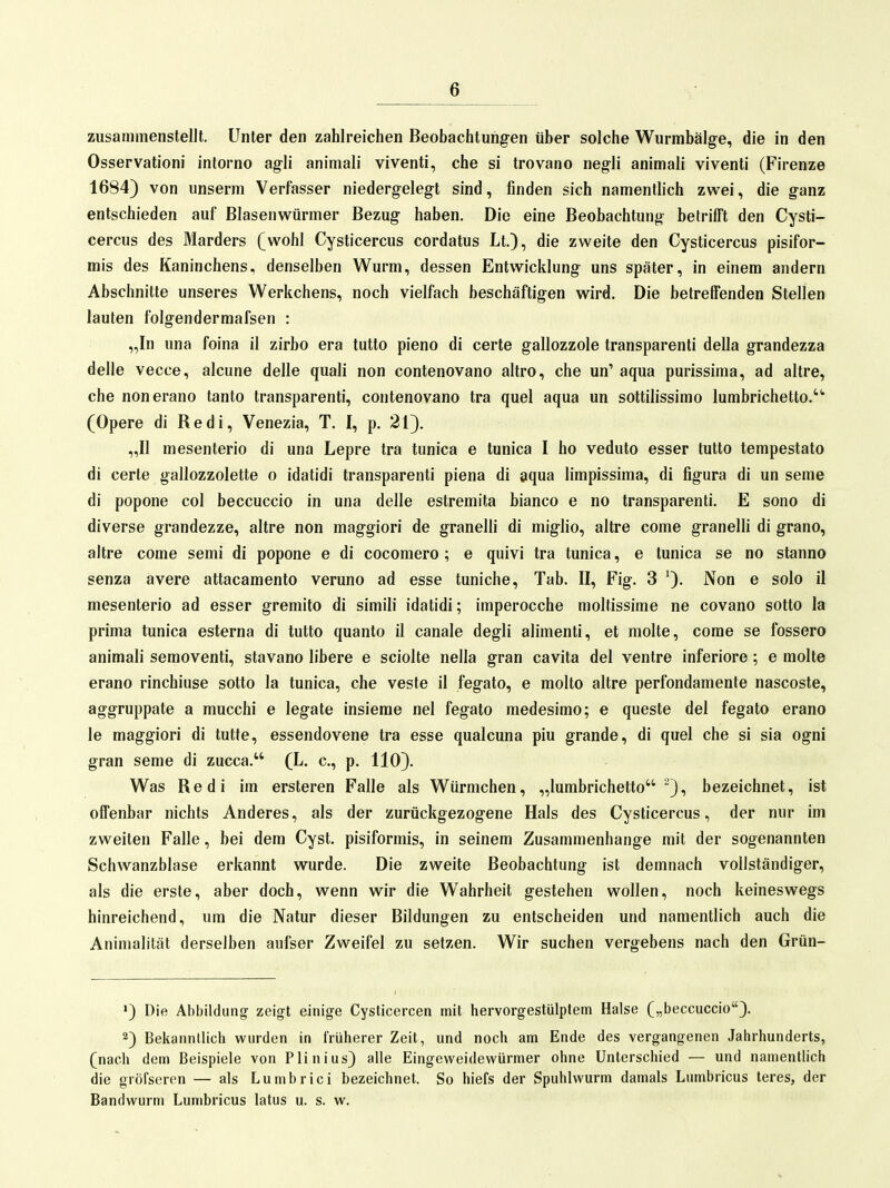 zusammenstellt. Unter den zahlreichen Beobachtungen über solche Wurmbälge, die in den Osservationi intorno agli animali viventi, che si trovano negli animali viventi (Firenze 1684) von unserm Verfasser niedergelegt sind, finden sich namentlich zwei, die ganz entschieden auf Blasenwürmer Bezug haben. Die eine Beobachtung betrifft den Cysti- cercus des Marders (wohl Cysticercus cordatus Lt.), die zweite den Cysticercus pisifor- mis des Kaninchens, denselben Wurm, dessen Entwicklung uns später, in einem andern Abschnitte unseres Werkchens, noch vielfach beschäftigen wird. Die betreffenden Stellen lauten folgendermafsen : „In una foina il zirbo era tutto pleno di certe gallozzole transparenti della grandezza delle vecce, alcune delle quali non contenovano altro, che un' aqua purissima, ad altre, che nonerano tanto transparenti, contenovano tra quel aqua un sottilissirao lumbrichetto. (Opere di Redl, Venezia, T. I, p. 21). „II mesenterio di una Lepre tra tunica e tunica I ho veduto esser tutto tempestato di certe gallozzolette o idatidi transparenti piena di aqua limpissima, di figura di un seme di popone col beccuccio in una delle estremita bianco e no transparenti. E sono di diverse grandezze, altre non maggiori de granelli di miglio, altre come granelli di grano, altre come semi di popone e di cocomero ; e quivi tra tunica, e tunica se no stanno senza avere attacamento veruno ad esse tuniche, Tab. II, Fig. 3 ')• Non e solo il mesenterio ad esser gremito di simili idatidi; imperocche moltissime ne covano sotto la prima tunica esterna di tutto quanto il canale degli alimenti, et molte, come se fossero animali semoventi, stavano libere e sciolte nella gran cavita del ventre inferiore; e molte erano rinchiuse sotto la tunica, che veste il fegato, e molto altre perfondamente nascoste, aggruppate a mucchi e legate insieme nel fegato medesimo; e queste del fegato erano le maggiori di tutte, essendovene tra esse qualcuna piu grande, di quel che si sia ogni gran seme di zucca. (L. c, p. 110). Was Redl im ersteren Falle als Würmchen, „lurabrichetto ), bezeichnet, ist offenbar nichts Anderes, als der zurückgezogene Hals des Cysticercus, der nur im zweiten Falle, bei dem Cyst. pisiformis, in seinem Zusammenhange mit der sogenannten Schwanzblase erkannt wurde. Die zweite Beobachtung ist demnach vollständiger, als die erste, aber doch, wenn wir die Wahrheit gestehen wollen, noch keineswegs hinreichend, um die Natur dieser Bildungen zu entscheiden und namentlich auch die Animalität derselben aufser Zweifel zu setzen. Wir suchen vergebens nach den Grün- Die Abbildung zeigt einige Cysticercen mit liervorgestülplem Halse („beccuccio). 2) Bekannllicli wurden in früherer Zeit, und noch am Ende des vergangenen Jahrhunderts, (nach dem Beispiele von Plinius) alle Eingeweidewürmer ohne Unterschied — und namentlich die gröfscren — als Lumbrici bezeichnet. So hiefs der Spuhlwurm damals Lumbricus teres, der Bandwurm Lumbricus latus u. s. w.