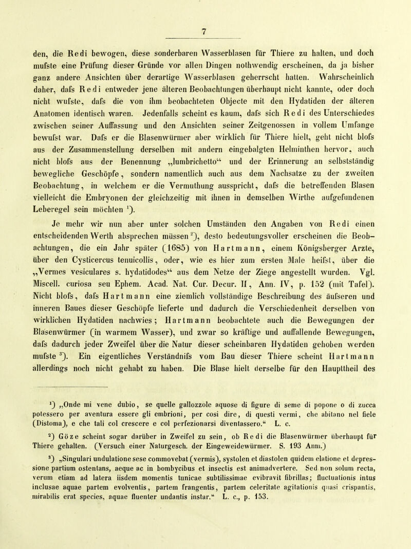 den, die Redi bewogen, diese sonderbaren Wasserblasen für Thiere zu halten, und doch mufste eine Prüfung dieser Gründe vor allen Dingen nothwendig erscheinen, da ja bisher ganz andere Ansichten über derartige Wasserblasen geherrscht hatten. Wahrscheinlich daher, dafs Redi entweder jene älteren Beobachtungen überhaupt nicht kannte, oder doch nicht wufste, dafs die von ihm beobachteten Objecte mit den Hydatiden der älteren Anatomen identisch waren. Jedenfalls scheint es kaum, dafs sich Redi des Unterschiedes zwischen seiner Auffassung und den Ansichten seiner Zeitgenossen in vollem Umfange bewufst war. Dafs er die Blasenwürmer aber wirklich für Thiere hielt, geht nicht blofs aus der Zusammenstellung derselben mit andern eingebalgten Helminthen hervor, auch nicht blofs aus der Benennung „lumbrichetto und der Erinnerung an selbstständig bewegliche Geschöpfe, sondern namentlich auch aus dem Nachsatze zu der zweiten Beobachtung, in welchem er die Vermuthung ausspricht, dafs die betreffenden Blasen vielleicht die Embryonen der gleichzeitig mit ihnen in demselben Wirthe aufgefundenen Leberegel sein möchten Je mehr wir nun aber unter solchen Umständen den Angaben von Redi einen entscheidenden Werth absprechen müssen desto bedeutungsvoller erscheinen die Beob- achtungen, die ein Jahr später (1685) von Hart mann, einem Königsberger Arzte, über den Cysticercus tenuicollis, oder, wie es hier zum ersten Male heifst, über die „Vermes vesiculares s. hydatidodes aus dem Netze der Ziege angestellt wurden. Vgl. Miscell. curiosa seu Ephem. Acad. Nat. Cur. Decur. II, Ann. IV, p. 152 (mit Tafel). Nicht blofs, dafs Hartmann eine ziemlich vollständige Beschreibung des äufseren und inneren Baues dieser Geschöpfe lieferte und dadurch die Verschiedenheit derselben von wirklichen Hydatiden nachwies; Hartmann beobachtete auch die Bewegungen der Blasenwürmer (in warmem Wasser), und zwar so kräftige und auffallende Bewegungen, dafs dadurch jeder Zweifel über die Natur dieser scheinbaren Hydatiden gehoben werden mufste ^3. Ein eigentliches Verständnifs vom Bau dieser Thiere scheint Hart mann allerdings noch nicht gehabt zu haben. Die Blase hielt derselbe für den Haupttheil des •) „Onde mi vene dubio, se quelle gallozzole aquose di figure di seme di popone 0 di zucca polessero per aventura essere gli embrioni, per cosi dire, di questi vermi, che abitano nel fiele (Distoma), e che tali col crescere e col perfezionarsi diventassero. L. c. 2) Göze scheint sogar darüber in Zweifel zu sein, ob Redi die Blasenwürmer überhaupt für Thiere gehalten. (Versuch einer Naturgesch. der Eingeweidewürmer. S. 193 Anm.) ') „Singulari undulatione sese commovebat (vermis), Systolen et diastölen quidem elatione et depres- sione partium ostenlans, aeque ac in bombycibus et insectis est animadvertere. Sed non solum recta, verum etiam ad latera iisdem momentis tunicae subtilissimae evibravit fibrillas; fluctuationis intus inclusae aquae partem evolventis, partem frangentis, partem celerilate agilationis quasi crispantis, niirabilis erat species, aquae fluenter undantis instar. L. c, p. 153.