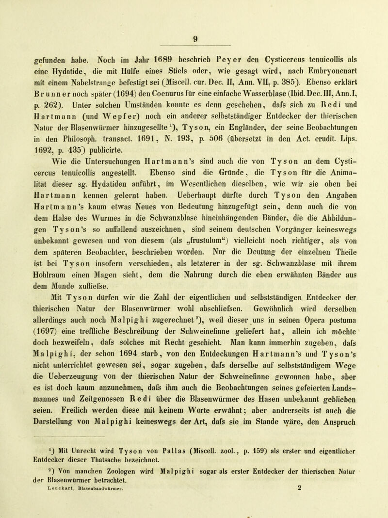 gefunden habe. Noch im Jahr 1689 beschrieb Peyer den Cysticercus tenuicollis als eine Hydatide, die mit Hülfe eines Stiels oder, wie gesagt wird, nach Embryonenart mit einem Nabelstrange befestigt sei (Miscell. cur. Dec. II, Ann. VII, p. 385). Ebenso erklärt B r u n n e r noch später (1694) den Coenurus für eine einfache Wasserblase (Ibid. Dec. HI, Ann.I, p. 262). Unter solchen Umständen konnte es denn geschehen, dafs sich zu Redl und Hartmann (und Wepfer) noch ein anderer selbstständiger Entdecker der thierischen Natur der Blasen Würmer hinzugesellte ^), Tyson, ein Engländer, der seine Beobachtungen in den Philosoph, transact. 1691, N. 193, p. 506 (übersetzt in den Act. erudit. Lips. 1692, p. 435) publicirte. Wie die Untersuchungen Hartmann's sind auch die von Tyson an dem Cysti- cercus tenuicollis angestellt. Ebenso sind die Gründe, die Tyson für die Anima- lität dieser sg. Hydatiden anführt, im Wesentlichen dieselben, wie wir sie oben bei Hartmann kennen gelernt haben. Ueberhaupt dürfte durch Tyson den Angaben Hartmann's kaum etwas Neues von Bedeutung hinzugefügt sein, denn auch die von dem Halse des Wurmes in die Schwanzblase hineinhängenden Bänder, die die Abbildun- gen Tyson's so auffallend auszeichnen, sind seinem deutschen Vorgänger keineswegs unbekannt gewesen und von diesem (als „frustulum) vielleicht noch richtiger, als von dem späteren Beobachter, beschrieben worden. Nur die Deutung der einzelnen Theile ist bei Tyson insofern verschieden, als letzterer in der sg. Schwanzblase mit ihrem Hohlraum einen Magen sieht, dem die Nahrung durch die eben erwähnten Bänder aus dem Munde zufliefse. Mit Tyson dürfen wir die Zahl der eigentlichen und selbstständigen Entdecker der thierischen Natur der Blasenwürmer wohl abschliefsen. Gewöhnlich wird derselben allerdings auch noch Malpighi zugerechnet^), weil dieser uns in seinen Opera postuma (1697) eine treffliche Beschreibung der Schweinefinne geliefert hat, allein ich möchte doch bezweifeln, dafs solches mit Recht geschieht. Man kann immerhin zugeben, dafs Malpighi, der schon 1694 starb, von den Entdeckungen Hartmann's und Tyson's nicht unterrichtet gewesen sei, sogar zugeben, dafs derselbe auf selbstständigem Wege die Ueberzeugung von der thierischen Natur der Schweinefinne gewonnen habe, aber es ist doch kaum anzunehmen, dafs ihm auch die Beobachtungen seines gefeierten Lands- mannes und Zeitgenossen R e d i über die Blasenwürmer des Hasen unbekannt geblieben seien. Freilich werden diese mit keinem Worte erwähnt; aber andrerseits ist auch die Darstellung von Malpighi keineswegs der Art, dafs sie im Stande wäre, den Anspruch ') Mit Unrecht wird Tyson von Pallas CMiscell. zool., p. i59) als erster und eigentlicher Entdecker dieser Thatsache bezeichnet. 2) Von manchen Zoologen wird Malpighi sogar als erster Entdecker der thierischen Natur der Blasenwürmer betrachtet. Leuckart, Blasenbandwürmer. 2