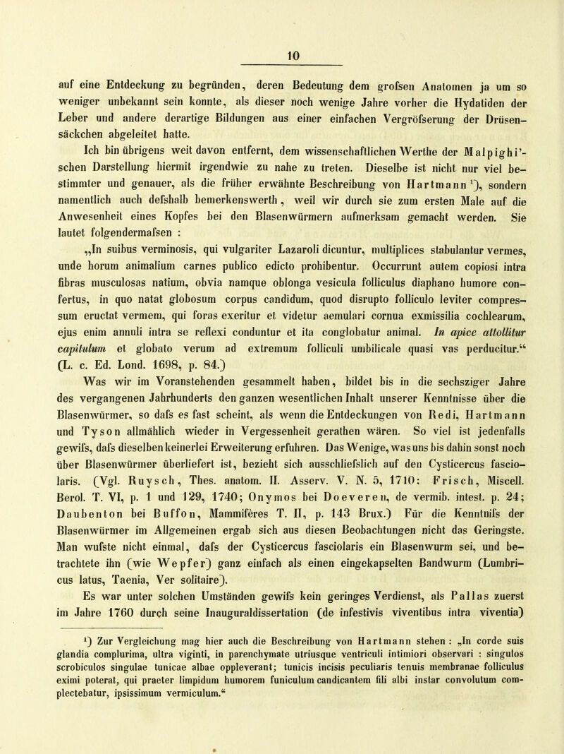 auf eine Entdeckung- zu begründen, deren Bedeutung dem grofsen Anatomen ja um so weniger unbekannt sein konnte, als dieser noch wenig-e Jahre vorher die Hydatiden der Leber und andere derartige Bildungen aus einer einfachen Vergröfserung der Drüsen- säckchen abgeleitet hatte. Ich bin übrigens weit davon entfernt, dem wissenschaftlichen Werthe der Malpighi'- schen Darstellung hiermit irgendwie zu nahe zu treten. Dieselbe ist nicht nur viel be- stimmter und genauer, als die früher erwähnte Beschreibung von Hartmann ^3, sondern namentlich auch defshalb bemerkenswerth, weil wir durch sie zum ersten Male auf die Anwesenheit eines Kopfes bei den Blasenwürmern aufmerksam gemacht werden. Sie lautet folgendermafsen : „In suibus verminosis, qui vulgariter Lazaroli dicuntur, multiplices stabulantur vermes, unde horum animalium carnes publico edicto prohibentur. Occurrunt autem copiosi intra fibras musculosas natium, obvia namque oblonga vesicula foUiculus diaphano humore con- fertus, in quo natat globosum corpus candidum, quod disrupto folliculo leviter compres- sum eructat vermem, qui foras exeritur et videtur aemulari cornua exmissilia cochlearum, ejus enim annuli intra se reflexi conduntur et ita conglobatur animal. In apice attollitur capitulum et globale verum ad extremum folliculi umbilicale quasi vas perducitur. (L. c. Ed. Lond. 1698, p. 84.) Was wir im Voranstehenden gesammelt haben, bildet bis in die sechsziger Jahre des vergangenen Jahrhunderts den ganzen wesentlichen Inhalt unserer Kenntnisse über die Blasenwürmer, so dafs es fast scheint, als wenn die Entdeckungen von Redl, Hartmann und Tyson allmählich wieder in Vergessenheit geralhen wären. So viel ist jedenfalls gewifs, dafs dieselben keinerlei Erweiterung erfuhren. Das Wenige, was uns bis dahin sonst noch über Blasenwürmer überliefert ist, bezieht sich ausschliefslich auf den Cysticercus fascio- laris. (Ygl Ruysch, Thes. anatom. II. Asserv. V. N. 5, 1710; Frisch, Miscell. Berel. T. VI, p. 1 und 129, 1740; Onymos bei Doeveren, de vermib. intest, p. 24; Daubenton bei Buffon, Mammiferes T. II, p. 143 Brüx.) Für die Kenntnifs der Blasenwürmer im Allgemeinen ergab sich aus diesen Beobachtungen nicht das Geringste. Man wufste nicht einmal, dafs der Cysticercus fasciolaris ein Blasenwurm sei, und be- trachtete ihn (wie Wepfer) ganz einfach als einen eingekapselten Bandwurm (Lumbri- cus latus, Taenia, Ver solitaire). Es war unter solchen Umständen gewifs kein geringes Verdienst, als Pallas zuerst im Jahre 1760 durch seine Inauguraldissertation (de infestivis viventibus intra viventia) ^) Zur Vergleichung mag' hier auch die Beschreibung von Hartmann stehen : „In corde suis glandia complurima, ultra viginti, in parenchymate utriusque ventriculi intimiori observari : singulos scrobiculos singulae tunicae albae oppleverant; tunicis incisis peculiaris tenuis membranae folliculus eximi poterat, qui praeter limpidum humorem funiculum candicantem fili albi instar convolutum com- plectebatur, ipsissimum vermiculum.