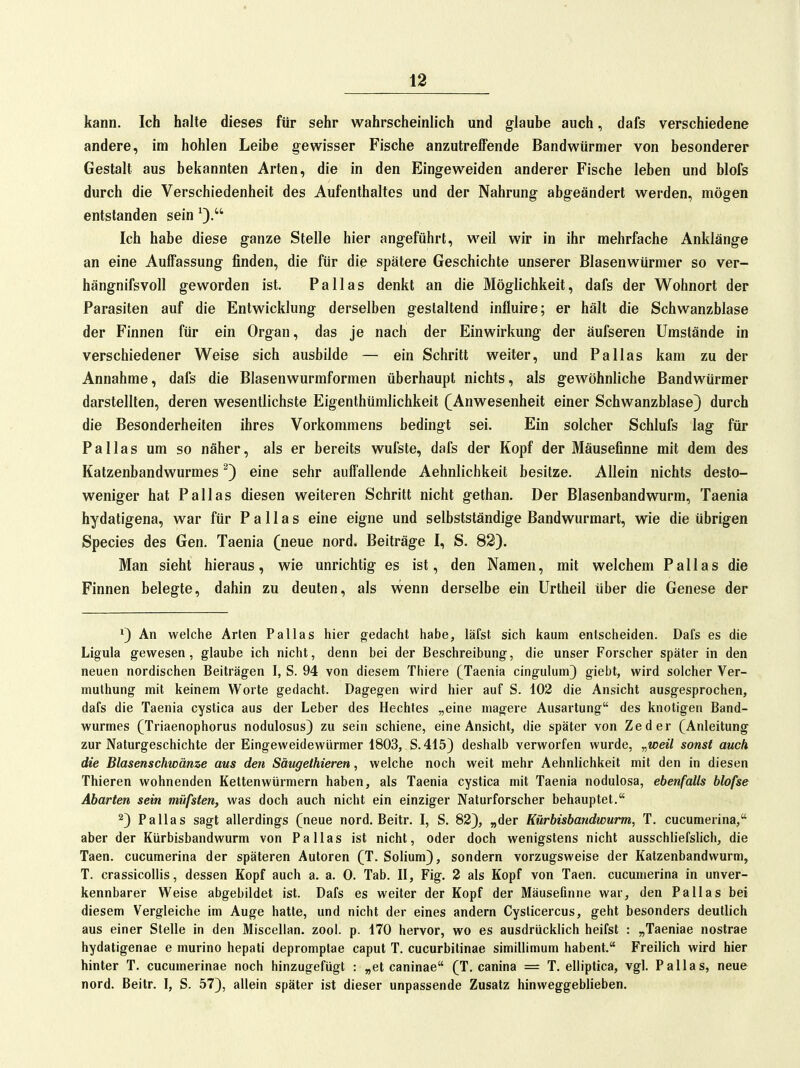 kann. Ich halte dieses für sehr wahrscheinlich und glaube auch, dafs verschiedene andere, im hohlen Leibe gewisser Fische anzutreffende Bandwürmer von besonderer Gestalt aus bekannten Arten, die in den Eingeweiden anderer Fische leben und blofs durch die Verschiedenheit des Aufenthaltes und der Nahrung abgeändert werden, mögen entstanden sein ^3. Ich habe diese ganze Stelle hier angeführt, weil wir in ihr mehrfache Anklänge an eine Auffassung finden, die für die spätere Geschichte unserer Blasenwürmer so ver- hängnifsvoll geworden ist. Pallas denkt an die Möglichkeit, dafs der Wohnort der Parasiten auf die Entwicklung derselben gestaltend influire; er hält die Schwanzblase der Finnen für ein Organ, das je nach der Einwirkung der äufseren Umstände in verschiedener Weise sich ausbilde — ein Schritt weiter, und Pallas kam zu der Annahme, dafs die Blasenwurmformen überhaupt nichts, als gewöhnliche Bandwürmer darstellten, deren wesentlichste Eigenthümlichkeit (Anwesenheit einer Schwanzblase) durch die Besonderheiten ihres Vorkommens bedingt sei. Ein solcher Schlufs lag für Pallas um so näher, als er bereits wufste, dafs der Kopf der Mäusefinne mit dem des Katzenbandwurmes ^) eine sehr auffallende Aehnlichkeit besitze. Allein nichts desto- weniger hat Pallas diesen weiteren Schritt nicht gethan. Der Blasenbandwurm, Taenia hydaligena, war für Pallas eine eigne und selbstständige Bandwurmart, wie die übrigen Speeles des Gen. Taenia (neue nord. Beiträge I, S. 82). Man sieht hieraus, wie unrichtig es ist, den Namen, mit welchem Pallas die Finnen belegte, dahin zu deuten, als wenn derselbe ein Urtheil über die Genese der ') An welche Arien Pallas hier gedacht habe, läfst sich kaum entscheiden. Dafs es die Ligula gewesen, glaube ich nicht, denn bei der Beschreibung, die unser Forscher später in den neuen nordischen Beiträgen I, S. 94 von diesem Thiere (Taenia cingulum) giebt, wird solcher Ver- muthung mit keinem Worte gedacht. Dagegen wird hier auf S. 102 die Ansicht ausgesprochen, dafs die Taenia cystica aus der Leber des Hechtes „eine magere Ausartung des knotigen Band- wurmes (Triaenophorus nodulosus) zu sein schiene, eine Ansicht, die später von Zeder (Anleitung zur Naturgeschichte der Eingeweidewürmer 1803, S.415) deshalb verworfen wurde, „weil sonst auch die Blasenschwänze aus den Säugelhieren, welche noch weit mehr Aehnlichkeit mit den in diesen Thieren wohnenden Kettenwürmern haben, als Taenia cystica mit Taenia nodulosa, ebenfalls blofse Abarten sein müfsten, was doch auch nicht ein einziger Naturforscher behauptet. 2) Pallas sagt allerdings (neue nord. Beitr. I, S. 82), „der Kürbisbandwurm, T. cucumerina, aber der Kürbisbandwurm von Pallas ist nicht, oder doch wenigstens nicht ausschliefslich, die Taen. cucumerina der späteren Autoren (T. Solium), sondern vorzugsweise der Katzenbandwurm, T. crassicollis, dessen Kopf auch a. a. 0. Tab. II, Fig. 2 als Kopf von Taen. cucumerina in unver- kennbarer Weise abgebildet ist. Dafs es weiter der Kopf der Mäusefinne war, den Pallas bei diesem Vergleiche im Auge hatte, und nicht der eines andern Cysticercus, geht besonders deutlich aus einer Stelle in den Miscellan. zool. p. 170 hervor, wo es ausdrücklich heifst : „Taeniae nostrae hydatigenae e murino hepati depromptae caput T. cucurbitinae simillimum habent. Freilich wird hier hinter T. cucumerinae noch hinzugefügt : „et caninae (T. canina = T. elliptica, vgl. Pallas, neue nord. Beitr. I, S. 57), allein später ist dieser unpassende Zusatz hinweggeblieben.