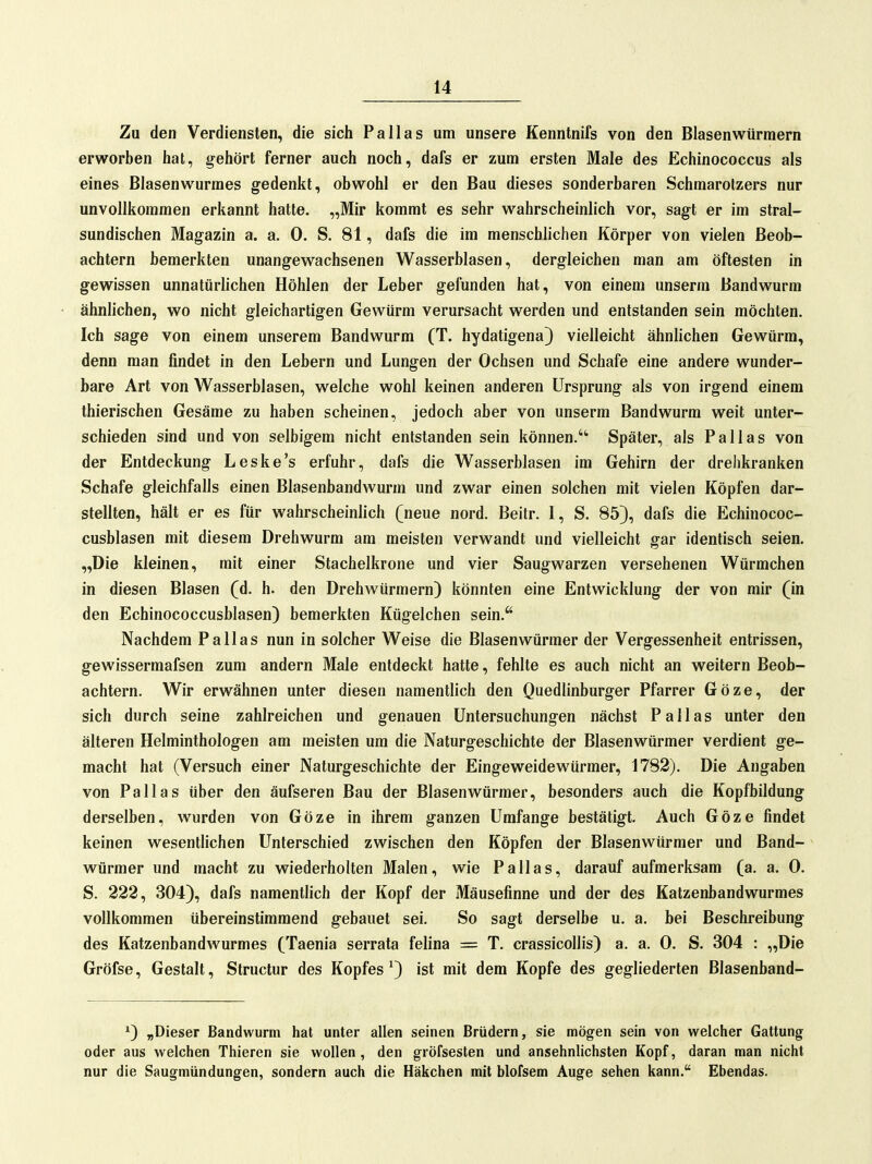 Zu den Verdiensten, die sich Pallas um unsere Kenntnifs von den Blasenwürmern erworben hat, gehört ferner auch noch, dafs er zum ersten Male des Echinococcus als eines Blasenwurmes gedenkt, obwohl er den Bau dieses sonderbaren Schmarotzers nur unvollkommen erkannt hatte. „Mir kommt es sehr wahrscheinlich vor, sagt er im stral- sundischen Magazin a. a. 0. S. 81, dafs die im menschlichen Körper von vielen Beob- achtern bemerkten unangewachsenen Wasserblasen, dergleichen man am öftesten in gewissen unnatürlichen Höhlen der Leber gefunden hat, von einem unserm Bandwurm ähnlichen, wo nicht gleichartigen Gewürm verursacht werden und entstanden sein möchten. Ich sage von einem unserem Bandwurm (T. hydatigena) vielleicht ähnlichen Gewürm, denn man findet in den Lebern und Lungen der Ochsen und Schafe eine andere wunder- bare Art von Wasserblasen, welche wohl keinen anderen Ursprung als von irgend einem thierischen Gesäme zu haben scheinen, jedoch aber von unserm Bandwurm weit unter- schieden sind und von selbigem nicht entstanden sein können. Später, als Pallas von der Entdeckung Leske's erfuhr, dafs die Wasserblasen im Gehirn der drehkranken Schafe gleichfalls einen Blasenbandwurm und zwar einen solchen mit vielen Köpfen dar- stellten, hält er es für wahrscheinlich (neue nord. Beitr. I, S. 85), dafs die Echinococ- cusblasen mit diesem Drehwurm am meisten verwandt und vielleicht gar identisch seien. „Die kleinen, mit einer Stachelkrone und vier Saugwarzen versehenen Würmchen in diesen Blasen (d. h. den Drehwürmern) könnten eine Entwicklung der von mir (in den Echinococcusblasen) bemerkten Kügelchen sein. Nachdem Pallas nun in solcher Weise die Blasenwürmer der Vergessenheit entrissen, gewissermafsen zum andern Male entdeckt hatte, fehlte es auch nicht an weitern Beob- achtern. Wir erwähnen unter diesen namentlich den Quedlinburger Pfarrer Göze, der sich durch seine zahlreichen und genauen Untersuchungen nächst Pallas unter den älteren Helminthologen am meisten um die Naturgeschichte der Blasenwürmer verdient ge- macht hat (Versuch einer Naturgeschichte der Eingeweidewürmer, 1782). Die Angaben von Pallas über den äufseren Bau der Blasenwürmer, besonders auch die Kopfbildung derselben, wurden von Göze in ihrem ganzen Umfange bestätigt. Auch Göze findet keinen wesentlichen Unterschied zwischen den Köpfen der Blasenwürmer und Band- würmer und macht zu wiederholten Malen, wie Pallas, darauf aufmerksam (a. a. 0. S. 222, 304), dafs namentlich der Kopf der Mäusefinne und der des Katzenbandwurmes vollkommen übereinstimmend gebauet sei. So sagt derselbe u. a. bei Beschreibung des Katzenbandwurmes (Taenia serrata felina = T. crassicollis) a. a. 0. S. 304 : „Die Gröfse, Gestalt, Structur des Kopfes') ist mit dem Kopfe des gegliederten Blasenband- *) „Dieser Bandwurm hat unter allen seinen Brüdern, sie mögen sein von welcher Gattung oder aus welchen Thieren sie wollen, den gröfsesten und ansehnlichsten Kopf, daran man nicht nur die Saugmündungen, sondern auch die Häkchen mit blofsem Auge sehen kann. Ebendas.