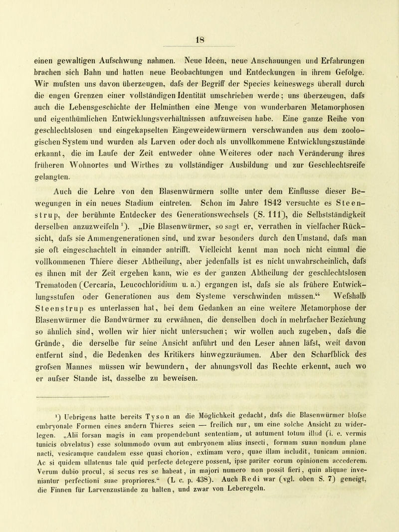 einen gewaltigen Aufschwung nahmen. Neue Ideen, neue Anschauungen und Erfahrungen brachen sich Bahn und hatten neue Beobachtungen und Entdeckungen in ihrem Gefolge. Wir mufsten uns davon überzeugen, dafs der Begriff der Speeles keineswegs überall durch die engen Grenzen einer vollständigen Identität umschrieben werde; uns überzeugen, dafs auch die Lebensgeschichte der Helminthen eine Menge von wunderbaren Metamorphosen und eigenthümlichen Entwicklungsverhältnissen aufzuweisen habe. Eine ganze Reihe von geschlechtslosen und eingekapselten Eingeweidewürmern verschwanden aus dem zoolo- gischen System und wurden als Larven oder doch als unvollkommene Entwicklungszustände erkannt, die im Laufe der Zeit entweder ohne Weiteres oder nach Veränderung ihres früheren Wohnortes und Wirthes zu vollständiger Ausbildung und zur Geschlechtsreife gelangten. Auch die Lehre von den Blasenwürmern sollte unter dem Einflüsse dieser Be- wegungen in ein neues Stadium eintreten. Schon im Jahre 1842 versuchte es Steen- strup, der berühmte Entdecker des Generationswechsels (ß. Hl}, die Selbstständigkeit derselben anzuzweifeln „Die Blasenwürmer, so sagt er, verrathen in vielfacher Rück- sicht, dafs sie Ammengenerationen sind, und zwar besonders durch den Umstand, dafs man sie oft eingeschachtelt in einander antrifft. Vielleicht kennt man noch nicht einmal die vollkommenen Thiere dieser Abtheilung, aber jedenfalls ist es nicht unwahrscheinlich, dafs es ihnen mit der Zeit ergehen kann, wie es der ganzen Abtheilung der geschlechtslosen Trematoden (Cercaria, Leucochloridium u. a.) ergangen ist, dafs sie als frühere Entwick- lungsstufen oder Generationen aus dem Systeme verschwinden müssen. Wefshalb Steenstrup es unterlassen hat, bei dem Gedanken an eine weitere Metamorphose der Blasenwürmer die Bandwürmer zu erwähnen, die denselben doch in mehrfacher Beziehung so ähnlich sind, wollen wir hier nicht untersuchen; wir wollen auch zugeben, dafs die Gründe, die derselbe für seine Ansicht anführt und den Leser ahnen läfst, weit davon entfernt sind, die Bedenken des Kritikers hinwegzuräumen. Aber den Scharfblick des grofsen Mannes müssen wir bewundern, der ahnungsvoll das Rechte erkennt, auch wo er aufser Stande ist, dasselbe zu beweisen. 1) Uebrigens hatte bereits Tyson an die Möglichkeit gedacht, dafs die Blasenwürmer blofse embryonale Formen eines andern Thieres seien — freilich nur, um eine solche Ansicht zu wider- legen. „Alii forsan magis in eam propendebunt sententiam, ut autument totum ilhid 0- e. vermis tunicis obvelatus) esse solummodo ovum aut embryonem alius insecti, formam suam nondum plane nacti, vesicamque caudalem esse quasi chorion, extimam vero, quae illam includit, tunicam amnion. Ac si quidem ullatenus tale quid perfecte detegere possent, ipse pariter eorum opinionem accederem. Verum dubio procul, si secus res se habeat, in majori numero non possit fieri, quin aliquae inve- niantur perfectioni suae propriores. (L c. p. 438). Auch Redl war (vgl. oben S. 7) geneigt, die Finnen für Larvenzustände zu halten, und zwar von Leberegeln.