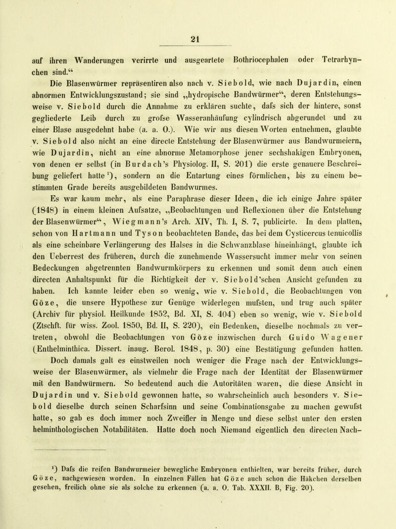 auf ihren Wanderungen verirrte und ausgeartete Bothriocephalen oder Tetrarhyn- cfaen sind. Die Blasenwürmer repräsentiren also nach v. Siebold, wie nach Dujardin, einen abnormen Entwicldungszustand; sie sind „hydropische Bandwürmer, deren Entstehungs- weise V. Siebold durch die Annahme zu erklären suchte, dafs sich der hintere, sonst gegliederte Leib durch zu grofse Wasseranhäufung cylindrisch abgerundet und zu einer Blase ausgedehnt habe (a. a. 0.). Wie wir aus diesen Worten entnehmen, glaubte V. Siebold also nicht an eine directe Entstehung der Blasen Würmer aus Bandwurmeiern, wie Duj ardin, nicht an eine abnorme Metamorphose jener sechshakigen Embryonen, von denen er selbst (in Burda ch's Physiolog. II, S. 201) die erste genauere Beschrei- bung geliefert hatte sondern an die Entartung eines förmlichen, bis zu einem be- stimmten Grade bereits ausgebildeten Bandwurmes. Es war kaum mehr, als eine Paraphrase dieser Ideen, die ich einige Jahre später (1848) in einem kleinen Aufsatze, „Beobachtungen und Reflexionen über die Entstehung der Blasenwürmer, Wieg mann's Arch. XIV, Th. I, S. 7, publicirte. In dem platten, schon von Hartmann und Tyson beobachteten Bande, das bei dem CysticercustenuicoUis als eine scheinbare Verlängerung des Halses in die Schwanzblase hineinhängt, glaubte ich den üeberrest des früheren, durch die zunehmende Wassersucht immer mehr von seinen Bedeckungen abgetrennten Bandwurmkörpers zu erkennen und somit denn auch einen directen Anhaltspunkt für die Richtigkeit der v. Siebold'schen Ansicht gefunden zu haben. Ich kannte leider eben so wenig, wie v. Sie hold, die Beobachtungen von Göze, die unsere Hypothese zur Genüge widerlegen mufsten, und trug auch später (Archiv für physiol. Heilkunde 1852, Bd. XI, S. 404) eben so wenig, wie v. Siebold (Ztschft. für wiss. Zool. 1850, Bd. II, S. 220), ein Bedenken, dieselbe nochmals zu ver- treten, obwohl die Beobachtungen von Göze inzwischen durch Guido Wagener (Enthelminthica. Dissert. inaug. Berol. 1848, p. 30) eine Bestätigung gefunden hatten. Doch damals galt es einstweilen noch weniger die Frage nach der Entwicklungs- weise der Blasenwürmer, als vielmehr die Frage nach der Identität der Blasenwürmer mit den Bandwürmern. So bedeutend auch die Autoritäten waren, die diese Ansicht in Duj ardin und v. Siebold gewonnen hatte, so wahrscheinlich auch besonders v. Sie- bold dieselbe durch seinen Scharfsinn und seine Combinationsgabe zu machen gewufst hatte, so gab es doch immer noch Zweifler in Menge und diese selbst unter den ersten helminthologischen Notabilitäten. Halte doch noch Niemand eigentlich den directen Nach- ') Dafs die reifen Bandwurmeier bewegliche Embryonen enthielten, war bereits früher, durch Göze, nachgewiesen worden. In einzelnen Fällen hat Göze auch schon die Häkchen derselben gesehen, freilich ohne sie als solche zu erkennen (a. a. 0. Tab. XXXII. B, Fig. 20).