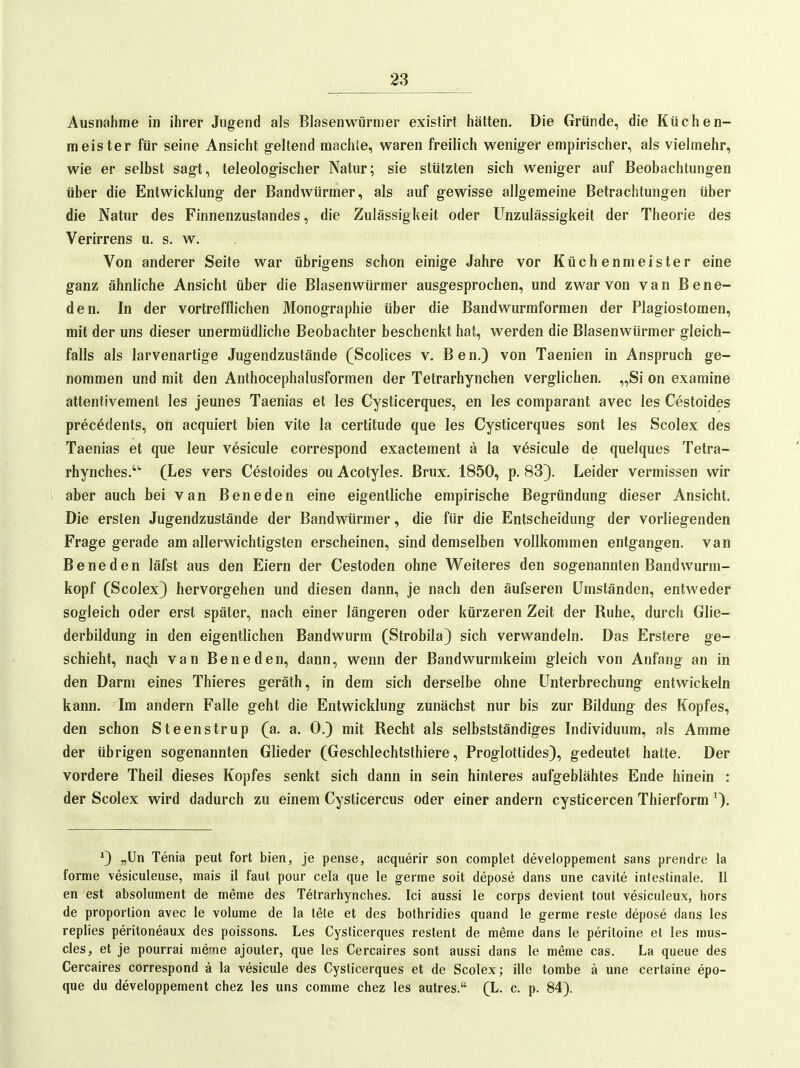 Ausnahme in ihrer Jugend als Blasenwürmer existirt hätten. Die Gründe, die Küchen- meister für seine Ansicht geltend machte, waren freilich weniger empirischer, als vielmehr, wie er selbst sagt, teleologischer Natur; sie stützten sich weniger auf Beobachtungen über die Entwicklung der Bandwürmer, als auf gewisse allgemeine Betrachtungen über die Natur des Finnenzustandes, die Zulässigkeit oder Unzulässigkeit der Theorie des Verirrens u. s. w. , Von anderer Seite war übrigens schon einige Jahre vor Küchenmeister eine ganz ähnliche Ansicht über die Blasenwürmer ausgesprochen, und zwar von van Bene- den. In der vortrefflichen Monographie über die Bandwurmformen der Plagiostomen, mit der uns dieser unermüdliche Beobachter beschenkt hat, werden die Blasen würmer gleich- falls als larvenartige Jugendzustände (Scolices v. Ben.) von Taenien in Anspruch ge- nommen und mit den Anthocephalusformen der Tetrarhynchen verglichen. „Si on examine attentivement les jeunes Taenias et les Cysticerques, en les comparant avec les Cestoides precedents, on acquiert bien vite la certitude que les Cysticerques sont les Scolex des Taenias et que leur vesicule correspond exactement ä la vesicule de quelques Tetra- rhynches. (Les vers Cestoides ou Acotyles. Brüx. 1850, p. 83). Leider vermissen wir aber auch bei van Beneden eine eigentliche empirische Begründung dieser Ansicht. Die ersten Jugendzustände der Bandwürmer, die für die Entscheidung der vorliegenden Frage gerade am allerwichtigsten erscheinen, sind demselben vollkommen entgangen, van Beneden läfst aus den Eiern der Cestoden ohne Weiteres den sogenannten Bandwurm- kopf (Scolex} hervorgehen und diesen dann, je nach den äufseren Umständen, entweder sogleich oder erst später, nach einer längeren oder kürzeren Zeit der Ruhe, durch Glie- derbildung in den eigentlichen Bandwurm (Strobila) sich verwandeln. Das Erstere ge- schieht, naqh van Beneden, dann, wenn der Bandwurmkeim gleich von Anfang an in den Darm eines Thieres geräth, in dem sich derselbe ohne Unterbrechung entwickeln kann. Im andern Falle geht die Entwicklung zunächst nur bis zur Bildung des Kopfes, den schon Steenstrup (a. a. 0.) mit Recht als selbstständiges Individuum, als Amme der übrigen sogenannten Glieder (Geschlechtsthiere, Proglottides), gedeutet hatte. Der vordere Theil dieses Kopfes senkt sich dann in sein hinteres aufgeblähtes Ende hinein : der Scolex wird dadurch zu einem Cysticercus oder einer andern cysticercen Thierform ^). *) „ün Tenia peut fort bien, je pense, acquerir son complet developpement sans prendre la forme vesiculeuse, mais 11 faut pour cela que le germe soit depose dans ime cavite intestinale. II en est absoliiment de meme des Tetrarhynches. Ici aussi le corps devient tout vesiculeux, hors de Proportion avec le volume de la tete et des bolhridies quand le germe resle depose dans les replies peritoneaux des poissons. Les Cysticerques reslent de mßme dans le peritoine et les mus- cles, et je pourrai meme ajouler, que les Cercaires sont aussi dans le meme cas. La queue des Cercaires correspond ä la vesicule des Cysticerques et de Scolex; ille tombe ä une certaine epo- que du developpement chez les uns comme chez les autres. (L. c. p. 84).