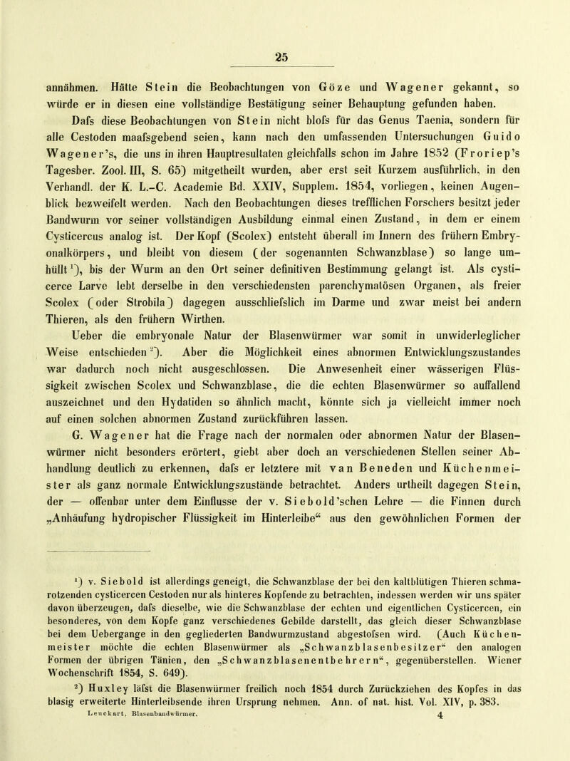 annähmen. Hätte Stein die Beobachtung-en von Göze und Wagener gekannt, so würde er in diesen eine vollständige Bestätigung seiner Behauptung gefunden haben. Dafs diese Beobachtungen von Stein nicht blofs für das Genus Taenia, sondern für alle Cestoden maafsgebend seien, kann nach den umfassenden Untersuchungen Guido Wagener's, die uns in ihren Hauptresultaten gleichfalls schon im Jahre 1852 (Froriep's Tagesber. Zool. HI, S. 65) mitgetheilt wurden, aber erst seit Kurzem ausführlich, in den Verhandl. der K. L.-C. Academie Bd. XXIV, Supplem. 1854, vorliegen, keinen Augen- blick bezweifelt werden. Nach den Beobachtungen dieses trefflichen Forschers besitzt jeder Bandwurm vor seiner vollständigen Ausbildung einmal einen Zustand, in dem er einem Cysticercus analog ist. Der Kopf (Scolex) entsteht überall im Innern des frühern Embry- onalkörpers, und bleibt von diesem (der sogenannten Schwanzblase) so lange um- hüllt ^3, bis der Wurm an den Ort seiner definitiven Bestimmung gelangt ist. Als cysti- cerce Larve lebt derselbe in den verschiedensten parenchymatösen Organen, als freier Scolex (oder Strobila) dagegen ausschliefslich im Darme und zwar meist bei andern Thieren, als den frühern Wirthen. lieber die embryonale Natur der Blasenwürmer war somit in unwiderleglicher Weise entschieden 'Q. Aber die Möglichkeit eines abnormen Entwicklungszustandes war dadurch noch nicht ausgeschlossen. Die Anwesenheit einer wässerigen Flüs- sigkeit zwischen Scolex und Schwanzblase, die die echten Blasenwürmer so auffallend auszeichnet und den Hydatiden so ähnlich macht, könnte sich ja vielleicht immer noch auf einen solchen abnormen Zustand zurückführen lassen. G. W a g e n e r hat die Frage nach der normalen oder abnormen Natur der Blasen- würmer nicht besonders erörtert, giebt aber doch an verschiedenen Stellen seiner Ab- handlung deutlich zu erkennen, dafs er letztere mit van Beneden und Küchenmei- ster als ganz normale Entwicklungszustände betrachtet. Anders urtheilt dagegen Stein, der — offenbar unter dem Einflüsse der v. Si ebold'schen Lehre — die Finnen durch „Anhäufung hydropischer Flüssigkeit im Hinterleibe aus den gewöhnlichen Formen der ^) V. Siebold ist allerdings geneigt, die Schwanzblase der bei den kaltblütigen Thieren schma- rotzenden cysticercen Cestoden nur als hinteres Kopfende zu betrachten, indessen werden wir uns später davon überzeugen, dafs dieselbe, wie die Schwanzblase der echten und eigentlichen Cysticercen, ein besonderes, von dem Kopfe ganz verschiedenes Gebilde darstellt, das gleich dieser Schwanzblase bei dem Uebergange in den gegliederten Bandwurmzustand abgestofsen wird. (Auch Küchen- meister möchte die echten Blasenwürmer als „Sch wanzb lasenb esitz er den analogen Formen der übrigen Tänien, den „Schwanzblasenentbehrern, gegenüberstellen. Wiener Wochenschrift 1854, S. 649). 2) Huxley läfst die Blasenwürmer freilich noch 1854 durch Zurückziehen des Kopfes in das blasig erweiterte Hinterleibsende ihren Ursprung nehmen. Ann. of nat. bist. Vol. XIV, p. 383. Leuckart, BlasenbandwUrmer. 4