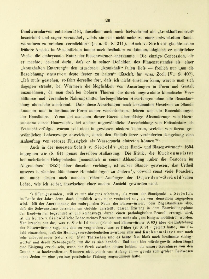 ^6 Bandwurmlarven entstehen läfst, dieselben auch noch fortwährend als „krankhaft entartet bezeichnet und sogar vermuthet, „dafs sie sich nicht mehr zu einer entwickelten Band- wurmform zu erheben vermöchten' (a. a. 0. S. 211). Auch v. Siebold glaubte seine frühere Ansicht im Wesentlichen immer noch festhalten zu können, obgleich er natürlicher Weise die embryonale Natur der Blasenwürmer anerkannte. Die einzige Concession, die er machte, bestand darin, dafs er in seiner Definition des Finnenzustandes als einer „krankhaften Entartung* den Ausdruck „krankhaft fallen liefs — freilich nur „um die Bezeichnung entartet desto fester zu halten (Zlschft. für wiss. Zool. IV, S. 407). „Ich mufs gestehen, so fährt derselbe fort, dafs ich nicht einsehen kann, warum man sich dagegen sträubt, bei Würmern die Möglichkeit von Ausartungen in Form und Gestalt anzunehmen, da man doch bei höhern Thieren die durch ungewohnte klimatische Ver- hältnisse und veränderte Nahrungsmittel herbeigeführten Ausartungen ohne alle Beanstan- dung als solche anerkennt. Dafs diese Ausartungen nach bestimmten Gesetzen zu Stande kommen und in bestimmter Form immer wiederkehren, lehren uns die Racenbildungen der Hausthiere. Wenn bei manchen dieser Racen übermäfsige Absonderung von Horn- substanz durch Haarwuchs, bei andern ungewöhnliche Ausscheidung von Fettsubstanz als Fettsucht erfolgt, warum soll nicht in gewissen niedern Thieren, welche von ihrem ge- wöhnlichen Lebenswege abweichen, durch den Einflufs ihrer veränderten Umgebung eine Anhäufung von seröser Flüssigkeit als Wassersucht eintreten können? Auch in der neuesten Schrift v. Sie hold's „über Band- und Blasenwürmer 1854 begegnen wir (S. 64) genau derselben Auffassung. Die Kritik, die Küchenmeister bei mehrfachen Gelegenheiten (namentlich in seiner Abhandlung „über die Cestoden im Allgemeinen 1853) über dieselbe verhängt, ist aufser Stande gewesen, das Urtheil unseres berühmten Münchener Helminthologen zu ändern ^), obwohl sonst viele Forscher, und unter diesen auch manche frühere Anhänger der Dujard in'-Siebold'sehen Lehre, wie ich selbst, inzwischen einer andern Ansicht geworden sind, *) Offen gestanden, will es mir übrigens scheinen, als wenn der Standpunkt v. Siebold's im Laufe der Jahre denn doch allmählich weit mehr verändert sei, als von demselben zugegeben wird. Mit der Anerkennung der embryonalen Natur der Blasenwürmer, dem Zugeständnisse also, dafs die Schwanzblase derselben ein Gebilde darstellt, dessen Existenz in dem Entwicklungsplane der Bandwürmer begründet ist und keineswegs durch einen pathologischen Procefs erzeugt wird, ist die frühere v. Siebold'sche Lehre meines Erachtens um mehr als „um Einiges modificirt worden. Man braucht nur das, was v. Siebold heute (Band- und Blasenwürmer S. 63) über die Entstehung der Blasenwürmer sagt, mit dem zu vergleichen, was er früher (s. S. 21) gelehrt hatte, um als- bald einzusehen, dafs die Meinungsverschiedenheiten zwischen ihm und Küchenmeister nur noch sehr unbedeutender Natur sind. Statt Thatsachen sind es heute fast blofs noch bestimmte Schlag- wörter nnd deren Nebenbegriffe, um die es sich handelt. Und auch hier würde gewifs schon längst eine Einigung erzielt sein, wenn der Streit zwischen diesen beiden, um unsere Kenntnisse von den Cestoden so hochverdienten Männern nicht gleich von Anfang an — gewifs zum grofsen Leidwesen eines Jeden — eine gewisse persönliche Färbung angenommen hätte.