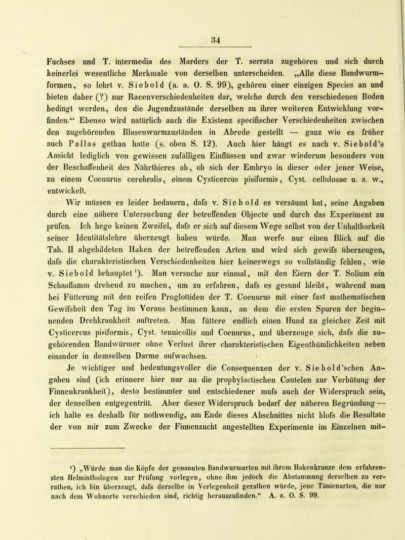 Fuchses und T. intermedia des Marders der T. serrata zugehören und sich durch keinerlei wesentliche Merkmale von derselben unterscheiden. „Alle diese Bandwurm- formen, so lehrt v. Siebold (a. a. 0. S. 99), gehören einer einzigen Speeles an und bieten daher (?) nur Racenverschiedenheiten dar, welche durch den verschiedenen Boden bedingt werden, den die Jugendzustände derselben zu ihrer weiteren Entwicklung vor- finden. Ebenso wird natürlich auch die Existenz specifischer Verschiedenheiten zwischen den zugehörenden Blasenwurmzuständen in Abrede gestellt — ganz wie es früher auch Pallas gethan hatte (s. oben S. 12). Auch hier hängt es nach v. Siebold's Ansicht lediglich von gewissen zufälligen Einflüssen und zwar wiederum besonders von der Beschaffenheit des Nährthieres ab, ob sich der Embryo in dieser oder jener Weise, zu einem Coenurus cerebralis, einem Cysticercus pisiformis, Cyst. cellulosae u. s. w., entwickelt. Wir müssen es leider bedauern, dafs v. Siebold es versäumt hat, seine Angaben durch eine nähere Untersuchung der betreffenden Objecle und durch das Experiment zu prüfen. Ich hege keinen Zweifel, dafs er sich auf diesem Wege selbst von der Unhaltbarkeil seiner Identitätslehre überzeugt haben würde. Man werfe nur einen Blick auf die Tab. II abgebildeten Haken der betreffenden Arten und wird sich gewifs überzeugen, dafs die charakteristischen Verschiedenheiten hier keineswegs so vollständig fehlen, wie v. Siebold behauptet^). Man versuche nur einmal, mit den Eiern der T. Solium ein Schaaflamm drehend zu machen, um zu erfahren, dafs es gesund bleibt, während man bei Fütterung mit den reifen Proglottiden der T. Coenurus mit einer fast mathematischen Gewifsheit den Tag im Voraus bestimmen kann, an dem die ersten Spuren der begin- nenden Drehkrankheit auftreten. Man füttere endlich einen Hund zu gleicher Zeit mit Cysticercus pisiformis, Cyst. tenuicollis und Coenurus, und überzeuge sich, dafs die zu- gehörenden Bandwürmer ohne Verlust ihrer charakteristischen Eigenlhümlichkeiten neben einander in demselben Darme aufwachsen. Je wichtiger und bedeutungsvoller die Consequenzen der v. Siebold'sehen An- gaben sind (ich erinnere hier nur an die prophylactischen Cautelen zur Verhütung der Finnenkrankheit), desto bestimmter und entschiedener mufs auch der Widerspruch sein, der denselben entgegentritt. Aber dieser Widerspruch bedarf der näheren Begründung — ich halte es deshalb für nolhwendig, am Ende dieses Abschnittes nicht blofs die Resultate der von mir zum Zwecke der Finnenzucht angestellten Experimente im Einzelnen mit- 1) „Würde man die Köpfe der genannten Bandwurmarten mit ihrem Halienljranze dem erfahren- sten Helminthologen zur Prüfung vorlegen, ohne ihm jedoch die Abstammung derselben zu ver- rathen, ich bin überzeugt, dafs derselbe in Verlegenheit gerathen würde, jene Tänienarten, die nur nach dem Wohnorte verschieden sind, richtig herauszufinden. A. a. 0. S. 99.