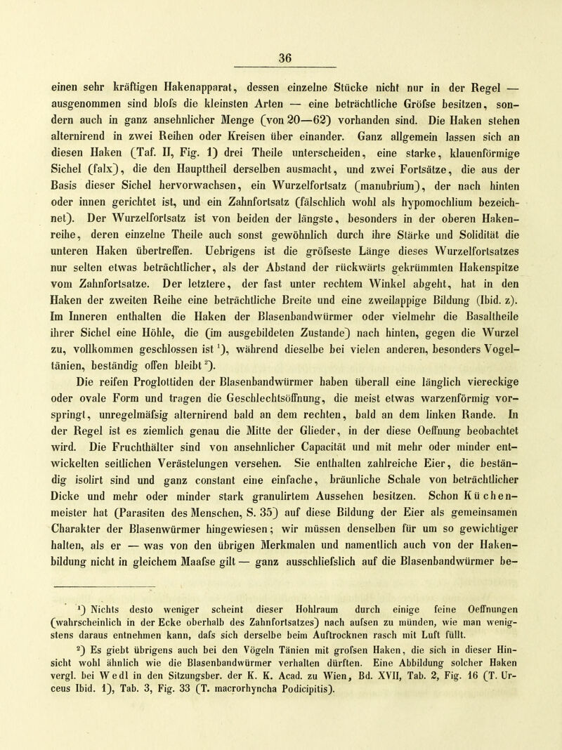 einen sehr kräftigen Hakenapparat, dessen einzelne Stücke nicht nur in der Regel — ausgenommen sind Mols die kleinsten Arten — eine beträchtliche Gröfse besitzen, son- dern auch in ganz ansehnlicher Menge (von 20—62) vorhanden sind. Die Haken stehen alternirend in zwei Reihen oder Kreisen über einander. Ganz allgemein lassen sich an diesen Haken (Taf. H, Fig. 1) drei Theile unterscheiden, eine starke, klauenförmige Sichel (falx}, die den Haupttheil derselben ausmacht, und zwei Fortsätze, die aus der Basis dieser Sichel hervorwachsen, ein Wurzelfortsatz (manubrium), der nach hinten oder innen gerichtet ist, und ein Zahnfortsatz (fälschlich wohl als hypomochlium bezeich- net). Der Wurzelfortsatz ist von beiden der längste, besonders in der oberen Haken- reihe, deren einzelne Theile auch sonst gewöhnlich durch ihre Stärke und Solidität die unteren Haken übertrelfen. Uebrigens ist die gröfseste Länge dieses Wurzelfortsatzes nur selten etwas beträchtlicher, als der Abstand der rückwärts gekrümmten Hakenspitze vom Zahnfortsatze. Der letztere, der fast unter rechtem Winkel abgeht, hat in den Haken der zweiten Reihe eine beträchtliche Breite und eine zweilappige Bildung (Ibid. z). Im Inneren enthalten die Haken der Blasenbandwürmer oder vielmehr die Basaltheile ihrer Sichel eine Höhle, die (im ausgebildeten Zustande) nach hinten, gegen die Wurzel zu, vollkommen geschlossen ist ^), während dieselbe bei vielen anderen, besonders Vogel- tänien, beständig offen bleibt ^). Die reifen Proglottiden der Blasenbandwürmer haben überall eine länglich viereckige oder ovale Form und tragen die Geschlechtsölfnung, die meist etwas warzenförmig vor- springt, unregelmäfsig alternirend bald an dem rechten, bald an dem linken Rande. In der Regel ist es ziemlich genau die Mitte der Gheder, in der diese Oeff'nung beobachtet wird. Die Fruchthälter sind von ansehnlicher Capacität und mit mehr oder minder ent- wickelten seitlichen Verästelungen versehen. Sie enthalten zahlreiche Eier, die bestän- dig isolirt sind und ganz constant eine einfache, bräunliche Schale von beträchtlicher Dicke und mehr oder minder stark granulirtem Aussehen besitzen. Schon Küchen- meister hat (Parasiten des Menschen, S. 35) auf diese Bildung der Eier als gemeinsamen Charakter der Blasenwürmer hingewiesen; wir müssen denselben für um so gewichtiger halten, als er — was von den übrigen Merkmalen und namentlich auch von der Haken- bildung nicht in gleichem Maafse gilt — ganz ausschliefslich auf die Blasenbandwürmer be- *) Nichts desto weniger scheint dieser Hohlraum durch einige feine Oeffnungen (wahrscheinlich in der Ecke oberhalb des Zahnfortsatzes) nach aufsen zu münden, wie man wenig- stens daraus entnehmen kann, dafs sich derselbe beim Auftrocknen rasch mit Luft füllt. 2) Es giebt übrigens auch bei den Vögeln Tänien mit grofsen Haken, die sich in dieser Hin- sicht wohl ähnUch wie die Blasenbandwürmer verhalten dürften. Eine Abbildung solcher Haken vergl. bei Wedl in den Sitzungsber. der K. K. Acad. zu Wien, Bd. XVII, Tab. 2, Fig. 16 (T. ür- ceus Ibid. 1), Tab. 3, Fig. 33 (T. macrorhyncha Podicipitis).