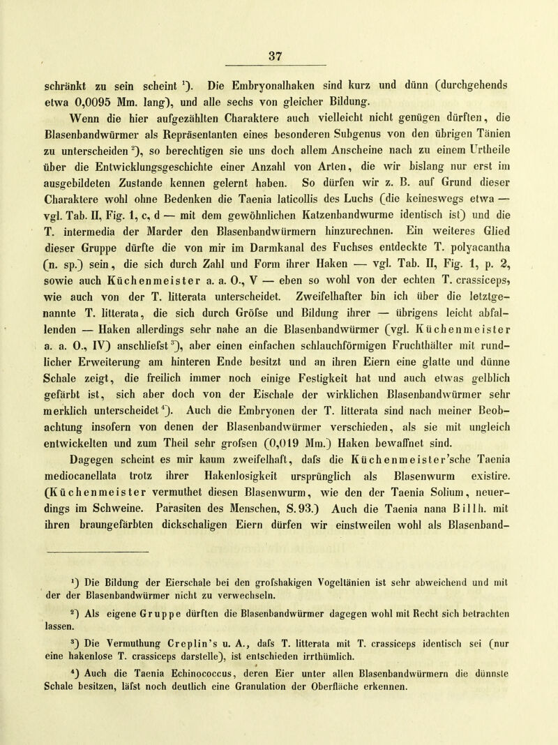 schränkt zu sein scheint 0- D'^ Embryonalhaken sind kurz und dünn (durchgehends etwa 0,0095 Mm. lang), und alle sechs von gleicher Bildung. Wenn die hier aufgezählten Charaktere auch vielleicht nicht genügen dürften, die Blasenbandwürmer als Repräsentanten eine-s besonderen Subgenus von den übrigen Tänien zu unterscheiden so berechtigen sie uns doch allem Anscheine nach zu einem Urtheile über die Entwicklungsgeschichte einer Anzahl von Arten, die wir bislang nur erst im ausgebildeten Zustande kennen gelernt haben. So dürfen wir z. B, auf Grund dieser Charaktere wohl ohne Bedenken die Taenia laticollis des Luchs C^ie keineswegs etwa — vgl. Tab. II, Fig. 1, c, d — mit dem gewöhnlichen Katzenband wurme identisch ist) und die T. intermedia der Marder den Blasenbandwürmern hinzurechnen. Ein weiteres Glied dieser Gruppe dürfte die von mir im Darmkanal des Fuchses entdeckte T, polyacantha (n. sp.) sein, die sich durch Zahl und Form ihrer Haken — vgl. Tab. II, Fig. 1, p. 2, sowie auch Küchenmeister a. a. 0., V — eben so wohl von der echten T. crassiceps» wie auch von der T. litterata unterscheidet. Zweifelhafter bin ich über die letztge- nannte T. litterata, die sich durch Gröfse und Bildung ihrer — übrigens leicht abfal- lenden — Haken allerdings sehr nahe an die Blasenbandwürmer (vgl. Küchenmeister a. a. 0., IV) anschliefst ^), aber einen einfachen schlauchförmigen Fruchthälter mit rund- licher Erweiterung am hinteren Ende besitzt und an ihren Eiern eine glatte und dünne Schale zeigt, die freilich immer noch einige Festigkeit hat und auch etwas gelblich gefärbt ist, sich aber doch von der Eischale der wirklichen Blasenbandwürmer sehr merklich unterscheidet*). Auch die Embryonen der T. litterata sind nach meiner Beob- achtung insofern von denen der Blasenbandwürmer verschieden, als sie mit ungleich entwickelten und zum Theil sehr grofsen (0,019 Mm.) Haken bewalfnet sind. Dagegen scheint es mir kaum zweifelhaft, dafs die Küchenmeister'sehe Taenia mediocanellata trotz ihrer Hakenlosigkeit ursprünglich als Blasenwurm existire. (Küchenmeister vermuthet diesen Blasen wurm, wie den der Taenia Solium, neuer- dings im Schweine. Parasiten des Menschen, S.93.) Auch die Taenia nana Billh. mit ihren braungefärbten dickschaligen Eiern dürfen wir einstweilen wohl als Blasenband- ') Die Bildung der Eierschale bei den grofshakigen Vogeltänien ist sehr abweichend und mit der der Blasenbandwürmer nicht zu verwechseln. *) Als eigene Gruppe dürften die Blasenbandwürmer dagegen wohl mit Recht sich betrachten lassen. ^) Die Vermuthung Creplin's u. A., dafs T. litterata mit T. crassiceps identisch sei (nur eine hakenlose T. crassiceps darstelle), ist entschieden irrthümlich. *) Auch die Taenia Echinococcus, deren Eier unter allen Blasenbandwürmern die dünnste Schale besitzen, läfst noch deutlich eine Granulation der Oberfläche erkennen.