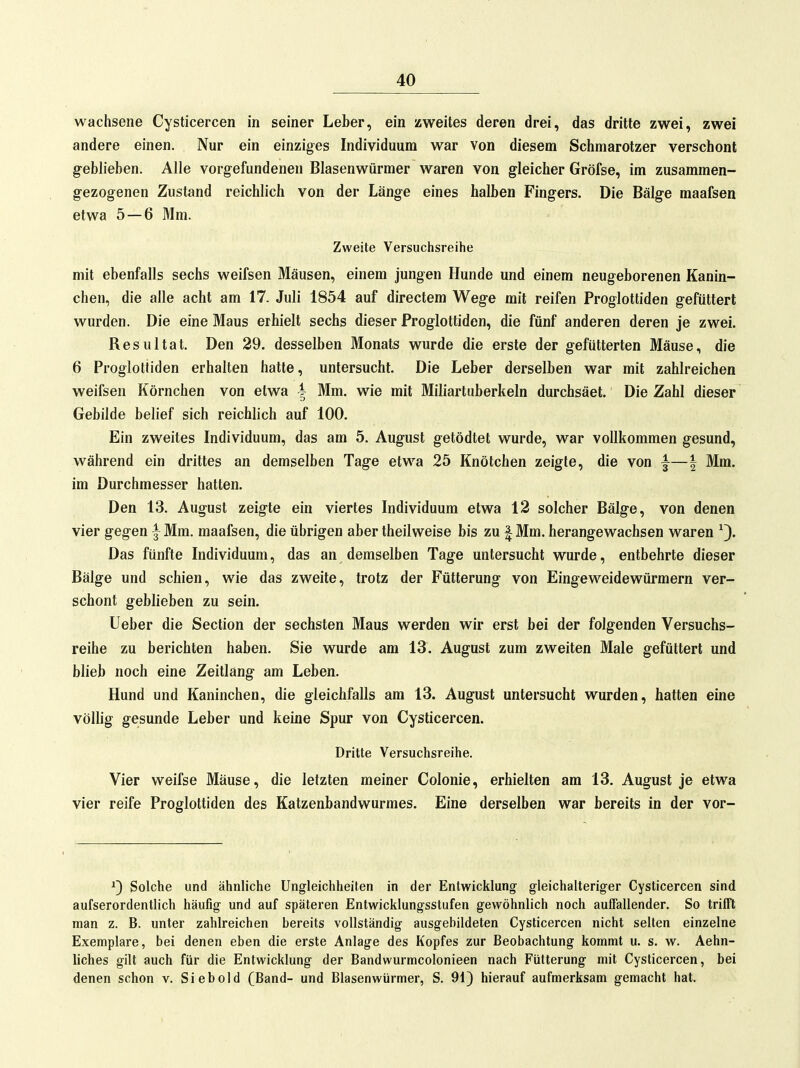 wachsene Cysticercen in seiner Leber, ein zweites deren drei, das dritte zwei, zwei andere einen. Nur ein einziges Individuum war von diesem Schmarotzer verschont geblieben. Alle vorgefundenen Blasenwürmer waren von gleicher Gröfse, im zusammen- gezogenen Zustand reichlich von der Länge eines halben Fingers. Die Bälge maafsen etwa 5—6 Mm. Zweite Versuchsreihe mit ebenfalls sechs weifsen Mäusen, einem jungen Hunde und einem neugeborenen Kanin- chen, die alle acht am 17. Juli 1854 auf directem Wege mit reifen Proglottiden gefüttert wurden. Die eine Maus erhielt sechs dieser Proglottiden, die fünf anderen deren je zwei. Resultat. Den 29. desselben Monats wurde die erste der gefütterten Mäuse, die 6 Proglottiden erhalten hatte, untersucht. Die Leber derselben war mit zahlreichen weifsen Körnchen von etwa ^ Mm. wie mit Miliartuberkeln durchsäet. Die Zahl dieser Gebilde belief sich reichlich auf 100. Ein zweites Individuum, das am 5. August getödtet wurde, war vollkommen gesund, während ein drittes an demselben Tage etwa 25 Knötchen zeigte, die von ^—| Mm. im Durchmesser hatten. Den 13. August zeigte ein viertes Individuum etwa 12 solcher Bälge, von denen vier gegen | Mm. maafsen, die übrigen aber theilweise bis zu ^ Mm. herangewachsen waren Das fünfte Individuum, das an demselben Tage untersucht wurde, entbehrte dieser Bälge und schien, wie das zweite, trotz der Fütterung von Eingeweidewürmern ver- schont geblieben zu sein. Ueber die Section der sechsten Maus werden wir erst bei der folgenden Versuchs- reihe zu berichten haben. Sie wurde am 13. August zum zweiten Male gefüttert und blieb noch eine Zeitlang am Leben. Hund und Kaninchen, die gleichfalls am 13. August untersucht wurden, hatten eine völlig gesunde Leber und keine Spur von Cysticercen. Dritte Versuchsreihe. Vier weifse Mäuse, die letzten meiner Colonie, erhielten am 13. August je etwa vier reife Proglottiden des Katzenbandwurmes. Eine derselben war bereits in der vor- ^) Solche und ähnliche Ungleichheiten in der Entwicklung gleichalteriger Cysticercen sind aufserordentlich häufig und auf späteren Entwicklungsstufen gewöhnlich noch auffallender. So trifft man z. B. unter zahlreichen bereits vollständig ausgebildeten Cysticercen nicht selten einzelne Exemplare, bei denen eben die erste Anlage des Kopfes zur Beobachtung kommt u. s. w. Aehn- liches gilt auch für die Entwicklung der Bandwurmcolonieen nach Fütterung mit Cysticercen, bei denen schon v. Siebold (Band- und Blasenwürmer, S. 91) hierauf aufmerksam gemacht hat.