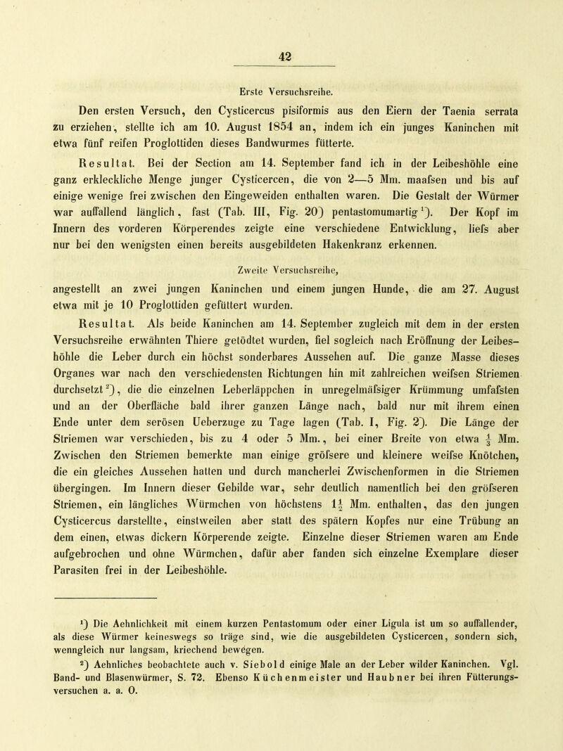 Erste Versuchsreihe. Den ersten Versuch, den Cysticercus pisiformis aus den Eiern der Taenia serrata zu erziehen, stellte ich am 10. August 1854 an, indem ich ein junges Kaninchen mit etwa fünf reifen Proglottiden dieses Bandwurmes fütterte. Resultat. Bei der Section am 14. September fand ich in der Leibeshöhle eine ganz erkleckliche Menge junger Cysticercen, die von 2—5 Mm. maafsen und bis auf einige wenige frei zwischen den Eingeweiden enthalten waren. Die Gestalt der Würmer war auffallend länglich, fast (Tab. III, Fig. 20} pentastomumartig ^3. Der Kopf im Innern des vorderen Körperendes zeigte eine verschiedene Entwicklung, liefs aber nur bei den wenigsten einen bereits ausgebildeten Hakenkranz erkennen. Zweite Versuchsreihe, angestellt an zwei jungen Kaninchen und einem jungen Hunde, die am 27. August etwa mit je 10 Proglottiden gefüttert wurden. Resultat. Als beide Kaninchen am 14. September zugleich mit dem in der ersten Versuchsreihe erwähnten Thiere getödtet wurden, fiel sogleich nach Eröffnung der Leibes- höhle die Leber durch ein höchst sonderbares Aussehen auf. Die ganze Masse dieses Organes war nach den verschiedensten Richtungen hin mit zahlreichen weifsen Striemen durchsetzt ^3 •> die die einzelnen Leberläppchen in unregelmäfsiger Krümmung umfafsten und an der Oberfläche bald ihrer ganzen Länge nach, bald nur mit ihrem einen Ende unter dem serösen üeberzuge zu Tage lagen (Tab. I, Fig. 23- Die Länge der Striemen war verschieden, bis zu 4 oder 5 Mm., bei einer Breite von etwa | Mm. Zwischen den Striemen bemerkte man einige gröfsere und kleinere weifse Knötchen, die ein gleiches Aussehen hatten und durch mancherlei Zwischenformen in die Striemen übergingen. Im Innern dieser Gebilde war, sehr deutlich namentlich bei den gröfseren Striemen, ein längliches Würmchen von höchstens 1| Mm. enthalten, das den jungen Cysticercus darstellte, einstweilen aber statt des spätem Kopfes nur eine Trübung an dem einen, etwas dickern Körperende zeigte. Einzelne dieser Striemen waren am Ende aufgebrochen und ohne Würmchen, dafür aber fanden sich einzelne Exemplare dieser Parasiten frei in der Leibeshöhle. *3 Die Aehnlichkeit mit einem kurzen Pentastomum oder einer Ligula ist um so auffallender, als diese Würmer keineswegs so träge sind, wie die ausgebildeten Cysticercen, sondern sich, wenngleich nur langsam, kriechend bewögen. 23 Aehnliches beobachtete auch v. Siebold einige Male an der Leber wilder Kaninchen. Vgl. Band- und Blasenwürmer, S. 72. Ebenso Küchenmeister und Haubner bei ihren Fütterungs- versuchen a. a. 0.