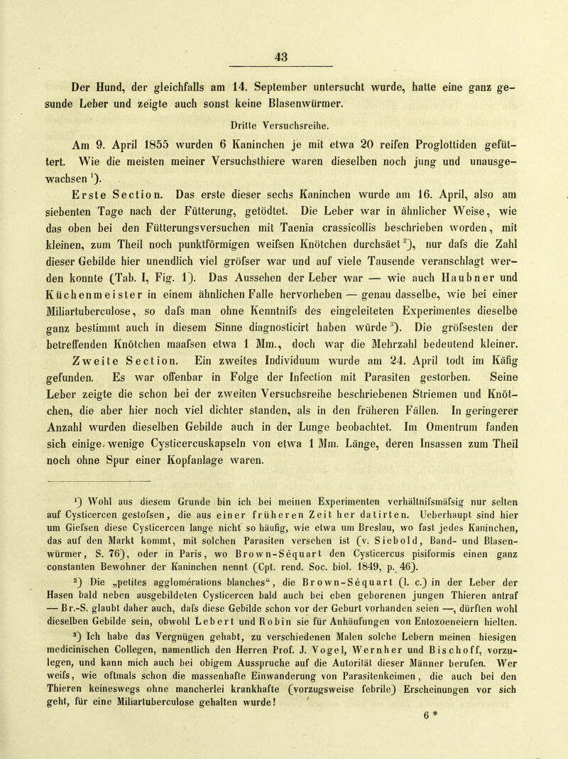 Der Hund, der g^leichfalls am 14. September untersucht wurde, hatte eine ganz ge- sunde Leber und zeigte auch sonst keine Blasenwürmer. Dritte Versuchsreihe. Am 9. April 1855 wurden 6 Kaninchen je mit etwa 20 reifen Progloltiden gefüt- tert. Wie die meisten meiner Versuchsthiere waren dieselben noch jung und unausge- wachsen Erste Section. Das erste dieser sechs Kaninchen wurde am 16. April, also am siebenten Tage nach der Fütterung, getödtet. Die Leber war in ähnlicher Weise, wie das ohen bei den Fütterungsversuchen mit Taenia crassicoUis beschrieben worden, mit kleinen, zum Theil noch punktförmigen weifsen Knötchen durchsäet ^3, nur dafs die Zahl dieser Gebilde hier unendlich viel gröfser war und auf viele Tausende veranschlagt wer- den konnte (Tab. I, Fig. 1}. Das Aussehen der Leber war — wie auch Haubner und Küchenmeister in einem ähnlichen Falle hervorheben — genau dasselbe, wie bei einer Miliartuberculose, so dafs man ohne Kenntnifs des eingeleiteten Experimentes dieselbe ganz bestimmt auch in diesem Sinne diagnosticirt haben würde Die gröfsesten der betreffenden Knötchen maafsen etwa 1 Mm., doch war die Mehrzahl bedeutend kleiner. Zweite Section. Ein zweites Individuum wurde am 24. April todt im Käflg gefunden. Es war offenbar in Folge der Infection mit Parasiten gestorben. Seine Leber zeigte die schon bei der zweiten Versuchsreihe beschriebenen Striemen und Knöt- chen, die aber hier noch viel dichter standen, als in den früheren Fällen. In geringerer Anzahl wurden dieselben Gebilde auch in der Lunge beobachtet. Im Omentrum fanden sich einige, wenige Cysticercuskapseln von etwa 1 Mm. Länge, deren Insassen zum Theil noch ohne Spur einer Kopfanlage waren. 1) Wohl aus diesem Grunde bin ich bei meinen Experimenten verhältnifsmärsig nur selten auf Cysticercen gestofsen, die aus einer früheren Zeit her datirten. Ueberhaupt sind hier um Giefsen diese Cysticercen lange nicht so häufig, wie etwa um Breslau, wo fast jedes Kaninchen, das auf den Markt kommt, mit solchen Parasiten versehen ist (v. Siebold, Band- und Blasen- würmer, S. 76), oder in Paris, wo Bro w n-Sequart den Cysticercus pisiformis einen ganz Constanten Bewohner der Kaninchen nennt (Cpt. rend. Soc. biol. 1849, p. 46). 2) Die „petites agglomerations blanches, die Er own-Sequart (1. c.) in der Leber der Hasen bald neben ausgebildeten Cysticercen bald auch bei eben geborenen jungen Thieren antraf — Br.-S. glaubt daher auch, dafs diese Gebilde schon vor der Geburt vorhanden seien —, dürften wohl dieselben Gebilde sein, obwohl Leb er t und Robin sie für Anhäufungen von Entozoeneiern hielten. ') Ich habe das Vergnügen gehabt, zu verschiedenen Malen solche Lebern meinen hiesigen medicinischen Collegen, namenthch den Herren Prof. J. Vogel, Wernher und Bischoff, vorzu- legen, und kann mich auch bei obigem Ausspruche auf die Autorität dieser Männer berufen. Wer weifs, wie oftmals schon die massenhafte Einwanderung von Parasitenkeimen, die auch bei den Thieren keineswegs ohne mancherlei krankhafte (vorzugsweise febrile) Erscheinungen vor sich geht, für eine Miliartuberculose gehalten wurde! 6 *