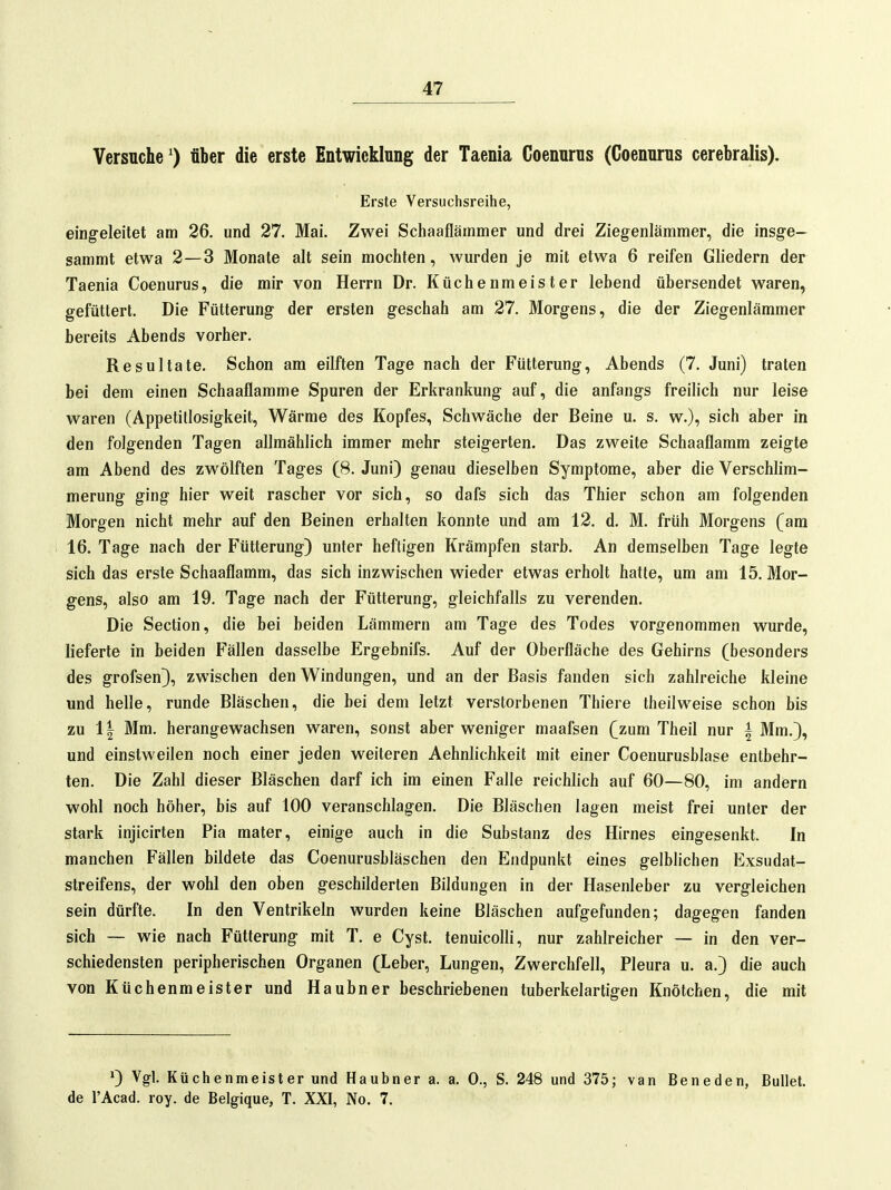 Versuche') über die erste Entwicklung der Taenia Coenurus (Coenurus cerebralis). Erste Versuchsreihe, eingeleitet am 26. und 27. Mai. Zwei Schaafläinmer und drei Ziegenlämmer, die insge- sammt etwa 2—3 Monate alt sein mochten, wurden je mit etwa 6 reifen Gliedern der Taenia Coenurus, die mir von Herrn Dr. Küchenmeister lebend übersendet waren, gefüttert. Die Fütterung der ersten geschah am 27. Morgens, die der Ziegenlämmer bereits Abends vorher. Resultate. Schon am eilften Tage nach der Fütterung, Abends (7. Juni) traten bei dem einen Schaaflamme Spuren der Erkrankung auf, die anfangs freilich nur leise waren (Appetitlosigkeit, Wärme des Kopfes, Schwäche der Beine u. s. w.), sich aber in den folgenden Tagen allmählich immer mehr steigerten. Das zweite Schaaflamm zeigte am Abend des zwölften Tages (8. Juni) genau dieselben Symptome, aber die Verschlim- merung ging hier weit rascher vor sich, so dafs sich das Thier schon am folgenden Morgen nicht mehr auf den Beinen erhalten konnte und am 12. d. M. früh Morgens (am 16. Tage nach der Fütterung) unter heftigen Krämpfen starb. An demselben Tage legte sich das erste Schaaflamm, das sich inzwischen wieder etwas erholt hatte, um am 15. Mor- gens, also am 19. Tage nach der Fütterung, gleichfalls zu verenden. Die Section, die bei beiden Lämmern am Tage des Todes vorgenommen wurde, lieferte in beiden Fällen dasselbe Ergebnifs. Auf der Oberfläche des Gehirns (besonders des grofsen), zwischen den Windungen, und an der Basis fanden sich zahlreiche kleine und helle, runde Bläschen, die bei dem letzt verstorbenen Thiere theilweise schon bis zu 11 Mm. herangewachsen waren, sonst aber weniger maafsen (zum Theil nur i Mm.), und einstweilen noch einer jeden weiteren Aehnlichkeit mit einer Coenurusblase entbehr- ten. Die Zahl dieser Bläschen darf ich im einen Falle reichlich auf 60—80, im andern wohl noch höher, bis auf 100 veranschlagen. Die Bläschen lagen meist frei unter der stark injicirten Pia mater, einige auch in die Substanz des Hirnes eingesenkt. In manchen Fällen bildete das Coenurusbläschen den Endpunkt eines gelblichen Exsudat- streifens, der wohl den oben geschilderten Bildungen in der Hasenleber zu vergleichen sein dürfte. In den Ventrikeln wurden keine Bläschen aufgefunden; dagegen fanden sich — wie nach Fütterung mit T. e Cyst. tenuicolli, nur zahlreicher — in den ver- schiedensten peripherischen Organen (Leber, Lungen, Zwerchfell, Pleura u. a.) die auch von Küchenmeister und Haubner beschriebenen tuberkelartigen Knötchen, die mit >) Vgl. Küchenmeister und Haubner a. a. 0., S. 248 und 375; van Beneden, Bullet, de l'Acad. roy. de Belgique, T. XXI, No. 7.