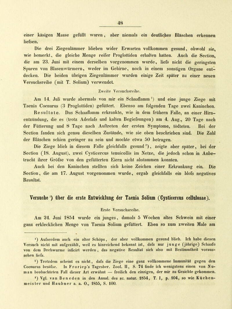 einer käsigen Masse gefüllt waren, aber niemals ein deutliches Bläschen erkennen liefsen. Die drei Ziegenlämmer blieben wider Erwarten vollkommen gesund, obwohl sie, wie bemerkt, die gleiche Menge reifer Proglottiden erhalten hatten. Auch die Section, die am 23. Juni mit einem derselben vorgenommen wurde, liefs nicht die geringsten Spuren von Blasenwürmern, weder im Gehirne, noch in einem sonstigen Organe ent- decken. Die beiden übrigen Ziegenlämmer wurden einige Zeit später zu einer neuen Versuchsreihe (mit T. Solium) verwendet. Zweite Versuchsreihe. Am 14. Juli wurde abermals von mir ein Schaaflamm ^) und eine junge Ziege mit Taenia Coenurus (3 Proglottiden) gefüttert. Ebenso am folgenden Tage zwei Kaninchen. Resultate. Das Schaaflamm erkrankte, wie in dem frühern Falle, an einer Hirn- entzündung, die es (trotz Aderlafs und kalten Begiefsungen) am 4. Aug., 20 Tage nach der Fütterung und 8 Tage nach Auftreten der ersten Symptome, tödteten. Bei der Section fanden sich genau dieselben Zustände, wie sie oben beschrieben sind. Die Zahl der Bläschen schien geringer zu sein und mochte etwa 50 betragen. Die Ziege blieb in diesem Falle gleichfalls gesund^), zeigte aber später, bei der Section (18. August), zwei Cysticercus tenuicollis im Netze, die jedoch schon in Anbe- tracht ihrer Gröfse von den gefütterten Eiern nicht abstammen konnten. Auch bei den Kaninchen stellten sich keine Zeichen einer Erkrankung ein. Die Section, die am 17. August vorgenommen wurde, ergab gleichfalls ein blofs negatives Resultat. Versuche ^) über die erste Entwicklung der Taenia Solium (Cysticercus cellulosae). Erste Versuchsreihe. Am 24. Juni 1854 wurde ein junges, damals 5 Wochen altes Schwein mit einer ganz erklecklichen Menge von Taenia Solium gefüttert. Eben so zum zweiten Male am ») Aufserdem auch ein alter Schöps, der aber vollkommen gesund blieb. Ich habe diesen Versuch nicht mit aufgezählt, weil es hinreichend bekannt ist, dafs nur junge Qährige) Schaafe von dem Drehwurme inficirt werden, das negative Resultat sich also mit Bestimmtheit voraus- sehen liefs. 2) Trotzdem scheint es nicht, dafs die Ziege eine ganz vollkommene Immunität gegen den Coenurus besäfse. In Froriep's Tagesber. Zool. II, S. 74 finde ich wenigstens einen von Nu- man beobachteten Fall dieser Art erwähnt — freüich den einzigen, der mir zu Gesichte gekommen. *) Vgl. van Beneden in den Annal. des sc. natur. 1854, T. I, p. 104, so wie Küchen- meister und Haubner a. a. 0., 1855, S. 100.