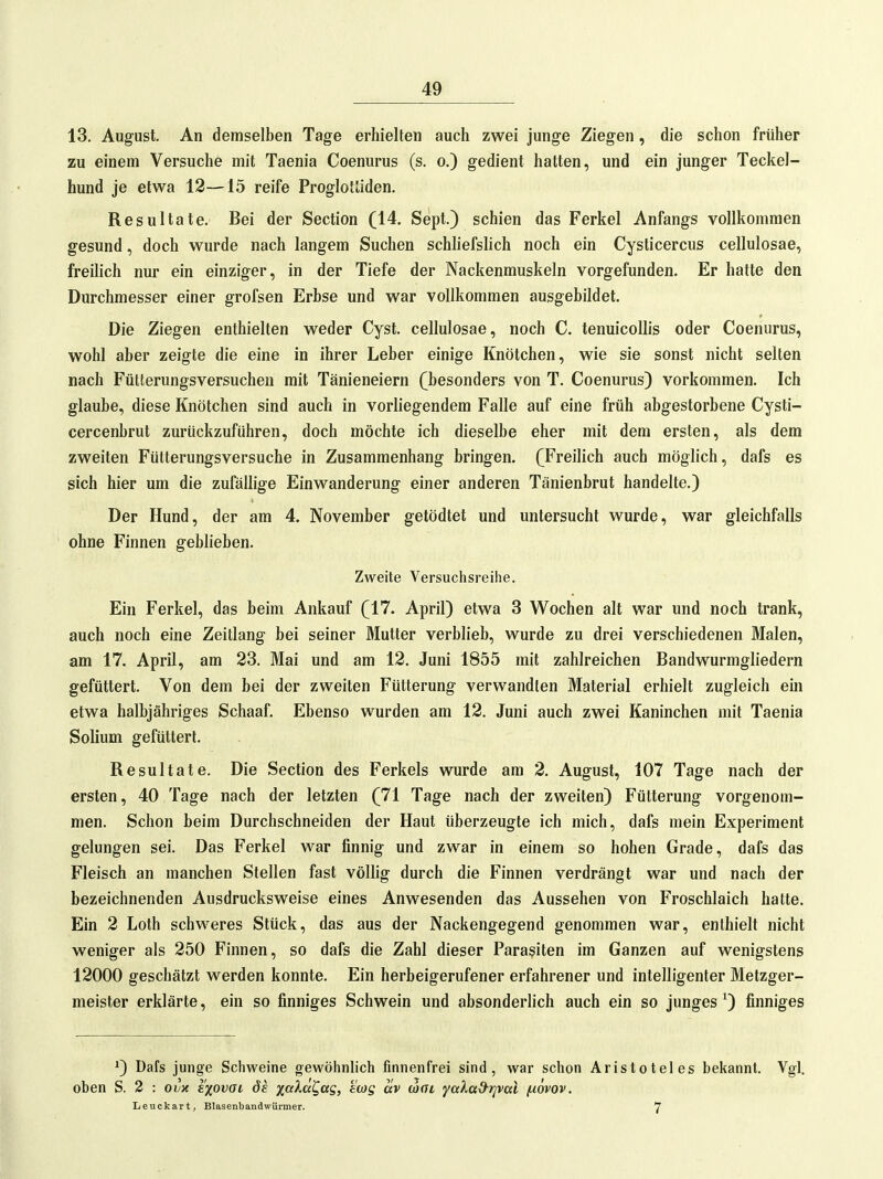 13. August, An demselben Tage erhielten auch zwei junge Ziegen, die schon früher zu einem Versuche mit Taenia Coenurus (s. o.) gedient hatten, und ein junger Teckel- hund je etwa 12—15 reife Proglottiden. Resultate. Bei der Section (14. Sept.) schien das Ferkel Anfangs vollkommen gesund, doch wurde nach langem Suchen schliefslich noch ein Cysticercus cellulosae, freilich nur ein einziger, in der Tiefe der Nackenmuskeln vorgefunden. Er hatte den Durchmesser einer grofsen Erbse und war vollkommen ausgebildet. Die Ziegen enthielten weder Cyst. cellulosae, noch C. tenuicoUis oder Coenurus, wohl aber zeigte die eine in ihrer Leber einige Knötchen, wie sie sonst nicht selten nach Fütterungsversuchen mit Tänieneiern (besonders von T. Coenurus) vorkommen. Ich glaube, diese Knötchen sind auch in vorliegendem Falle auf eine früh abgestorbene Cysti- cercenbrut zurückzuführen, doch möchte ich dieselbe eher mit dem ersten, als dem zweiten Fütterungsversuche in Zusammenhang bringen. (Freilich auch möglich, dafs es sich hier um die zufällige Einwanderung einer anderen Tänienbrut handelte.) Der Hund, der am 4. November getödtet und untersucht wurde, war gleichfalls ohne Finnen geblieben. Zweite Versuchsreihe. Ein Ferkel, das beim Ankauf (17. April) etwa 3 Wochen alt war und noch trank, auch noch eine Zeitlang bei seiner Mutter verblieb, wurde zu drei verschiedenen Malen, am 17. April, am 23. Mai und am 12. Juni 1855 mit zahlreichen Bandwurmgliedern gefüttert. Von dem bei der zweiten Fütterung verwandten Material erhielt zugleich ein etwa halbjähriges Schaaf. Ebenso wurden am 12. Juni auch zwei Kaninchen mit Taenia Solium gefüttert. Resultate. Die Section des Ferkels wurde am 2. August, 107 Tage nach der ersten, 40 Tage nach der letzten (71 Tage nach der zweiten) Fütterung vorgenom- men. Schon beim Durchschneiden der Haut überzeugte ich mich, dafs mein Experiment gelungen sei. Das Ferkel war finnig und zwar in einem so hohen Grade, dafs das Fleisch an manchen Stellen fast völlig durch die Finnen verdrängt war und nach der bezeichnenden Ausdrucksweise eines Anwesenden das Aussehen von Froschlaich hatte. Ein 2 Loth schweres Stück, das aus der Nackengegend genommen war, enthielt nicht weniger als 250 Finnen, so dafs die Zahl dieser Parasiten im Ganzen auf wenigstens 12000 geschätzt werden konnte. Ein herbeigerufener erfahrener und intelligenter Metzger- meister erklärte, ein so finniges Schwein und absonderlich auch ein so junges 0 finniges ') Dafs junge Schweine gewöhnlich finnenfrei sind, war schon Aristoteles bekannt. Vgl. oben S. 2 : ovx e'xovai öe xf^^cc^fxg, ewg av wai yaXad^rival /j.6vov. Leuckart, Blasenbandwürmer. 7