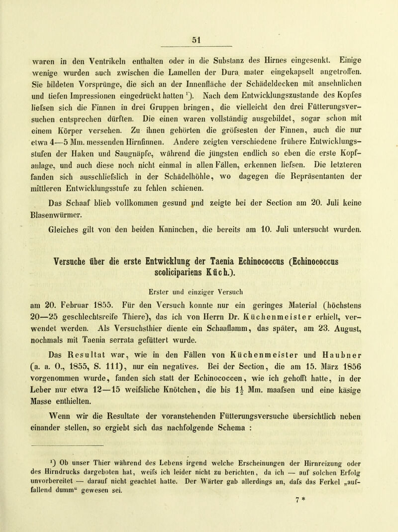 waren in den Ventrikeln enthalten oder in die Substanz des Hirnes eingesenkt. Einige wenige wurden auch zwischen die Lamellen der Dura mater eingekapselt angetroffen. Sie bildeten Vorsprünge, die sich an der Innenfläche der Schädeldecken mit ansehnlichen und tiefen Impressionen eingedrückt hatten Nach dem Entwicklungszustande des Kopfes liefsen sich die Finnen in drei Gruppen bringen, die vielleicht den drei Fütterungsver- suchen entsprechen dürften. Die einen waren vollständig ausgebildet, sogar schon mit einem Körper versehen. Zu ihnen gehörten die gröfsesten der Finnen, auch die nur etwa 4—5 Mm. messenden Hirnfinnen. Andere zeigten verschiedene frühere Entwicklungs- stufen der Haken und Saugnäpfe, während die jüngsten endlich so eben die erste Kopf- anlage, und auch diese noch nicht einmal in allen Fällen, erkennen liefsen. Die letzteren fanden sich ausschliefslich in der Schädelhöhle, wo dagegen die Repräsentanten der mittleren Entwicklungsstufe zu fehlen schienen. Das Schaaf blieb vollkommen gesund jind zeigte bei der Section am 20. Juli keine Blasenwürmer. Gleiches gilt von den beiden Kaninchen, die bereits am 10. Juli untersucht wurden. Versuche über die erste Entwicklung der Taenia Echinococcus (Echinococcus scolicipariens Küch.). Erster und einziger Versuch am 20. Februar 1855. Für den Versuch konnte nur ein geringes Material (höchstens 20—25 geschlechtsreife Thiere), das ich von Herrn Dr. Küchenmeister erhielt, ver- wendet werden. Als Versuchsthier diente ein Schaaflamm, das später, am 23. August, nochmals mit Taenia serrata gefüttert wurde. Das Resultat war, wie in den Fällen von Küchenmeister und Haubner (a. a. 0., 1855, S. III), nur ein negatives. Bei der Section, die am 15. März 1856 vorgenommen wurde, fanden sich statt der Echinococcen, wie ich gehofft hatte, in der Leber nur etwa 12—15 weifsliche Knötchen, die bis 1| Mm. maafsen und eine käsige Masse enthielten. Wenn wir die Resultate der voranstehenden Fütterungsversuche übersichtlich neben einander stellen, so ergiebt sich das nachfolgende Schema : ^) Ob unser Tliier während des Lebens irgend welche Erscheinungen der Hirnreizung oder des Hirndrucks dargeboten hat, weifs ich leider nicht zu berichten, da ich — auf solchen Erfolg unvorbereitet — darauf nicht geachtet hatte. Der Wärter gab allerdings an, dafs das Ferkel „auf- fallend dumm gewesen sei. 7*