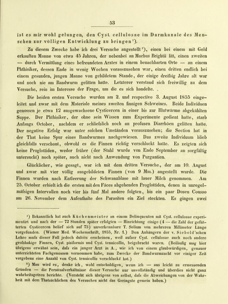 ist es mir wohl gelungen, den Cyst, cellulosae im Darmkanale des Men- schen zur völligen Entwicklung zu bringen^). Zu diesem Zwecke habe ich drei Versuche angestellt^), einen bei einem mit Geld erkauften Manne von etwa 45 Jahren, der nebenbei an Morbus Brightii litt, einen zweiten — durch Vermittlung eines befreundeten Arztes in einem benachbarten Orte — an einem Phthisiker, dessen Ende in Avenig Wochen vorauszusehen war, einen dritten endlich bei einem gesunden, jungen Manne von gebildetem Stande, der einige dreifsig Jahre alt war und noch nie am Bandwurm gelitten hatte. Letzterer verstand sich freiwillig zu dem Versuche, rein im Interesse der Frage, um die es sich handelte. . Die beiden ersten Versuche wurden am 2. und respective 3. August 1855 einge- leitet und zwar mit dem Materiale meines zweiten finnigen Schweines. Beide Individuen genossen je etwa 12 ausgewachsene Cysticercen in einer bis zur Blutwärme abgekühlten Suppe. Der Phthisiker, der ohne sein Wissen zum Experimente gedient hatte, starb Anfangs October, nachdem er schliefslich noch an profusen Diarrhöen gelitten hatte. Der negative Erfolg war unter solchen Umständen vorauszusehen; die Section hat in der That keine Spur eines Bandwurmes nachgewiesen. Das zweite Individuum blieb gleichfalls verschont, obwohl es die Finnen richtig verschluckt hatte. Es zeigten sich keine Progloltiden, weder früher (der Stuhl wurde von Ende September an sorgfältig untersucht) noch später, auch nicht nach Anwendung von Purgantien. Glücklicher, wie gesagt, war ich mit dem dritten Versuche, der am 10. August und zwar mit vier völlig ausgebildeten Finnen (von 9 Mm.) angestellt wurde. Die Finnen wurden nach Entleerung der Schwanzblase mit lauer Milch genommen. Am 25. October erhielt ich die ersten mit den Fäces abgehenden Proglottiden, denen in unregel- mäfsigen Intervallen noch vier bis fünf Mal andere folgten, bis ein paar Dosen Cousso am 26. November dem Aufenthalte des Parasiten ein Ziel steckten. Es gingen zwei Q Bekanntlich hat auch Küchenmeister an einem Delinquenten mit Cyst. cellulosae experi- mentirt und nach der — 72 Stunden später erfolgten — Hinrichtung einige (4 — die Zahl der gefüt- terten Cysticercen behef sich auf 75) unverkennbare T. Solium von mehreren Millimeter Länge vorgefunden. (Wiener Med. Wochenschrift, 1855, Nr. 1.) Den Anhängern der v. Siebold'sehen Lehre mufs dieser Fall jedoch dubiös erscheinen, weil aufser Cyst. cellulosae auch noch andere grofshakige Finnen, Cyst. pisiformis und Cyst. tenuicollis, beigebracht waren. (Beiläufig mag hier übrigens erwähnt sein, dafs ein junger Arzt in A., wie ich von einem glaubwürdigen, genauer unterrichteten Fachgenossen vernommen habe, zum Zwecke der Bandwurmzucht vor einiger Zeit vergebens eine Anzahl von Cyst. tenuicollis verschluckt hat.) *) Man wird es, denke ich, wohl entschuldigen, wenn ich — aus leicht zu ermessenden Gründen — die Personalverhältnisse dieser Versuche nur unvollständig und überdies nicht ganz wahrheitsgetreu berichte. (Versteht sich übrigens von selbst, dafs die Abweichungen von der Wahr- heit mit dem Thatsächlichen des Versuches nicht das Geringste gemein haben.)