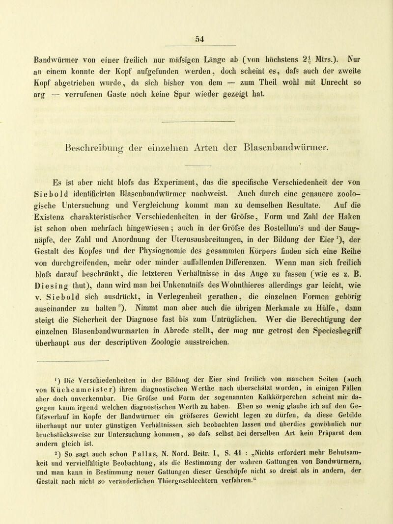 Bandwürmer von einer freilich nur mäfsigen Länge ab (jon höchstens 2| Mtrs.)- Nur an einem konnte der Kopf aufgefunden werden, doch scheint es, dafs auch der zweite Kopf abgetrieben wurde, da sich bisher von dem — zum Theil wohl mit Unrecht so arg — verrufenen Gaste noch keine Spur wieder gezeigt hat. Beschreibung der einzelnen Arten der Blasenbandwürmer. Es ist aber nicht blofs das Experiment, das die specifische Verschiedenheit der von Siebold identificirten Blasenbandwürmer nachweist. Auch durch eine genauere zoolo- gische Untersuchung und Vergleichung kommt man zu demselben Resultate. Auf die Existenz charakteristischer Verschiedenheiten in der Gröfse, Form und Zahl der Haken ist schon oben mehrfach hingewiesen; auch in der Gröfse des Rostellum's und der Saug- näpfe, der Zahl und Anordnung der Uterusausbreitungen, in der Bildung der Eier der Gestalt des Kopfes und der Physiognomie des gesammten Körpers finden sich eine Reihe von durchgreifenden, mehr oder minder auffallenden Differenzen. Wenn man sich freilich blofs darauf beschränkt, die letzteren Verhältnisse in das Auge zu fassen (wie es z. B. Diesing thut), dann wird man bei Unkenntnifs des Wohnthieres allerdings gar leicht, wie V. Siebold sich ausdrückt, in Verlegenheit gerathen, die einzelnen Formen gehörig auseinander zu halten 0- Nimmt man aber auch die übrigen Merkmale zu Hülfe, dann steigt die Sicherheit der Diagnose fast bis zum Untrüglichen. Wer die Berechtigung der einzelnen Blasenbandwurmarlen in Abrede stellt, der mag nur getrost den Speciesbegriff überhaupt aus der descriptiven Zoologie ausstreichen. 1) Die Verschiedenheiten in der Bildung der Eier sind freilich von manchen Seiten (auch von Küchenmeister} ihrem diagnostischen Werthe nach überschätzt worden, in einigen Fällen aber doch unverkennbar. Die Gröfse und Form der sogenannten Kaikkörperchen scheint mir da- gegen kaum irgend welchen diagnostischen Werth zu haben. Eben so wenig glaube ich auf den Ge- fäfsverlauf im Kopfe der Bandwürmer ein gröfseres Gewicht legen zu dürfen, da diese Gebilde überhaupt nur unter günstigen Verhältnissen sich beobachten lassen und überdies gewöhnlich nur bruchstücksweise zur Untersuchung kommen, so dafs selbst bei derselben Art kein Präparat dem andern gleich ist. 2) So sagt auch schon Pallas, N. Nord. Beitr. I, S. 41 : „Nichts erfordert mehr Behutsam- keit und vervielfältigte Beobachtung, als die Bestimmung der wahren Gattungen von Bandwürmern, und man kann in Bestimmung neuer Gattungen dieser Geschöpfe nicht so dreist als in andern, der Gestalt nach nicht so veränderlichen Thiergeschlechtern verfahren.