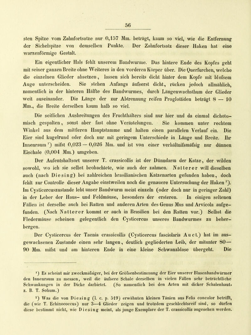 sten Spitze vom Zahnfortsatze nur 0,157 Mm. beträgt, kaum so viel, wie die Entfernung- der Sichelspitze von demselben Punkte. Der Zahnfortsatz dieser Haken hat eine warzenförmige Gestalt. Ein eigentlicher Hals fehlt unserem Bandwurme. Das hintere Ende des Kopfes geht mit seiner ganzen Breite ohne Weiteres in den vorderen Körper über. Die Querfurchen, welche die einzelnen Glieder absetzen, lassen sich bereits dicht hinter dem Kopfe mit blofsem Auge unterscheiden. Sie stehen Anfangs äufserst dicht, rücken jedoch allmähhch, namentlich in der hinteren Hälfte des Bandwurmes, durch Längenwachsthum der Glieder weit auseinander. Die Länge der zur Abtrennung reifen Proglottiden beträgt 8 — 10 Mm., die Breite derselben kaum halb so viel. Die seillichen Ausbreitungen des Fruchthälters sind nur hier und da einmal dichoto- misch gespalten, sonst aber fast ohne Verästelungen. Sie kommen unter rechtem Winkel aus dem mittleren Hauptstamme und halten einen parallelen Verlauf ein. Die Eier sind kugelrund oder doch nur mit geringem Unterschiede in Länge und Breite. Ihr Innenraum ^} mifst 0,023 — 0,026 Mm. und ist von einer verhältnifsmäfsig nur dünnen Eischale (0,004 Mm.) umgeben. Der Aufentshalfsort unserer T. crassicollis ist der Dünndarm der Katze, der wilden sowohl, wo ich sie selbst beobachtete, wie auch der zahmen. Natter er will dieselben auch (nach Die sing) bei zahlreichen brasilianischen Katzenarten gefunden haben, doch fehlt zur ControUe dieser Angabe einstweilen noch die genauere Untersuchung der Haken ^). Im Cysticercuszustande lebt unser Bandwurm meist einzeln (oder doch nur in geringer Zahl) in der Leber der Haus- und Feldmäuse, besonders der ersteren. In einigen seltenen Fällen ist derselbe auch bei Batten und anderen Arten des Genus Mus und Arvicola aufge- funden. (Nach Natterer kommt er auch in Brasilien bei den Ratten vor.) Selbst die Fledermäuse scheinen gelegentlich den Cysticercus unseres Bandwurmes zu beher- bergen. Der Cysticercus der Taenia crassicoUis (Cysticercus fasciolaris A u c t.) hat im aus- gewachsenen Zustande einen sehr langen, deutlich gegliederten Leib, der mitunter 80— 90 Mm. mifst und am hinteren Ende in eine kleine Schwanzblase übergeht. Die *3 Es scheint mir zweckmäfsiger, bei der Gröfsenbestimmung der Eier unserer Blasenbandwürmer den Innenraum zu messen, weil die äufsere Schale derselben in vielen Fällen sehr beträchtliche Schwankungen in der Dicke darbietet. (So namentlich bei den Arten mit dicker Schalenhaut» z. B. T. Solium.) 2) Was die von Diesing (1. c. p. 519) erwähnten kleinen Tänien aus Felis concolor betrifft, die (wie T. Echinococcus) nur 3—4 Glieder zeigen und trotzdem geschlechtsreif sind, so dürfen diese bestimmt nicht, wie Diesing meint, als junge Exemplare der T. crassicollis angesehen werden.