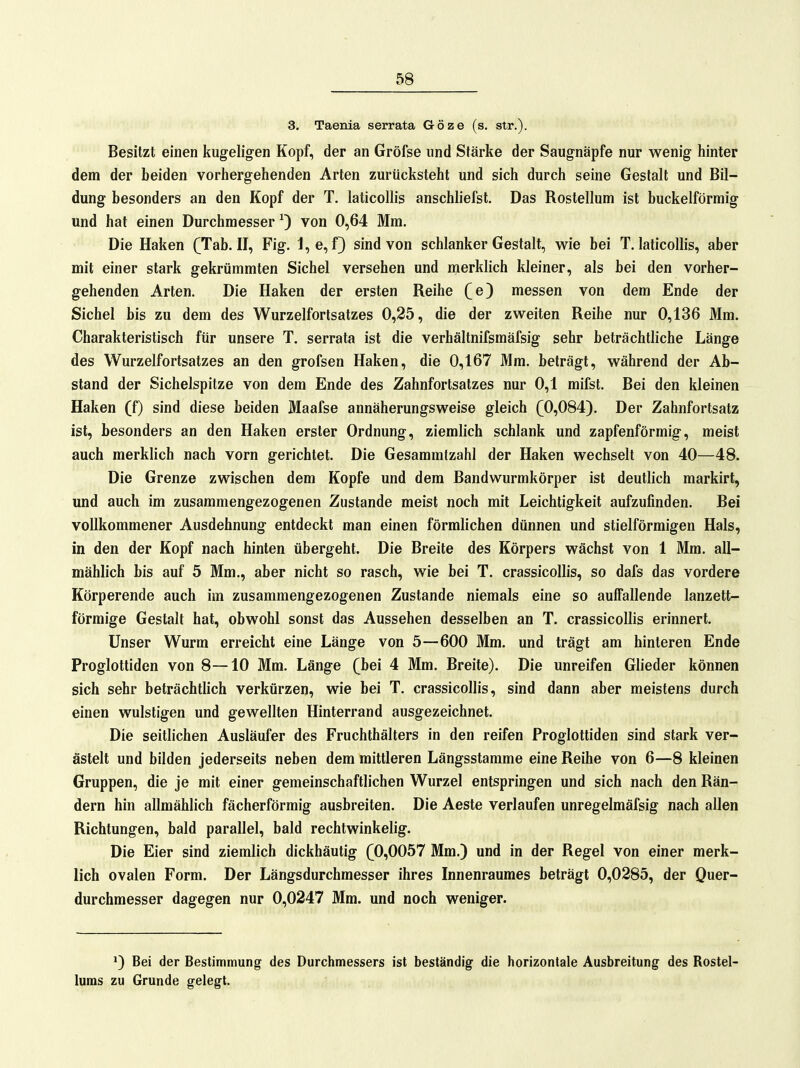 3. Taenia serrata Göze (s. Str.). Besitzt einen kugeligen Kopf, der an Gröfse und Stärke der Saugnäpfe nur wenig hinter dem der beiden vorhergehenden Arten zurücksteht und sich durch seine Gestalt und Bil- dung besonders an den Kopf der T. laticoUis anschliefst. Das Rostellum ist buckeiförmig und hat einen Durchmesser 0 von 0,64 Mm, Die Haken (Tab. II, Fig, 1,e, f) sind von schlanker Gestalt, vs^ie bei T, laticollis, aber mit einer stark gekrümmten Sichel versehen und merklich kleiner, als bei den vorher- gehenden Arten, Die Haken der ersten Reihe (e) messen von dem Ende der Sichel bis zu dem des Wurzelfortsatzes 0,25, die der zweiten Reihe nur 0,136 Mm. Charakteristisch für unsere T, serrata ist die verhältnifsmäfsig sehr beträchtliche Länge des Wurzelfortsatzes an den grofsen Haken, die 0,167 Mm, beträgt, während der Ab- stand der Sichelspitze von dem Ende des Zahnfortsatzes nur 0,1 mifst. Bei den kleinen Haken (f) sind diese beiden Maafse annäherungsweise gleich (0,084). Der Zahnfortsatz ist, besonders an den Haken erster Ordnung, ziemlich schlank und zapfenförmig, meist auch merklich nach vorn gerichtet. Die Gesammtzahl der Haken wechselt von 40—48. Die Grenze zwischen dem Kopfe und dem Bandwurmkörper ist deutlich markirt, und auch im zusammengezogenen Zustande meist noch mit Leichtigkeit aufzufinden. Bei vollkommener Ausdehnung entdeckt man einen förmlichen dünnen und stielförmigen Hals, in den der Kopf nach hinten übergeht. Die Breite des Körpers wächst von 1 Mm. all- mählich bis auf 5 Mm., aber nicht so rasch, wie bei T. crassicollis, so dafs das vordere Körperende auch im zusammengezogenen Zustande niemals eine so auffallende lanzett- förmige Gestalt hat, obwohl sonst das Aussehen desselben an T. crassicollis erinnert. Unser Wurm erreicht eine Länge von 5—600 Mm. und trägt am hinteren Ende Proglottiden von 8—10 Mm. Länge (bei 4 Mm. Breite). Die unreifen Glieder können sich sehr beträchtlich verkürzen, wie bei T. crassicollis, sind dann aber meistens durch einen wulstigen und gewellten Hinterrand ausgezeichnet. Die seitlichen Ausläufer des Fruchthälters in den reifen Proglottiden sind stark ver- ästelt und bilden jederseits neben dem mittleren Längsstamme eine Reihe von 6—8 kleinen Gruppen, die je mit einer gemeinschaftlichen Wurzel entspringen und sich nach den Rän- dern hin allmählich fächerförmig ausbreiten. Die Aeste verlaufen unregelmäfsig nach allen Richtungen, bald parallel, bald rechtwinkelig. Die Eier sind ziemlich dickhäutig (0,0057 Mm.) und in der Regel von einer merk- lich ovalen Form. Der Längsdurchmesser ihres Innenraumes beträgt 0,0285, der Quer- durchmesser dagegen nur 0,0247 Mm. und noch weniger. *) Bei der Bestimmung des Durchmessers ist beständig die horizontale Ausbreitung des Rostel- luras zu Grunde gelegt.