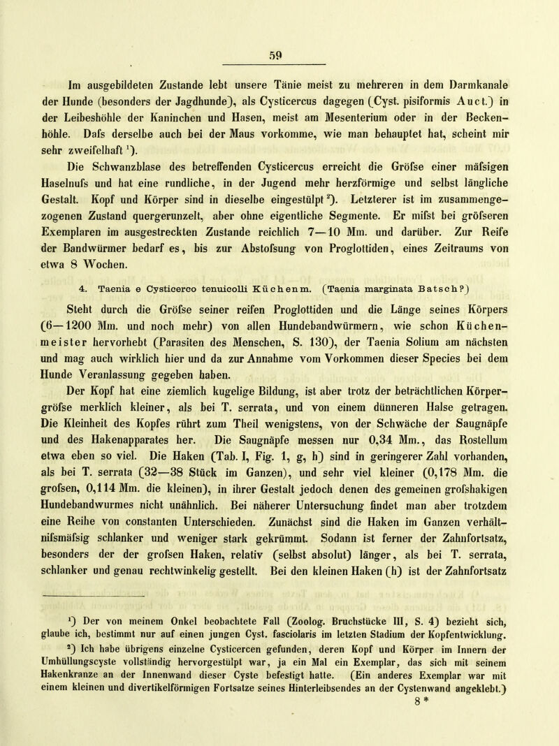 Im ausgebildeten Zustande lebt unsere Tänie meist zu mehreren in dem Darmkanale der Hunde (besonders der Jagdhunde), als Cysticercus dagegen (_Cyst, pisiformis Auct.) in der Leibeshöhle der Kaninchen und Hasen, meist am Mesenterium oder in der Becken- höhle. Dafs derselbe auch bei der Maus vorkomme, wie man behauptet hat, scheint mir sehr zweifelhaft Die Schwanzblase des betreffenden Cysticercus erreicht die Gröfse einer mäfsigen Haselnufs und hat eine rundliche, in der Jugend mehr herzförmige und selbst längliche Gestalt. Kopf und Körper sind in dieselbe eingestülpt Letzterer ist im zusammenge- zogenen Zustand quergerunzelt, aber ohne eigentliche Segmente. Er mifst bei gröfseren Exemplaren im ausgestreckten Zustande reichlich 7—10 Mm. und darüber. Zur Reife der Bandwürmer bedarf es, bis zur Abstofsung von Proglottiden, eines Zeitraums von etwa 8 Wochen. 4. Taenia e Cysticerco tenuieolli Küchenm. (Taenia marginata Batsoh?) Steht durch die Gröfse seiner reifen Proglottiden und die Länge seines Körpers (6—1200 Mm. und noch mehr) von allen Hundebandwürmern, wie schon Küchen- meister hervorhebt (Parasiten des Menschen, S. 130), der Taenia Solium am nächsten und mag auch wirklich hier und da zur Annahme vom Vorkommen dieser Speeles bei dem Hunde Veranlassung gegeben haben. Der Kopf hat eine ziemlich kugelige Bildung, ist aber trotz der beträchtlichen Körper- gröfse merklich kleiner, als bei T. serrata, und von einem dünneren Halse getragen. Die Kleinheit des Kopfes rührt zum Theil wenigstens, von der Schwäche der Saugnäpfe und des Hakenapparates her. Die Saugnäpfe messen nur 0,34 Mm., das Rostellum etwa eben so viel. Die Haken (Tab. I, Fig. 1, g, h) sind in geringerer Zahl vorhanden, als bei T. serrata (32—38 Stück im Ganzen), und sehr viel kleiner (0,178 Mm. die grofsen, 0,114 Mm. die kleinen), in ihrer Gestalt jedoch denen des gemeinen grofshakigen Hundebandwurmes nicht unähnlich. Bei näherer Untersuchung findet man aber trotzdem eine Reihe von constanten Unterschieden. Zunächst sind die Haken im Ganzen verhält- nifsmäfsig schlanker und weniger stark gekrümmt. Sodann ist ferner der Zahnfortsatz, besonders der der grofsen Haken, relativ (selbst absolut) länger, als bei T. serrata, schlanker und genau rechtwinkelig gestellt. Bei den kleinen Haken (h) ist der Zahnfortsatz *) Der von meinem Onkel beobachtete Fall (Zoolog. Bruchstücke III, S. 4) bezieht sich, glaube ich, bestimmt nur auf einen jungen Cyst. fasciolaris im letzten Stadium der Kopfentwicklung. *) Ich habe übrigens einzelne Cysticercen gefunden, deren Kopf und Körper im Innern der Umhüllungscyste vollständig hervorgestülpt war, ja ein Mal ein Exemplar, das sich mit seinem Hakenkranze an der Innenwand dieser Cyste befestigt halte. (Ein anderes Exemplar war mit einem kleinen und divertikelförmigen Fortsatze seines Hinlerleibsendes an der Cystenwand angeklebt.) 8 *