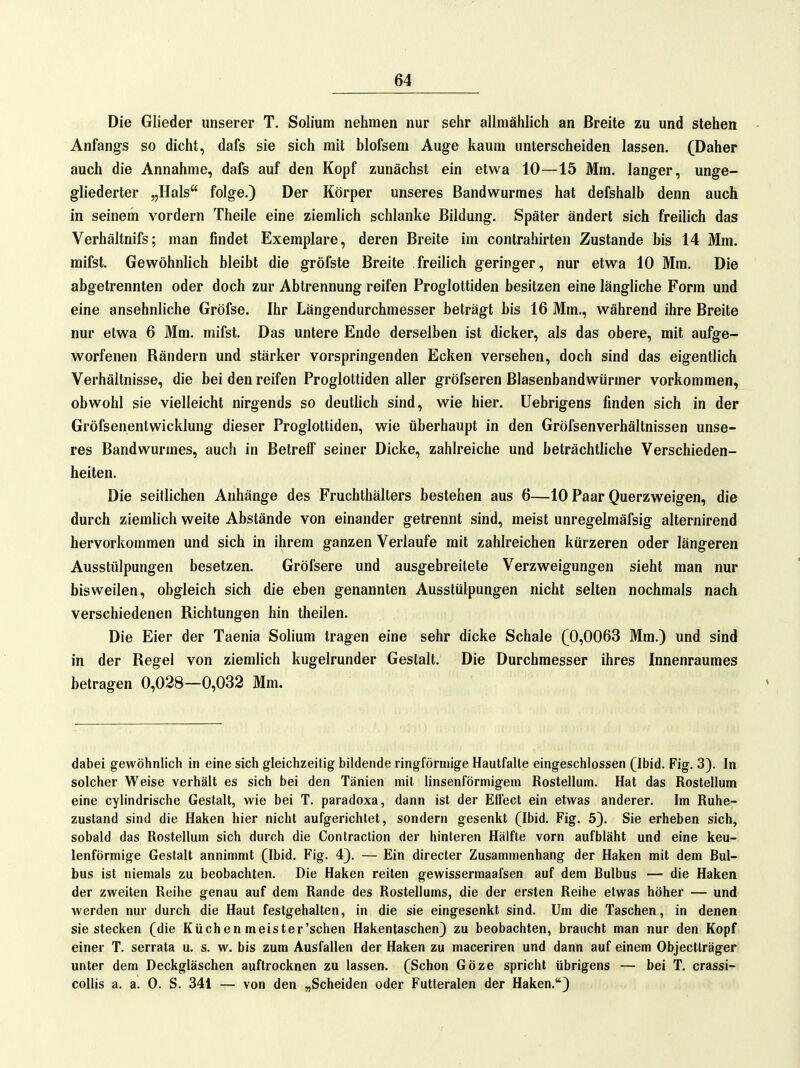 Die Glieder unserer T. Solium nehmen nur sehr allmählich an Breite zu und stehen Anfangs so dicht, dafs sie sich mit blofsem Aug-e kaum unterscheiden lassen. (Daher auch die Annahme, dafs auf den Kopf zunächst ein etwa 10—15 Mm. langer, unge- gliederter „Hals folge.) Der Körper unseres Bandwurmes hat defshalb denn auch in seinem vordem Theile eine ziemlich schlanke Bildung. Später ändert sich freilich das Verhältnifs; man findet Exemplare, deren Breite im contrahirten Zustande bis 14 Mm. mifst. Gewöhnlich bleibt die gröfste Breite freilich geringer, nur etwa 10 Mm. Die abgetrennten oder doch zur Abtrennung reifen Proglottiden besitzen eine längliche Form und eine ansehnliche Gröfse. Ihr Längendurchmesser beträgt bis 16 Mm., während ihre Breite nur etwa 6 Mm. mifst. Das untere Ende derselben ist dicker, als das obere, mit aufge- worfenen Bändern und stärker vorspringenden Ecken versehen, doch sind das eigentlich Verhältnisse, die bei den reifen Proglottiden aller gröfseren Blasenbandwürmer vorkommen, obwohl sie vielleicht nirgends so deutlich sind, wie hier, üebrigens finden sich in der Gröfsenentwicklung dieser Proglottiden, wie überhaupt in den Gröfsenverhältnissen unse- res Bandwurmes, auch in Betrelf seiner Dicke, zahlreiche und beträchtliche Verschieden- heiten. Die seiflichen Anhänge des Fruchthällers bestehen aus 6—10 Paar Querzweigen, die durch ziemlich weite Abstände von einander getrennt sind, meist unregelmäfsig alternirend hervorkommen und sich in ihrem ganzen Verlaufe mit zahlreichen kürzeren oder längeren Ausstülpungen besetzen. Gröfsere und ausgebreitete Verzweigungen sieht man nur bisweilen, obgleich sich die eben genannten Ausstülpungen nicht selten nochmals nach verschiedenen Richtungen hin theilen. Die Eier der Taenia Solium tragen eine sehr dicke Schale (0,0063 Mm.) und sind in der Regel von ziemlich kugelrunder Gestalt. Die Durchmesser ihres Innenrauraes betragen 0,028—0,032 Mm. dabei gewöhnlich in eine sich gleichzeitig bildende ringförmige Hautfalle eingeschlossen (Ibid. Fig. 3). In solcher Weise verhält es sich bei den Tänien mit linsenförmigem Rosteilum. Hat das Rosteilum eine cylindrische Gestalt, wie bei T. paradoxa, dann ist der Effect ein etwas anderer. Im Ruhe- zustand sind die Haken hier nicht aufgerichtet, sondern gesenkt (Ibid. Fig. 5). Sie erheben sich, sobald das Rosteilum sich durch die Contraction der hinteren Hälfte vorn aufbläht und eine keu- lenförmige Gestalt annimmt (Ibid. Fig. 4). — Ein directer Zusammenhang der Haken mit dem Bul- bus ist niemals zu beobachten. Die Haken reiten gewissermaafsen auf dem Bulbus — die Haken der zweiten Reihe genau auf dem Rande des Rosteilums, die der ersten Reihe etwas höher — und werden nur durch die Haut festgehalten, in die sie eingesenkt sind. Um die Taschen, in denen sie stecken (die Küchen meister'schen Hakentaschen) zu beobachten, braucht man nur den Kopf einer T. serrata u. s. w. bis zum Ausfallen der Haken zu maceriren und dann auf einem Objectlräger unter dem Deckgläschen auftrocknen zu lassen. (Schon Göze spricht übrigens — bei T. crassi- collis a. a. 0. S. 341 — von den „Scheiden oder Futteralen der Haken.*)