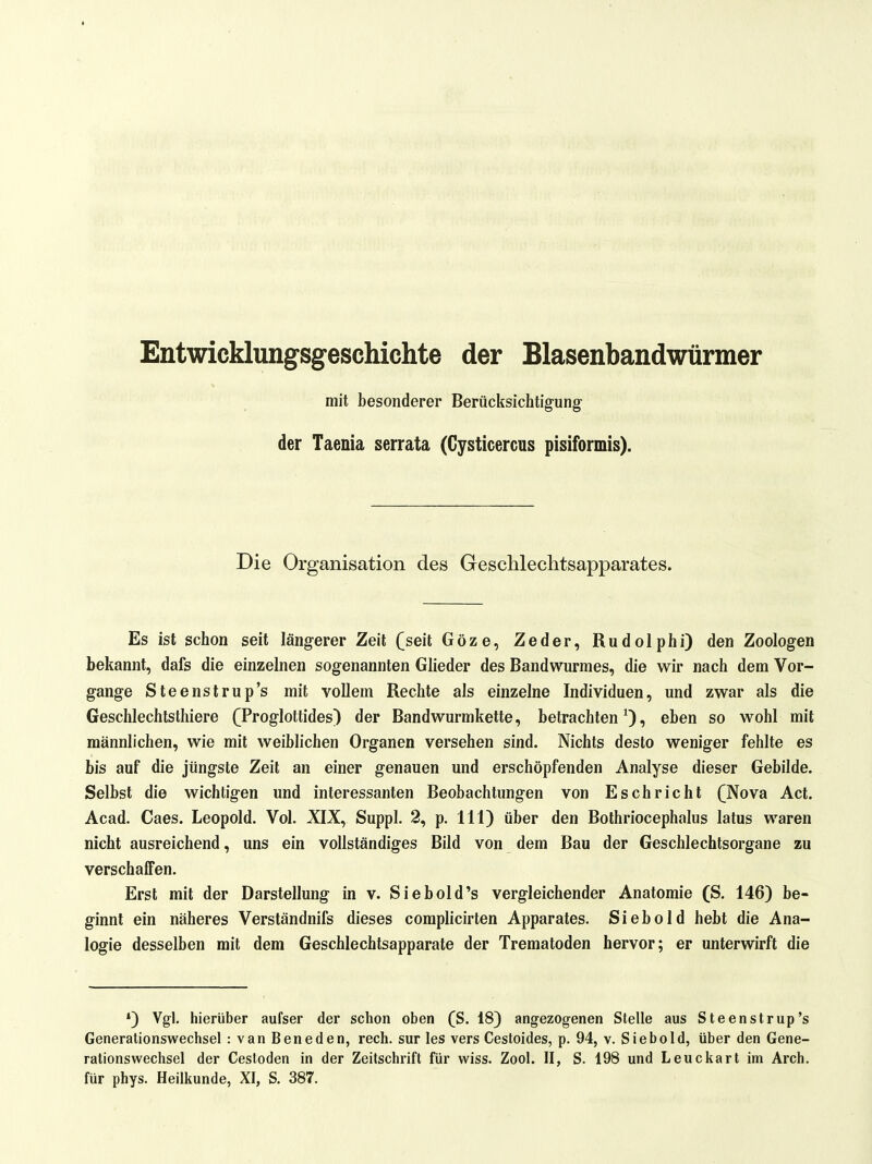 1 Entwicklungsgeschichte der Blasenbandwürmer mit besonderer Berücksichtigung der Taenia serrata (Cysticercus pisiformis). Die Organisation des Geschlechtsapparates. Es ist schon seit längerer Zeit (seit Göze, Zeder, Rudolphi) den Zoologen bekannt, dafs die einzelnen sogenannten Glieder des Bandwurmes, die wir nach dem Vor- gange Steenstrup's mit vollem Rechte als einzelne Individuen, und zwar als die Geschlechtsthiere ([Proglottides) der Bandwurmkette, betrachten^), eben so wohl mit männlichen, wie mit weiblichen Organen versehen sind. Nichts desto weniger fehlte es bis auf die jüngste Zeit an einer genauen und erschöpfenden Analyse dieser Gebilde. Selbst die wichtigen und interessanten Beobachtungen von Eschricht (Nova Act. Acad. Caes. Leopold. Vol. XIX, Suppl. 2, p. III) über den Bothriocephalus latus waren nicht ausreichend, uns ein vollständiges Bild von dem Bau der Geschlechtsorgane zu verschaffen. Erst mit der Darstellung in v. Siebold's vergleichender Anatomie (S. 146) be- ginnt ein näheres Verständnifs dieses complicirten Apparates. Siebold hebt die Ana- logie desselben mit dem Geschlechtsapparate der Trematoden hervor; er unterwirft die •) Vgl. hierüber aufser der schon oben (S. 18) angezogenen Stelle aus Steenstrup's Generationswechsel : van Beneden, rech, sur les vers Cestoides, p. 94, v. Siebold, über den Gene- rationswechsel der Cestoden in der Zeilschrift für wiss. Zool. II, S. 198 und Leuckart im Arch. für phys. Heilkunde, XI, S. 38T.