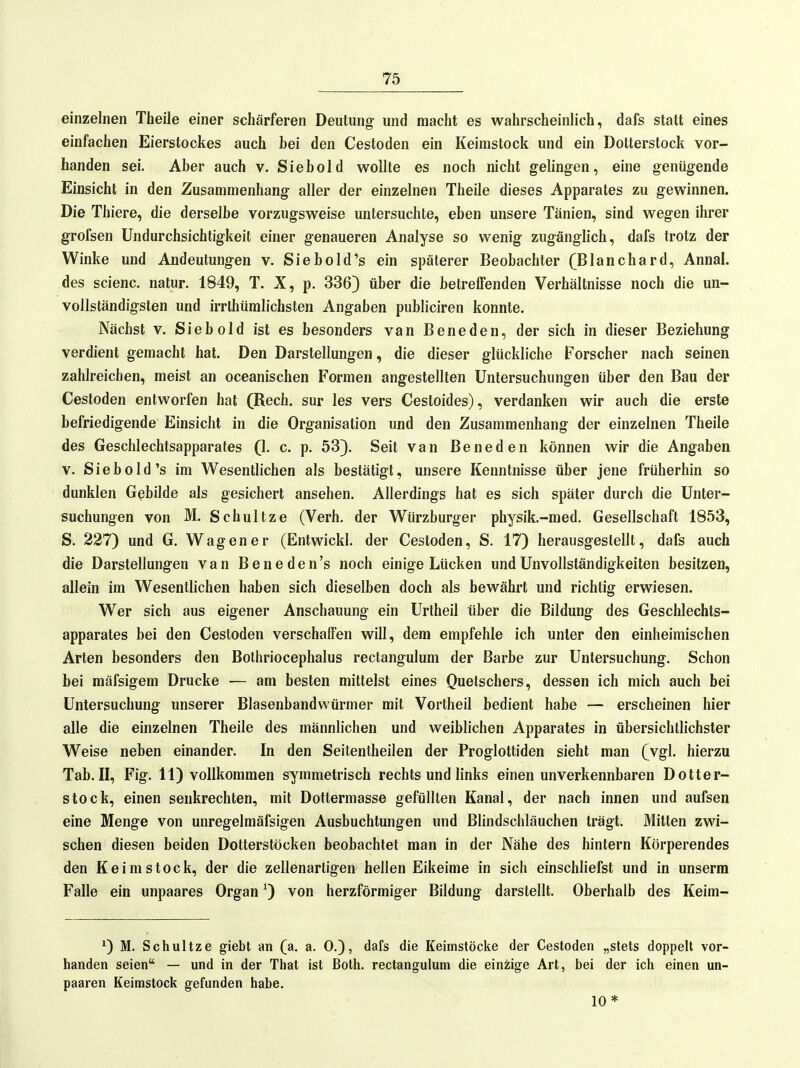 einzelnen Theile einer schärferen Deutung- und macht es wahrscheinlich, dafs statt eines einfachen Eierstockes auch bei den Cestoden ein Keimstock und ein Dotterstock vor- handen sei. Aber auch v. Siebold wollte es noch nicht gelingen, eine genügende Einsicht in den Zusammenhang aller der einzelnen Theile dieses Apparates zu gewinnen. Die Thiere, die derselbe vorzugsweise untersuchte, eben unsere Tänien, sind wegen ihrer grofsen Undurchsichtigkeit einer genaueren Analyse so wenig zugänglich, dafs trotz der Winke und Andeutungen v. Siebold's ein späterer Beobachter (Blanchard, Annal. des scienc. natur. 1849, T. X, p. 336) über die betrelFenden Verhältnisse noch die un- vollständigsten und irrlhüralichsten Angaben publiciren konnte. Nächst V. Siebold ist es besonders van Beneden, der sich in dieser Beziehung verdient gemacht hat. Den Darstellungen, die dieser glückliche Forscher nach seinen zahlreichen, meist an oceanischen Formen angestellten Untersuchungen über den Bau der Cestoden entworfen hat (Rech, sur les vers Cestoides), verdanken wir auch die erste befriedigende Einsicht in die Organisation und den Zusammenhang der einzelnen Theile des Geschlechtsapparates (1. c. p. 53). Seit van ßeneden können wir die Angaben V. Siebold's im Wesentlichen als bestätigt, unsere Kenntnisse über jene früherhin so dunklen Gebilde als gesichert ansehen. Allerdings hat es sich später durch die Unter- suchungen von M. Schnitze (Verh. der Würzburger physik.-raed. Gesellschaft 1853, S. 227) und G. Wagen er (Entwickl. der Cestoden, S. 17) herausgestellt, dafs auch die Darstellungen van Beneden's noch einige Lücken und Unvollständigkeiten besitzen, allein im Wesentlichen haben sich dieselben doch als bewährt und richtig erwiesen. Wer sich aus eigener Anschauung ein Urlheil über die Bildung des Geschlechts- apparates bei den Cestoden verschaffen will, dem empfehle ich unter den einheimischen Arten besonders den Bothriocephalus rectangulum der Barbe zur Untersuchung. Schon bei mäfsigem Drucke — am besten mittelst eines Quetschers, dessen ich mich auch bei Untersuchung unserer Blasenbandwürmer mit Vortheil bedient habe — erscheinen hier alle die einzelnen Theile des männlichen und weiblichen Apparates in übersichtlichster Weise neben einander. In den Seitentheilen der Proglottiden sieht man (vgl. hierzu Tab. II, Fig. 11) vollkommen symmetrisch rechts und links einen unverkennbaren Dotter- stock, einen senkrechten, mit Dottermasse gefüllten Kanal, der nach innen und aufsen eine Menge von unregelmäfsigen Ausbuchtungen und Blindschläuchen trägt. Mitten zwi- schen diesen beiden Dotterstöcken beobachtet man in der Nähe des hintern Körperendes den Keimstock, der die zellenartigen hellen Eikeime in sich einschliefst und in unserm Falle ein unpaares Organ ^ von herzförmiger Bildung darstellt. Oberhalb des Keim- ^) M. Schultze giebt an (a. a. 0.), dafs die Keimstöcke der Cestoden „stets doppelt vor- handen seien — und in der That ist Both. rectangulum die einzige Art, bei der ich einen un- paaren Keimstock gefunden habe. 10*