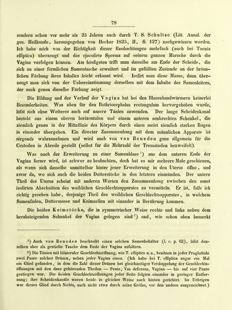 sondern schon vor mehr als 25 Jahren auch durch T. S. Schnitze (Litt. Annal. der ges. Heilkunde, herausgegeben von Hecker 1825, H, S. 127) nachgew^iesen worden. Ich habe mich von der Richtigkeit dieser Beobachtungen mehrfach (auch bei Taenia elfiptica) überzeugt und das ejaculirle Sperma auf seinem ganzen Marsche durch die Vagina verfolgen können. Am häufigsten trifft man dasselbe am Ende der Scheide, die sich zu einer förmlichen Samentasche erweitert und im gefüllten Zustande an der bräun- lichen Färbung ihres Inhaltes leicht erkannt wird. Isolirt man diese Masse, dann über- zeugt man sich von der Uebereinstimmung derselben mit dem Inhalte des Samenleiters, der auch genau dieselbe Färbung zeigt. - Die Bildung und der Verlauf der Vagina hat bei den Blasenbandwürmern keinerlei Besonderheiten. Was oben für den Bothriocephalus rectangulum hervorgehoben wurde, läfsl sich ohne Weiteres auch auf unsere Tänien anwenden. Der lange Scheidenkanal besteht aus einem oberen horizontalen und einem unteren senkrechten Schenkel, die ziemlich genau in der Mittellinie des Körpers durch einen meist ziemlich starken Bogen in einander übergehen. Ein directer Zusammenhang mit dem männlichen Apparate ist nirgends wahrzunehmen und wird auch von van Beneden ganz allgemein für die Cestoden in Abrede gestellt (selbst für die Mehrzahl der Trematoden bezweifelt). Was nach der Erweiterung zu einer Samenblase ^) aus dem unteren Ende der Vagina ferner wird, ist schwer zu beobachten, doch hat es mir mehrere Male geschienen, als wenn sich dasselbe unmittelbar hinter jener Erweiterung in den Uterus öffne, und zwar da, wo sich auch die beiden Dotterstöcke in den letztern einmünden. Der untere Theil des Uterus scheint mit anderen Worten den Zusammenhang zwischen den sonst isolirten Abschnitten des weiblichen Geschlechtsapparates zu vermitteln. Er ist, falls ich richtig gesehen habe, derjenige Theil des weiblichen Geschlechtsapparates, in welchem Samenfäden, Dottermasse und Keimzellen mit einander in Berührung kommen. Die beiden Keim stocke, die in symmetrischer Weise rechts und links neben dem herabsteigenden Schenkel der Vagina gelegen sind ^3 und, wie schon oben bemerkt Auch van Beneden beschreibt einen solchen Samenbehälter (1. c. p. 62), läfst den- selben aber als gestielte Tasche dem Ende der Vagina aufsitzen. Die Tänien mit bilateraler Geschlechtsöffnung, wie T. elliptica u.a., besitzen in jeder Proglottide zwei Paare solcher Drüsen, neben jeder Vagina eines. (Ich habe bei T. elliptica sogar ein Mal ein Glied gefunden, in dem die Zahl dieser Drüsen bei gleichzeitiger Verdoppelung der Geschlechts- öffnungen mit den dazu gehörenden Theilen — Penis, Vas deferens, Vagina — bis auf vier Paare gestiegen war. Die beiden Geschlechtsöffnungen jeder Seite folgten einander in geringer Entfer- nung; ihre Scheidenkanäle waren beide in gleicher Weise nach hinten gerichtet. Im Uebrigen war dieses Glied durch Nichts, auch nicht etwa durch seine Gröfse, vor den andern ausgezeichnet.)