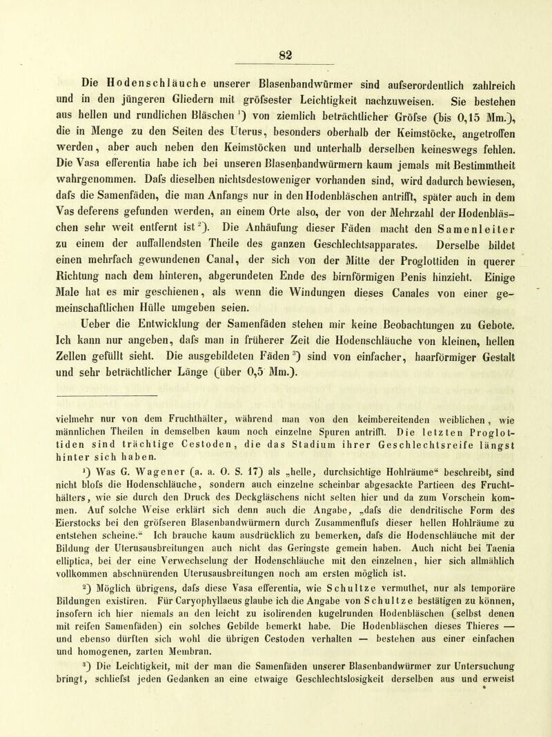 Die Hodenschläuche unserer Blasenbandwürmer sind aufserordentlich zahlreich und in den jüngeren Gliedern mit gröfsester Leichtigkeit nachzuweisen. Sie bestehen aus hellen und rundlichen Bläschen von ziemlich beträchtlicher Gröfse (bis 0,15 Mm.), die in Menge zu den Seiten des Uterus, besonders oberhalb der Keimstöcke, angetrofTen werden, aber auch neben den Keimstöcken und unterhalb derselben keineswegs fehlen. Die Vasa efferentia habe ich bei unseren Blasenbandwürmern kaum jemals mit Bestimmtheit wahrgenommen. Dafs dieselben nichtsdestoweniger vorhanden sind, wird dadurch bewiesen, dafs die Samenfäden, die man Anfangs nur in den Hodenbläschen anlrilTt, später auch in dem Vas deferens gefunden werden, an einem Orte also, der von der Mehrzahl der Hodenbläs- chen sehr weit entfernt ist Die Anhäufung dieser Fäden macht den Samenleiter zu einem der aulFallendsten Theile des ganzen Geschlechtsapparates. Derselbe bildet einen mehrfach gewundenen Canal, der sich von der Mitte der Proglotliden in querer Richtung nach dem hinteren, abgerundeten Ende des birnförraigen Penis hinzieht. Einige Male hat es mir geschienen, als wenn die Windungen dieses Canales von einer ge- meinschaftlichen Hülle umgeben seien. lieber die Entwicklung der Samenfäden stehen mir keine Beobachtungen zu Gebote. Ich kann nur angeben, dafs man in früherer Zeit die Hodenschläuche von kleinen, hellen Zellen gefüllt sieht. Die ausgebildeten Fäden ^ sind von einfacher, haarförmiger Gestalt und sehr beträchtlicher Länge (über 0,5 Mm.). vielmehr nur von dem Fruchthälter, während man von den keimbereitenden weiblichen, wie männlichen Theilen in demselben kaum noch einzelne Spuren antrifft. Die letzten Proglot- liden sind trächtige Cestoden, die das Stadium ihrer Geschlechtsreife längst hinter sich haben. 1) Was G. Wagen er (a. a. 0. S. 17) als „helle, durchsichtige Hohlräume'' beschreibt, sind nicht blofs die Hodenschläuche, sondern auch einzelne scheinbar abgesackte Partieen des Frucht- hälters , wie sie durch den Druck des Deckgläschens nicht selten hier und da zum Vorschein kom- men. Auf solche Weise erklärt sich denn auch die Angabe, „dafs die dendritische Form des Eierstocks bei den gröfseren Blasenbandwürmern durch Zusammenflufs dieser hellen Hohlräume zu entstehen scheine. Ich brauche kaum ausdrücklich zu bemerken, dafs die Hodenschläuche mit der Bildung der Uterusausbreitungen auch nicht das Geringste gemein haben. Auch nicht bei Taenia elliptica, bei der eine Verwechselung der Hodenschläuche mit den einzelnen, hier sich allmählich vollkommen abschnürenden Uterusausbreitungen noch am ersten möglich ist. 2) Möglich übrigens, dafs diese Vasa efferentia, wie Schultze vermuthet, nur als temporäre Bildungen existiren. Für Caryophyllaeus glaube ich die Angabe von Schultze bestätigen zu können, insofern ich hier niemals an den leicht zu isolirenden kugelrunden Hodenbläschen (selbst denen mit reifen Samenfäden) ein solches Gebilde bemerkt habe. Die Hodenbläschen dieses Thieres — und ebenso dürften sich wohl die übrigen Cestoden verhalten — bestehen aus einer einfachen und homogenen, zarten Membran. *) Die Leichtigkeit, mit der man die Samenfäden unserer Blasenbandwürmer zur Untersuchung bringt, schliefst jeden Gedanken an eine etwaige Geschlechtslosigkeit derselben aus und erweist