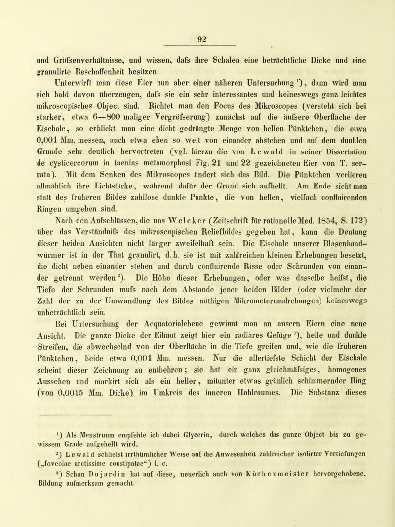 und Gröfsenverhältnisse, und wissen, dafs ihre Schalen eine beträchtliche Dicke und eine granulirte Beschaffenheit besitzen. Unterwirft man diese Eier nun aber einer näheren Untersuchung ^), dann wird man sich bald davon überzeugen, dafs sie ein sehr interessantes und keineswegs ganz leichtes mikroscopisches Object sind. Richtet man den Focus des Mikroscopes (versteht sich bei starker, etwa 6—800 maliger Vergröfserung) zunächst auf die äufsere Oberfläche der Eischale, so erblickt man eine dicht gedrängte Menge von hellen Pünktchen, die etwa 0,001 Mm. messen, auch etwa eben so weit von einander abstehen und auf dem dunklen Grunde sehr deutlich hervortreten (vgl. hierzu die von Lewald in seiner Dissertation de cysticercorum in taenias metamorphosi Fig. 21 und 22 gezeichneten Eier von T. ser- rata}. Mit dem Senken des Mikroscopes ändert sich das Bild. Die Pünktchen verlieren allmählich ihre Lichtstärke, während dafür der Grund sich aufhellt. Am Ende sieht man statt des früheren Bildes zahllose dunkle Punkte, die von hellen, vielfach confluirenden Ringen umgeben sind. Nach den Aufschlüssen, die uns Welcker (Zeitschrift für rationelle Med. 1854, S. 172} über das Verständnifs des mikroscopischen Reliefbildes gegeben hat, kann die Deutung dieser beiden Ansichten nicht länger zweifelhaft sein. Die Eischale unserer Blasenband- würmer ist in der That granulirt, d. h. sie ist mit zahlreichen kleinen Erhebungen besetzt, die dicht neben einander stehen und durch confluirende Risse oder Schrunden von einan- der getrennt werden^). Die Höhe dieser Erhebungen, oder was dasselbe heifst, die Tiefe der Schrunden mufs nach dem Abstände jener beiden Bilder (oder vielmehr der Zahl der zu der Umwandlung des Bildes nöthigen Mikrometerumdrehungen) keineswegs unbeträchtlich sein. Bei Untersuchung der Aequatorialebene gewinnt man an ansern Eiern eine neue Ansicht. Die ganze Dicke der Eihaut zeigt hier ein radiäres Gefüge helle und dunkle Streifen, die abwechselnd von der Oberfläche in die Tiefe greifen und, wie die früheren Pünktchen, beide etwa 0,001 Mm. messen. Nur die allertiefste Schicht der Eischale scheint dieser Zeichnung zu entbehren; sie hat ein ganz gleichmäfsiges, homogenes Aussehen und markirt sich als ein heller, mitunter etwas grünlich schimmernder Ring (von 0,0015 Mm. Dicke) im Umkreis des inneren Hohlraumes. Die Substanz dieses ^) Als Menstruum empfehle ich dabei Glycerin, durch welches das ganze Object bis zu ge- wissem Grade aufgehellt wird. 2) Lewald schliefst irrthümlicher Weise auf die Anwesenheit zahlreicher isolirter Vertiefungen („foveolae arctissime constipatae) 1. c. Schon Dujardin hat auf diese, neuerlich auch von Küchenmeister hervorgehobene, Bildung aufmerksam gemacht.