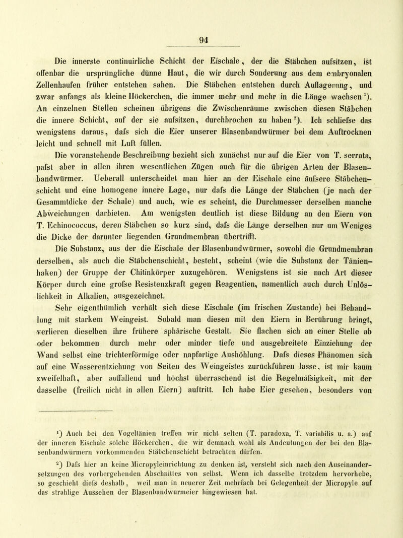 Die innerste continuirliche Schicht der Eischale, der die Stäbchen aufsitzen, ist offenbar die ursprüngliche dünne Haut, die wir durch Sonderung aus dem embryonalen Zellenhaufen früher entstehen sahen. Die Stäbchen entstehen durch Auflagerung, und zwar anfangs als kleine Höckerchen, die immer mehr und mehr in die Länge wachsen An einzelnen Stellen scheinen übrigens die Zwischenräume zwischen diesen Stäbchen die innere Schicht, auf der sie aufsitzen, durchbrochen zu haben Ich schliefse das wenigstens daraus, dafs sich die Eier unserer Blasenbandwürmer bei dem Auftrocknen leicht und schnell mit Luft füllen. Die voranstehende Beschreibung bezieht sich zunächst nur auf die Eier von T, serrata, pafst aber in allen ihren wesentlichen Zügen auch für die übrigen Arten der Blasen- bandwürmer. Ueberau unterscheidet man hier an der Eischale eine äufsere Stäbchen- schicht und eine homogene innere Lage, nur dafs die Länge der Stäbchen Qe nach der Gesammtdicke der Schale) und auch, wie es scheint, die Durchmesser derselben manche Abweichungen darbieten. Am wenigsten deutlich ist diese Bildung an den Eiern von T. Echinococcus, deren Stäbchen so kurz sind, dafs die Länge derselben nur um Weniges die Dicke der darunter liegenden Grundmembran übertrifft. Die Substanz, aus der die Eischale der Blasenbandwürmer, sowohl die Grundmembran derselben, als auch die Stäbchenschicht, besteht, scheint (wie die Substanz der Tänien- haken) der Gruppe der Chitinkörper zuzugehören. Wenigstens ist sie nach Art dieser Körper durch eine grofse Resistenzkraft gegen Reagentien, namentlich auch durch Unlös- lichkeit in Alkalien, ausgezeichnet. Sehr eigenthUmlich verhält sich diese Eischale (im frischen Zustande) bei Behand- lung mit starkem Weingeist. Sobald man diesen mit den Eiern in Berührung bringt, verlieren dieselben ihre frühere sphärische Gestalt. Sie flachen sich an einer Stelle ab oder bekommen durch mehr oder minder tiefe und ausgebreitete Einziehung der Wand selbst eine trichterförmige oder napfartige Aushöhlung. Dafs dieses Phänomen sich auf eine Wasserentziehung von Seiten des Weingeistes zurückführen lasse, ist mir kaum zweifelhaft, aber auffallend und höchst überraschend ist die Regelmäfsigkeit, mit der dasselbe (freilich nicht in allen Eiern) auftritt. Ich habe Eier gesehen, besonders von 1) Auch bei den Vogeltänien treffen wir nicht selten (T. paradoxa, T. variabilis u. a.) auf der inneren Eischale solche Höckeichen, die wir demnach wohl als Andeutungen der bei den Bla- senbandwürmern vorkommenden Släbchenschicht betrachten dürfen. 2} Dafs hier an keine Micropyleinrichtung zu denken ist, versteht sich nach den Auseinander- setzungen des vorhergehenden Abschnittes von selbst. Wenn ich dasselbe trotzdem hervorhebe, so geschieht diefs deshalb, weil man in neuerer Zeit mehrfach bei Gelegenheit der Micropyle auf das strahlige Aussehen der Blasenbandwurmeier hingewiesen hat.