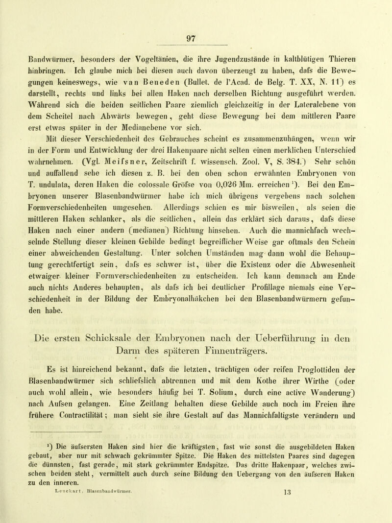 Bandwürmer, besonders der Vogellänien, die ihre Jug-endzustände in kaltblütigen Thieren hinbringen. Ich glaube mich bei diesen auch davon überzeugt zu haben, dafs die Bewe- gung-en keineswegs, wie van Beneden (Bullet, de l'Acad. de Belg. T. XX, N. 11} es darstellt, rechts und links bei allen Haken nach derselben Richtung ausgeführt werden. Während sich die beiden seitlichen Paare ziemlich gleichzeitig in der Lateralebene von dem Scheitel nach Abwärts bewegen, geht diese Bewegung bei dem mittleren Paare erst etwas später in der Medianebene vor sich. Mit dieser Verschiedenheit des Gebrauches scheint es zusammenzuhängen, wenn wir in der Form und Entwicklung der drei Hakenpaare nicht selten einen merklichen Unterschied wahrnehmen. (Vgl. Meifsner, Zeitschrift f. wissensch. Zool. V, S. 384.) Sehr schön und auffallend sehe ich diesen z. B. bei den oben schon erwähnten Embryonen von T. undulata, deren Haken die colossale Gröfse von 0,026 Mm. erreichen Bei den Em- bryonen unserer Blasenbandwürmer habe ich mich übrigens vergebens nach solchen Formverschiedenheiten umgesehen. Allerdings schien es mir bisweilen, als seien die mittleren Haken schlanker, als die seitlichen, allein das erklärt sich daraus, dafs diese Haken nach einer andern (medianen) Richtung hinsehen. Auch die mannichfach wech- selnde Stellung dieser kleinen Gebilde bedingt begreiflicher Weise gar oftmals den Schein einer abweichenden Gestaltung. Unter solchen Umständen mag dann wohl die Behaup- tung gerechtfertigt sein, dafs es schwer ist, über die Existenz oder die Abwesenheit etwaiger kleiner Formverschiedenheiten zu entscheiden. Ich kann demnach am Ende auch nichts Anderes behaupten, als dafs ich bei deutlicher Profillage niemals eine Ver- schiedenheit in der Bildung der Embryonalhäkchen bei den Blasenbandwürmern gefun- den habe. Die ersten Schicksale der Embryonen nach der Ueberführung in den Darm des späteren Finnenträgers. Es ist hinreichend bekannt, dafs die letzten, trächtigen oder reifen Proglottiden der Blasenbandwürmer sich schliefslich abtrennen und mit dem Kothe ihrer Wirthe (oder auch wohl allein, wie besonders häufig bei T. Solium, durch eine active Wanderung} nach Aufsen gelangen. Eine Zeitlang behalten diese Gebilde auch noch im Freien ihre frühere Contractilität; man sieht sie ihre Gestalt auf das Mannichfaltigste verändern und ^) Die äufsersten Haken sind hier die kräftigsten, fast wie sonst die ausgebildeten Haken gebaut, aber nur mit schwach gekrümmter Spitze. Die Haken des mittelsten Paares sind dagegen die dünnsten, fast gerade, mit stark gekrümmter Endspitze. Das dritte Hakenpaar, welches zwi- schen beiden steht, vermittelt auch durch seine Bildung den Uebergang von den äufseren Haken zu den inneren. L e u c k a r t. Blasenbandwürmer. 1 Q