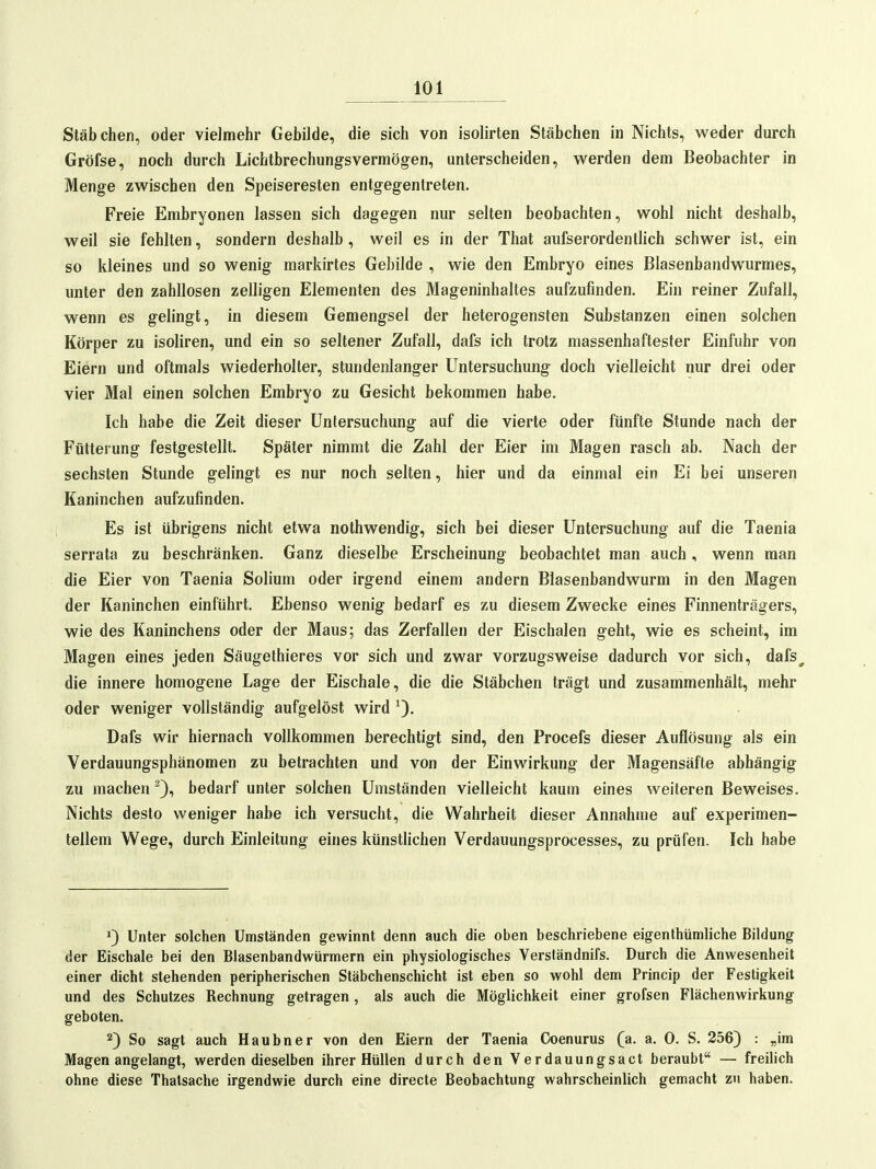 Stäbchen, oder vielmehr Gebilde, die sich von isolirten Stäbchen in Nichts, weder durch Gröfse, noch durch Lichtbrechungsvermögen, unterscheiden, werden dem Beobachter in Menge zwischen den Speiseresten entgegentreten. Freie Embryonen lassen sich dagegen nur selten beobachten, wohl nicht deshalb, weil sie fehlten, sondern deshalb, weil es in der That aufserordentlich schwer ist, ein so kleines und so wenig markirtes Gebilde , wie den Embryo eines Blasenbandwurmes, unter den zahllosen zelligen Elementen des Mageninhaltes aufzufinden. Ein reiner Zufall, wenn es gelingt, in diesem Gemengsei der heterogensten Substanzen einen solchen Körper zu isoliren, und ein so seltener Zufall, dafs ich trotz massenhaftester Einfuhr von Eiern und oftmals wiederholter, stundenlanger Untersuchung doch vielleicht nur drei oder vier Mal einen solchen Embryo zu Gesicht bekommen habe. Ich habe die Zeit dieser Untersuchung auf die vierte oder fünfte Stunde nach der Fütterung festgestellt. Später nimmt die Zahl der Eier im Magen rasch ab. Nach der sechsten Stunde gelingt es nur noch selten, hier und da einmal ein Ei bei unseren Kaninchen aufzufinden. Es ist übrigens nicht etwa nothwendig, sich bei dieser Untersuchung auf die Taenia serrata zu beschränken. Ganz dieselbe Erscheinung beobachtet man auch, wenn man die Eier von Taenia Solium oder irgend einem andern Blasenbandwurm in den Magen der Kaninchen einführt. Ebenso wenig bedarf es zu diesem Zwecke eines Finnenträgers, wie des Kaninchens oder der Maus; das Zerfallen der Eischalen geht, wie es scheint, im Magen eines jeden Säugethieres vor sich und zwar vorzugsweise dadurch vor sich, dafs^ die innere homogene Lage der Eischale, die die Stäbchen trägt und zusammenhält, mehr oder weniger vollständig aufgelöst wird Dafs wir hiernach vollkommen berechtigt sind, den Procefs dieser Auflösung als ein Verdauungsphänomen zu betrachten und von der Einwirkung der Magensäfte abhängig zu machen bedarf unter solchen Umständen vielleicht kaum eines weiteren Beweises. Nichts desto weniger habe ich versucht, die Wahrheit dieser Annahme auf experimen- tellem Wege, durch Einleitung eines künstlichen Verdauungsprocesses, zu prüfen. Ich habe Unter solchen Umständen gewinnt denn auch die oben beschriebene eigenthümliche Bildung der Eischale bei den Blasenbandwürmern ein physiologisches Versländnifs. Durch die Anwesenheit einer dicht stehenden peripherischen Stäbchenschicht ist eben so wohl dem Princip der Festigkeit und des Schutzes Rechnung getragen, als auch die Möglichkeit einer grofsen Flächenwirkung geboten, 2) So sagt auch Haubner von den Eiern der Taenia Ck)enurus (a. a. 0. S. 256) : „im Magen angelangt, werden dieselben ihrer Hüllen durch den Verdauungsact beraubt — freilich ohne diese Thatsache irgendwie durch eine directe Beobachtung wahrscheinlich gemacht zu haben.