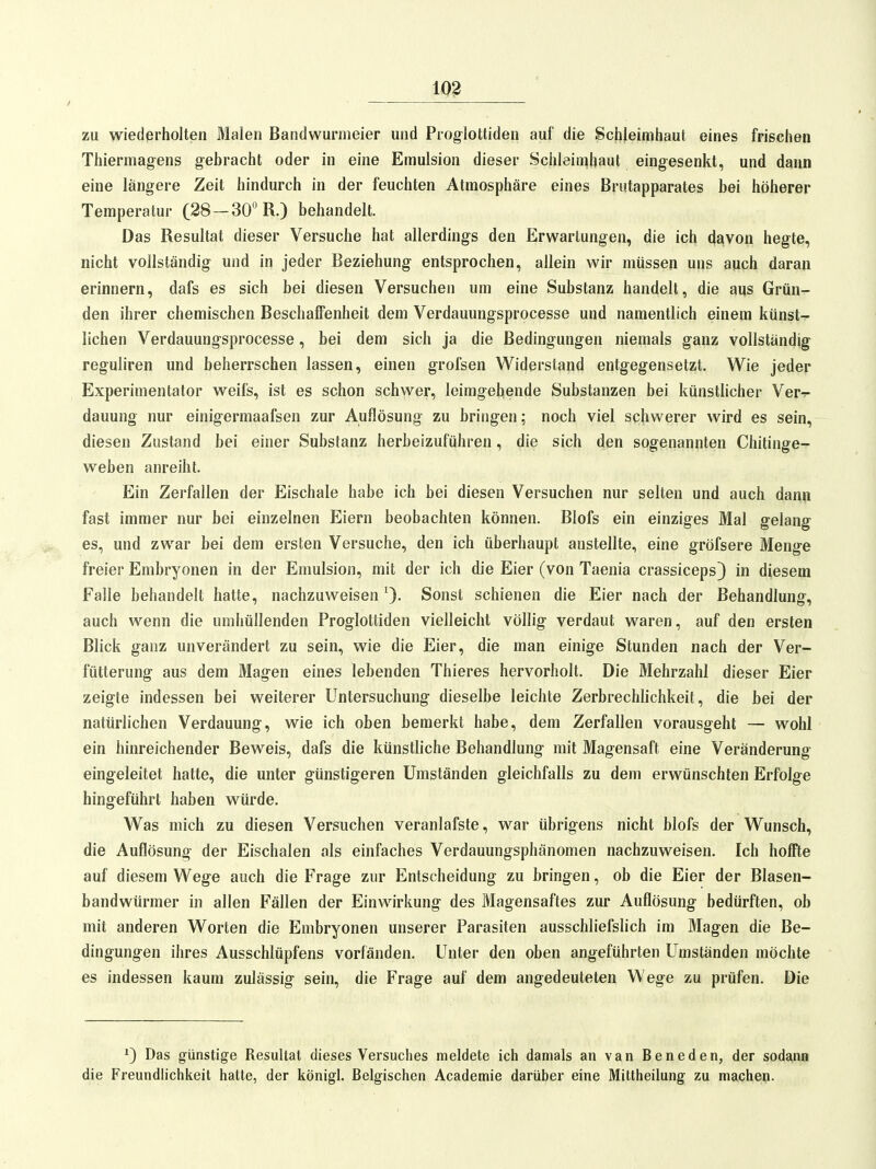 m zu wiederholten Malen Bandwurmeier und Proglottiden auf die Schleimhaut eines frischen Thiermagens gebracht oder in eine Emulsion dieser Schleiii^baut eingesenkt, und dann eine längere Zeit hindurch in der feuchten Atmosphäre eines Brutapparates bei höherer Temperatur (28-30 R.) behandelt. Das Resultat dieser Versuche hat allerdings den Erwartungen, die ich davon hegte, nicht vollständig und in jeder Beziehung entsprochen, allein wir müssen uns auch daran erinnern, dafs es sich bei diesen Versuchen um eine Substanz handelt, die aus Grün- den ihrer chemischen Beschaffenheit dem Verdauungsprocesse und namentlich einem künst- lichen Verdauungsprocesse, bei dem sich ja die Bedingungen niemals ganz vollständig reguliren und beherrschen lassen, einen grofsen Widerstand entgegensetzt. Wie jeder Experimentator weifs, ist es schon schwer, leimgebende Substanzen bei künstlicher Ver^- dauung nur einigermaafsen zur Auflösung zu bringen; noch viel schwerer wird es sein, diesen Zustand bei einer Substanz herbeizuführen, die sich den sogenannten Chitinge- weben anreiht. Ein Zerfallen der Eischale habe ich bei diesen Versuchen nur selten und auch dana fast immer nur bei einzelnen Eiern beobachten können. Blofs ein einziges Mal gelang es, und zwar bei dem ersten Versuche, den ich überhaupt anstellte, eine gröfsere Menge freier Embryonen in der Emulsion, mit der ich die Eier (von Taenia crassiceps) in diesem Falle behandelt hatte, nachzuweisen 0- Sonst schienen die Eier nach der Behandlung, auch w^enn die umhüllenden Proglottiden vielleicht völlig verdaut waren, auf den ersten Blick ganz unverändert zu sein, wie die Eier, die man einige Stunden nach der Ver- fütterung aus dem Magen eines lebenden Thieres hervorholt. Die Mehrzahl dieser Eier zeigte indessen bei weiterer Untersuchung dieselbe leichte Zerbrechlichkeit, die bei der natürlichen Verdauung, wie ich oben bemerkt habe, dem Zerfallen vorausgeht — wohl ein hinreichender Beweis, dafs die künstliche Behandlung mit Magensaft eine Veränderung eingeleitet hatte, die unter günstigeren Umständen gleichfalls zu dem erwünschten Erfolge hingeführt haben würde. Was mich zu diesen Versuchen veranlafste, war übrigens nicht blofs der Wunsch, die Auflösung der Eischalen als einfaches Verdauungsphänomen nachzuweisen. Ich hoffte auf diesem Wege auch die Frage zur Entscheidung zu bringen, ob die Eier der Blasen- bandwürmer in allen Fällen der Einwirkung des Magensaftes zur Auflösung bedürften, ob mit anderen Worten die Embryonen unserer Parasiten ausschliefslich im Magen die Be- dingungen ihres Ausschlüpfens vorfänden. Unter den oben angeführten Umständen möchte es indessen kaum zulässig sein, die Frage auf dem angedeuteten Wege zu prüfen. Die ^) Das günstige Resultat dieses Versuches meldete ich damals an van Beneden, der sodann die Freundhchkeit hatte, der königl. Belgischen Academie darüber eine Mittheilung zu machen.