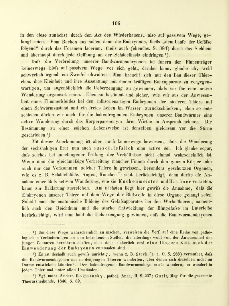 in den diese zunächst durch den Act des Wiederkauens, also auf passivem Wege, ge- langt seien. Vom Rachen aus sollen dann die Embryonen, theils „dem Laufe der Gefäfse folgend durch das Foramen lacerum, theils auch (ebendas. S. 384) durch das Siebbein und überhaupt durch jede Oeffnung an der Schädelbasis eindringen Dafs die Verbreitung unserer Bandwurmembryonen im Innern der Finnenträger keineswegs blofs auf passivem Wege vor sich geht, darüber kann, glaube ich, wohl schwerlich irgend ein Zweifel obwalten. Man braucht sich nur den Bau dieser Thier- chen, ihre Kleinheit und ihre Ausstattung mit einem kräftigen Bohrapparate zu vergegen- wärtigen, um augenblicklich die üeberzeugung zu gewinnen, dafs sie für eine active Wanderung organisirt seien. Eben so bestimmt und sicher, wie wir aus der Anwesen- heit eines Fliramerkleides bei den infusorienartigen Embryonen der niederen Thiere auf einen Schwärmzustand und ein freies Leben im Wasser zurückschliefsen, eben so ent- schieden dürfen wir auch für die hakenlragenden Embryonen unserer Bandwürmer eine active Wanderung durch das Körperparenchyra ihrer Wirthe in Anspruch nehmen. Die Bestimmung zu einer solchen Lebensweise ist denselben gleichsam vor die Stirne geschrieben Mit dieser Anerkennung ist aber noch keineswegs bewiesen, dafs die Wanderung der sechshakigen Brut nun auch ausschliefslich eine active sei. Ich glaube sogar, dafs solches bei unbefangener Prüfung der Verhältnisse nicht einmal wahrscheinlich ist. Wenn man die gleichmäfsige Verbreitung mancher Finnen durch den ganzen Körper oder auch nur das Vorkommen solcher Thiere in gewissen, besonders geschützten Organen, wie es z. B. Schädelhöhle, Augen, Knochen '^3 sind, berücksichtigt, dann dürfte die An- nahme einer blofs activen Wanderung, wie sie Küchenmeister undHaubner vertreten, kaum zur Erklärung ausreichen. Am nächsten liegt hier gewifs die Annahme, dafs die Embryonen unserer Thiere auf dem Wege der Blutwelle in diese Organe gelangt seien. Sobald man die anatomische Bildung des Gefäfsapparates bei den Wirbelthieren, nament- lich auch den Reichthum und die starke Entwicklung der Blutgefäfse im Unterleibe berücksichtigt, wird man bald die Üeberzeugung gewinnen, dafs die Bandwurmembryonen ^3 Um diese Wege wahrscheinlich zu machen, verweisen die Verf. auf eine Reihe von patho- logischen Veränderungen an den betreffenden Stellen, die allerdings wohl von der Anwesenheit der jungen Coenuren herrühren dürften, aber doch sicherlich erst eine längere Zeit nach der Einwanderung der Embryonen entstanden sind. 23 Es ist deshalb auch gewifs unrichtig, wenn z. B. Stich (a. a. 0. S. 2883 vermulhet, dafs die Bandwurmembryonen nur in denjenigen Thieren wanderten, „bei denen sich dieselben nicht im Darme entwickeln könnten. Der hakentragende Bandwurmembryo mufs wandern; er wandert in jedem Thier und unter allen Umständen. *3 Vgl. unter Andern Rokitansky, pathol. Anat., II, S. 207; Gurlt, Mag. für die gesammte Thierarzneikunde, 1846, S. 62.