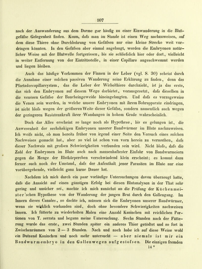 nach der Auswanderung- aus dem Darme g-ar häufig zu einer Einwanderung in die Blut- gefäfse Gelegenheit finden. Kaum, dafs man im Stande ist einen Weg nachzuweisen, auf dem diese Thiere ohne Durchbohrung von Gefäfsen nur eine kleine Strecke weit vor- dringen könnten. In den Gefäfsen aber einmal angelangt, werden die Embryonen natür- licher Weise mit der Blutwelle fortgerissen, bis sie schliefslich hier oder dort, vielleicht in weiter Entfernung von der Eintrittsstelle, in einer Capillare angeschwemmt werden und liegen bleiben. Auch das häufige Vorkommen der Finnen in der Leber (vgl. S. 30) scheint durch die Annahme einer solchen passiven Wanderung seine Erklärung zu finden, denn das Pfortadercapillarsystem, das die Leber der Wirbellhiere durchzieht, ist ja das erste, das sich den Embryonen auf diesem Wege darbietet, vorausgesetzt, dafs dieselben in die venösen Gefäfse der Baucheingeweide hineingelangten. Und dafs es vorzugsweise die Venen sein werden, in welche unsere Embryonen mit ihrem Bohrapparale eindringen, ist nicht blofs wegen der gröfseren Weite dieser Gefäfse, sondern namentlich auch wegen der geringeren Resistenzkraft ihrer Wandungen in hohem Grade wahrscheinlich. Doch das Alles erscheint so lange noch als Hypothese, bis es gelungen ist, die Anwesenheit der sechshakigen Embryonen unserer Bandwürmer im Blute nachzuweisen. Ich weifs nicht, ob man bereits früher von irgend einer Seite den Versuch eines solchen Nachweises gemacht hat, aber so viel ist schon von vorn herein zu vermuthen, dafs dieser Nachweis mit grofsen Schwierigkeiten verbunden sein wird. Nicht blofs, dafs die Zahl der Embryonen im Blute auch nach massenhaftester Einfuhr von Bandwurnieiern gegen die Menge der Blutkörperchen verschwindend klein erscheint; es kommt dazu ferner auch noch der Umstand, dafs der Aufenthalt jener Parasiten im Blute nur eine vorübergehende, vielleicht ganz kurze Dauer hat. Nachdem ich mich durch ein paar vorläufige Untersuchungen davon überzeugt hatte, dafs die Aussicht auf einen günstigen Erfolg bei diesen Blutanalysen in der That sehr gering und unsicher sei, machte ich mich zunächst an die Prüfung der Küchenmei- ster'sehen Hypothese von der Wanderung der jungen Brut durch den Gallengang. Im Innern dieses Canales, so dachte ich, müssen sich die Embryonen unserer Bandwürmer, wenn sie wifklich vorhanden sind, doch ohne besondere Schwierigkeiten nachweisen lassen. Ich fütterte zu wiederholten Malen eine Anzahl Kaninchen mit reichlichen Por- tionen von T. serrata und begann meine Untersuchung. Sechs Stunden nach der Fütte- rung wurde das erste, zwei Stunden später ein anderes Thier getödtet und so fort in Zwischenräumen von 2 — 3 Stunden. Nach und nach habe ich auf diese Weise wohl ein Dutzend Kaninchen und noch mehr untersucht — aber niemals ist mir ein Bandwurmembryo in den Gallenwegen aufg estofsen. Die einzigen fremden 14*