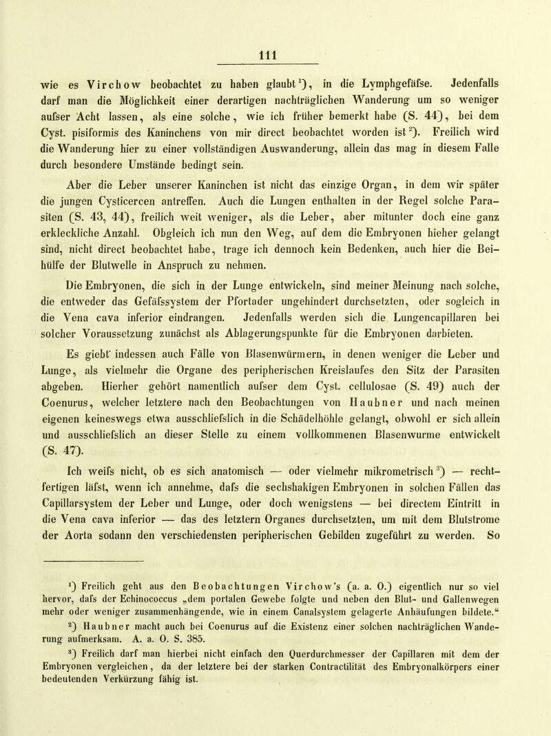 wie es Virchow beobachtet zu haben glaubtOi i« die Lymphgefäfse, Jedenfalls darf man die Möglichkeit einer derartigen nachträglichen Wanderung um so weniger aufser Acht lassen, als eine solche, wie ich früher bemerkt habe (S. 44}, bei dem Cyst. pisiformis des Kaninchens von mir direct beobachtet worden ist Freilich wird die Wanderung hier zu einer vollständigen Auswanderung, allein das mag in diesem Falle durch besondere Umstände bedingt sein. Aber die Leber unserer Kaninchen ist nicht das einzige Organ, in dem wir später die jungen Cysticercen antreffen. Auch die Lungen enthalten in der Regel solche Para- siten (ß. 43, 44), freihch weit weniger, als die Leber, aber mitunter doch eine ganz erkleckliche Anzahl. Obgleich ich nun den Weg, auf dem die Embryonen hieher gelangt sind, nicht direct beobachtet habe, trage ich dennoch kein Bedenken, auch hier die Bei- hülfe der Blutwelle in Anspruch zu nehmen. Die Embryonen, die sich in der Lunge entwickeln, sind meiner Meinung nach solche, die entweder das Gefäfssystem der Pfortader ungehindert durchsetzten, oder sogleich in die Vena cava inferior eindrangen. Jedenfalls werden sich die Lungencapiilaren bei solcher Voraussetzung zunächst als Ablagerungspunkte für die Embryonen darbieten. Es giebf indessen auch Fälle von Blasenwürmern, in denen weniger die Leber und Lunge, als vielmehr die Organe des peripherischen Kreislaufes den Sitz der Parasiten abgeben. Hierher gehört namentlich aufser dem Cyst. cellulosae (S. 49) auch der Coenurus, welcher letztere nach den Beobachtungen von Haubner und nach meinen eigenen keineswegs etwa ausschliefslich in die Schädelhölile gelangt, obwohl er sich allein und ausschliefslich an dieser Stelle zu einem vollkommenen Blasenwurme entwickelt (S. 47). Ich weifs nicht, ob es sich anatomisch — oder vielmehr mikrometrisch ^) — recht- fertigen läfst, wenn ich annehme, dafs die sechshakigen Embryonen in solchen Fällen das Capillarsystem der Leber und Lunge, oder doch wenigstens — bei directem Eintritt in die Vena cava inferior — das des letztern Organes durchsetzten, um mit dem Blutstrome der Aorta sodann den verschiedensten peripherischen Gebilden zugeführt zu werden. So ^) Freilich geht aus den Beobachtungen Virchow's (a. a. 0.) eigentlich nur so viel hervor, dafs der Echinococcus „dem portalen Gewebe folgte und neben den Blut- und Gallenwegen mehr oder weniger zusammenhängende, wie in einem Canalsystem gelagerte Anhäufungen bildete. Haubner macht auch bei Coenurus auf die Existenz einer solchen nachträglichen Wande- rung aufmerksam. A. a. 0. S. 385. *) Freilich darf man hierbei nicht einfach den Querdurchmesser der Capillaren mit dem der Embryonen vergleichen, da der letztere bei der starken Contractihtät des Embryonalkörpers einer bedeutenden Verkürzung fähig ist.