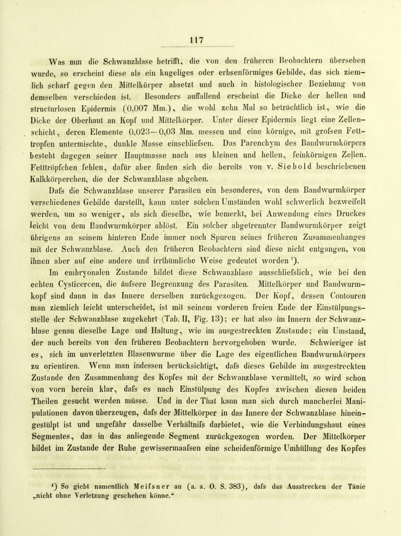 Was mm die Schwanzblase betrifft, die von den früheren Beobachtern übersehen wurde, so erscheint diese als ein kugeliges oder erbsenförmiges Gebilde, das sich ziem- lich scharf gegen den Mittelkörper absetzt und auch in histologischer Beziehung von demselben verschieden ist. Besonders auffallend erscheint die Dicke der hellen und structurlosen Epidermis (0,007 Mm.), die wohl zehn Mal so beträchtlich ist, wie die Dicke der Oberhaut an Kopf und Mittelkörper. Unter dieser Epidermis liegt eine Zellen- schicht, deren Elemente 0,023—0,03 Mm. messen und eine körnige, mit grofsen Fett- tropfen untermischte, dunkle Masse einschliefsen. Das Parenchym des Bandwurmkörpers besteht dagegen seiner Hauptmasse nach aus kleinen und hellen, feinkörnigen Zellen. Fetttröpfchen fehlen, dafür aber finden sich die bereits von v. Siebold beschriebenen Kalkkörperchen, die der Schwanzblase abgehen. Dafs die Schwanzblase unserer Parasiten ein besonderes, von dem Bandwurmkörper verschiedenes Gebilde darstellt, kann unter solchen Umständen wohl schwerlich bezweifelt werden, um so weniger, als sich dieselbe, wie bemerkt, bei Anwendung eines Druckes leicht von dem Bandwurmkörper ablöst. Ein solcher abgetrennter Bandwurmkörper zeigt übrigens an seinem hinteren Ende immer noch Spuren seines früheren Zusammenhanges mit der Schwanzblase. Auch den früheren Beobachtern sind diese nicht entgangen, von ihnen aber auf eine andere und irrthümliche Weise gedeutet worden 0- Im embryonalen Zustande bildet diese Schwanzblase ausschliefslich, wie bei den echten Cysticercen, die äufsere Begrenzung des Parasiten. Mittelkörper und Bandwurm- kopf sind dann in das Innere derselben zurückgezogen. Der Kopf, dessen Contouren man ziemlich leicht unterscheidet, ist mit seinem vorderen freien Ende der Einstülpungs- stelle der Schwanzblase zugekehrt (Tab. II, Fig. 13); er hat also im Innern der Schwanz- blase genau dieselbe Lage und Haltung, wie im ausgestreckten Zustande; ein Umstand, der auch bereits von den früheren Beobachtern hervorgehoben wurde. Schwieriger ist es, sich im unverletzten Blasenwurme über die Lage des eigentlichen Bandwurmkörpers zu Orientiren. Wenn man indessen berücksichtigt, dafs dieses Gebilde im ausgestreckten Zustande den Zusammenhang des Kopfes mit der Schwanzblase vermittelt, so wird schon von vorn herein klar, dafs es nach Einstülpung des Kopfes zwischen diesen beiden Theilen gesucht werden müsse. Und in der That kann man sich durch mancherlei Mani- pulationen davon überzeugen, dafs der Mittelkörper in das Innere der Schwanzblase hinein- gestülpt ist und ungefähr dasselbe Verhältnifs darbietet, wie die Verbindungshaut eines Segmentes, das in das anliegende Segment zurückgezogen worden. Der Mittelkörper bildet im Zustande der Ruhe gewissermaafsen eine scheidenförmige Umhüllung des Kopfes *) So ffiebt namentlich Meifsner an (a. a. 0. S. 383), dafs das Ausstrecken der Tänie „nicht ohne Verletzung geschehen könne.