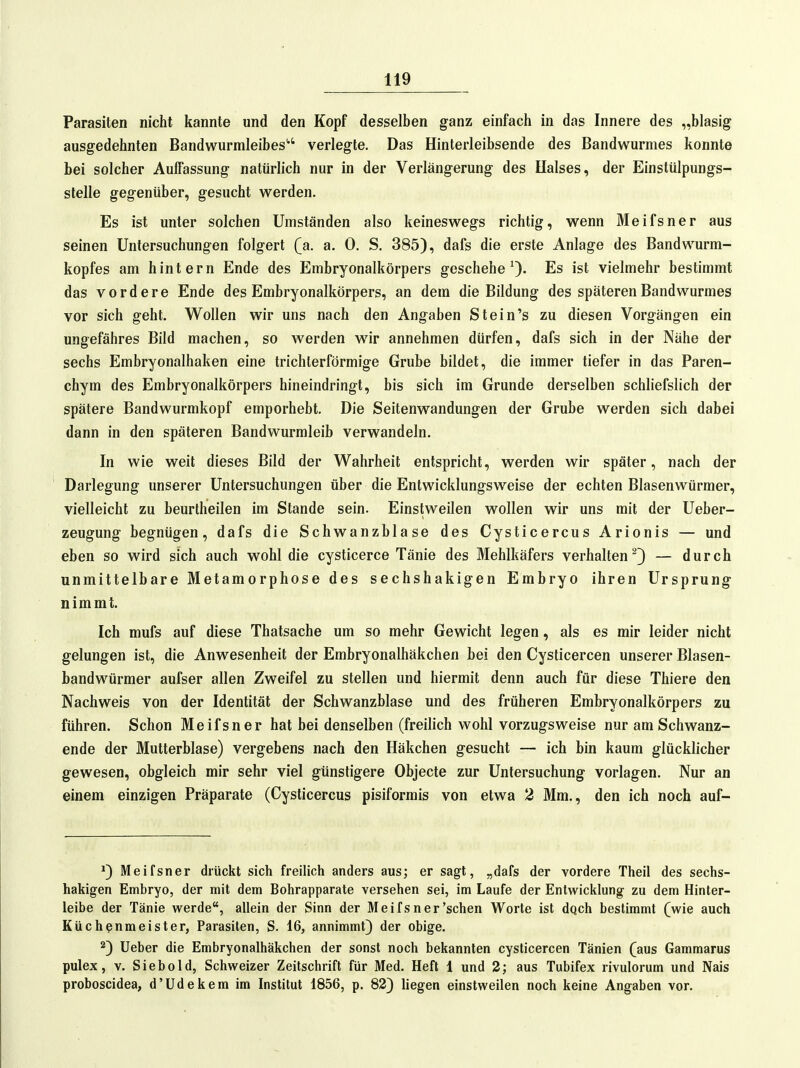 Parasiten nicht kannte und den Kopf desselben ganz einfach in das Innere des „blasig ausgedehnten Bandwurmleibes'' verlegte. Das Hinterleibsende des Bandwurmes konnte bei solcher AulFassung natürlich nur in der Verlängerung des Halses, der Einstülpungs- slelle gegenüber, gesucht werden. Es ist unter solchen Umständen also keineswegs richtig, wenn Meifsner aus seinen Untersuchungen folgert (a. a. 0. S. 385), dafs die erste Anlage des Bandwurm- kopfes am hintern Ende des Embryonalkörpers geschehe^). Es ist vielmehr bestimmt das vordere Ende des Embryonalkörpers, an dem die Bildung des späteren Bandwurmes vor sich geht. Wollen wir uns nach den Angaben Stein's zu diesen Vorgängen ein ungefähres Bild machen, so werden wir annehmen dürfen, dafs sich in der Nähe der sechs Embryonalhaken eine trichterförmige Grube bildet, die immer tiefer in das Paren- chym des Embryonalkörpers hineindringt, bis sich im Grunde derselben schliefslich der spätere Bandwurmkopf emporhebt. Die Seitenwandungen der Grube werden sich dabei dann in den späteren Bandwurmleib verwandeln. In wie weit dieses Bild der Wahrheit entspricht, werden wir später, nach der Darlegung unserer Untersuchungen über die Entwicklungsweise der echten Blasenwürmer, vielleicht zu beurtheilen im Stande sein. Einstweilen wollen wir uns mit der Ueber- zeugung begnügen, dafs die Schwanzblase des Cysticercus Arionis — und eben so wird sich auch wohl die cysticerce Tänie des Mehlkäfers verhalten^} — durch unmittelbare Metamorphose des sechshakigen Embryo ihren Ursprung nimmt. Ich mufs auf diese Thatsache um so mehr Gewicht legen, als es mir leider nicht gelungen ist, die Anwesenheit der Embryonalhäkchen bei den Cysticercen unserer Blasen- bandwürmer aufser allen Zweifel zu stellen und hiermit denn auch für diese Thiere den Nachweis von der Identität der Schwanzblase und des früheren Embryonalkörpers zu führen. Schon Meifsner hat bei denselben (freilich wohl vorzugsweise nur am Schwanz- ende der Mutterblase) vergebens nach den Häkchen gesucht — ich bin kaum glücklicher gewesen, obgleich mir sehr viel günstigere Objecte zur Untersuchung vorlagen. Nur an einem einzigen Präparate (Cysticercus pisiformis von etwa 2 Mm., den ich noch auf- ^3 Meifsner drückt sich freilich anders aus; er sagt, „dafs der vordere Theil des sechs- hakigen Embryo, der mit dem Bohrapparate versehen sei, im Laufe der Entwicklung zu dem Hinter- leibe der Tänie werde, allein der Sinn der Meifsner'sehen Worte ist dqch bestimmt (wie auch Küchenmeister, Parasiten, S. 16, annimmt) der obige. 2) Ueber die Embryonalhäkchen der sonst noch bekannten cysticercen Tänien (aus Gammarus pulex, V. Siebold, Schweizer Zeitschrift für Med. Heft 1 und 2; aus Tubifex rivulorum und Nais proboscidea, d'Udekem im Institut 1856, p. 82) hegen einstweilen noch keine Angaben vor.