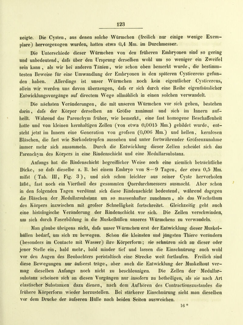 zeigte. Die Cysten, aus denen solche Würmchen (freilich nur einige wenige Exem- plare) hervorgezogen wurden, hatten etwa 0,4 Mm. im Durchmesser. Die Unterschiede dieser Würrachen von den früheren Embryonen sind so gering und unbedeutend, dafs über den Ursprung derselben wohl um so weniger ein Zweifel sein kann , als wir bei anderen Tänien, wie schon oben bemerkt wurde, die bestimm- testen Beweise für eine Umwandlung der Embryonen in den späteren Cysticercus gefun- den haben. Allerdings ist unser Würmchen noch kein eigentlicher Cysticercus, allein wir werden uns davon überzeugen, dafs er sich durch eine Reihe eigenthümlicher Entwicklungsvorgänge auf directem Wege allmählich in einen solchen verwandelt. Die nächsten Veränderungen, die mit unseren Würmchen vor sich gehen, bestehen darin, dafs der Körper derselben an Gröfse zunimmt und sich im Innern auf- hellt. Während das Parenchym früher, wie bemerkt, eine fast homogene BeschalTenheit hatte und von kleinen kernhaltigen Zellen (von etwa 0,0015 Mm.) gebildet wurde, ent- steht jetzt im Innern eine Generation von grofsen (0,006 Mm.) und hellen, kernlosen Bläschen, die fast wie Sarkodetropfen aussehen und unter fortwährender Gröfsenzunahme immer mehr sich ansammeln. Durch die Entwicklung dieser Zellen scheidet sich das Parenchym des Körpers in eine Rindenschicht und eine Medullarsubstanz. Anfangs hat die Rindenschicht begreiflicher Weise noch eine ziemlich beträchtliche Dicke, so dafs dieselbe z. B. bei einem Embryo von 8—9 Tagen, der etwa 0,5 Mm. mifst (Tab. III, Fig. 3), und sich schon leichler aus seiner Cyste hervorholen läfst, fast noch ein Viertheil des gesammten Querdurchmessers ausmacht. Aber schon in den folgenden Tagen verdünnt sich diese Rindenschicht bedeutend, während dagegen die Bläschen der Medullarsubstanz um so massenhafter zunehmen, als das Wachsthum des Körpers inzwischen mit grofser Schnelligkeit fortschreitet. Gleichzeitig geht auch eine histologische Veränderung der Rindenschicht vor sich. Die Zellen verschwinden, um sich durch Faserbildung in die Muskelhüllen unseres Würmchens zu verwandeln. Man glaube übrigens nicht, dafs unser Würmchen erst der Entwicklung dieser Muskel- hüllen bedarf, um sich zu bewegen. Schon die kleinsten und jüngsten Thiere verändern (besonders im Contacte mit Wasser) ihre Körperform; sie schnüren sich an dieser oder jener Stelle ein, bald mehr, bald minder tief und lassen die Einschnürung auch wohl vor den Augen des Beobachters peristaltisch eine Strecke weit fortlaufen. Freilich sind diese Bewegungen nur äufserst träge, aber auch die Entwicklung der Muskelhaut ver- mag dieselben Anfangs noch nicht zu beschleunigen. Die Zellen der Medullar- substanz scheinen sich an diesen Vorgängen nur insofern zu betheiligen, als sie nach Art elastischer Substanzen dazu dienen, nach dem Aufhören des Contractionszustandes die frühere Körperform wieder herzustellen. Bei stärkerer Einschnürung sieht man dieselben vor dem Drucke der äufseren Hülle nach beiden Seiten ausweichen. 16 *
