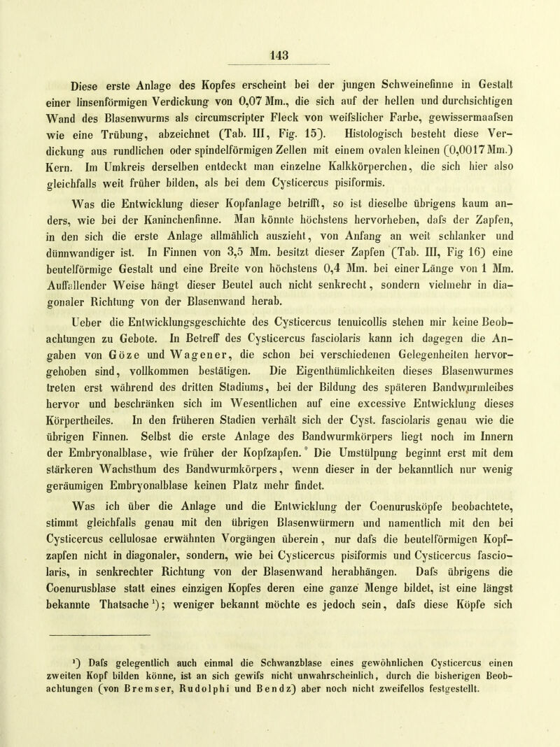 Diese erste Anlage des Kopfes erscheint bei der jungen Schweinefinne in Gestalt einer linsenförmigen Verdickung von 0,07 Mm., die sich auf der hellen und durchsichtigen Wand des Blasenwurms als circumscripter Fleck von weifslicher Farbe, gewissermaafsen wie eine Trübung, abzeichnet (Tab. III, Fig. 15}. Histologisch besteht diese Ver- dickung aus rundlichen oder spindelförmigen Zellen mit einem ovalen kleinen (0,0017 Mm.) Kern. Im Umkreis derselben entdeckt man einzelne Kalkkörperchen, die sich hier also gleichfalls weit früher bilden, als bei dem Cysticercus pisiformis. Was die Entwicklung dieser Kopfanlage betrilft, so ist dieselbe übrigens kaum an- ders, wie bei der Kaninchenfinne. Man könnte höchstens hervorheben, dafs der Zapfen, in den sich die erste Anlage allmählich auszieht, von Anfang an weit schlanker und dünnwandiger ist. In Finnen von 3,5 Mm. besitzt dieser Zapfen (Tab. III, Fig 16) eine beuteiförmige Gestalt und eine Breite von höchstens 0,4 Mm. bei einer Länge von 1 Mm. Aulfiällender Weise hängt dieser Beutel auch nicht senkrecht, sondern vielmehr in dia- gonaler Richtung von der Blasenwand herab. Ueber die Entwicklungsgeschichte des Cysticercus tenuicollis stehen mir keine Beob- achtungen zu Gebote. In Betreif des Cysticercus fasciolaris kann ich dagegen die An- gaben von Göze und Wagen er, die schon bei verschiedenen Gelegenheiten hervor- gehoben sind, vollkommen bestätigen. Die Eigenthümlichkeiten dieses Blasenwurmes treten erst während des dritten Stadiums, bei der Bildung des späteren Bandw^urmleibes hervor und beschränken sich im Wesentlichen auf eine excessive Entwicklung dieses Körpertheiles. In den früheren Stadien verhält sich der Cyst. fasciolaris genau wie die übrigen Finnen. Selbst die erste Anlage des Bandwurmkörpers liegt noch im Innern der Embryonalblase, w^ie früher der Kopfzapfen.' Die Umstülpung beginnt erst mit dem stärkeren Wachsthum des Bandwurmkörpers, wenn dieser in der bekanntlich nur wenig geräumigen Embryonalblase keinen Platz mehr findet. Was ich über die Anlage und die Entwicklung der Coenurusköpfe beobachtete, stimmt gleichfalls genau mit den übrigen Blasenwürmern und namentlich mit den bei Cysticercus cellulosae erwähnten Vorgängen überein, nur dafs die beutelförmigen Kopf- zapfen nicht in diagonaler, sondern, wie bei Cysticercus pisiformis und Cysticercus fascio- laris, in senkrechter Richtung von der Blasenwand herabhängen. Dafs übrigens die Coenurusblase statt eines einzigen Kopfes deren eine ganze Menge bildet, ist eine längst bekannte Thatsache ^); weniger bekannt möchte es jedoch sein, dafs diese Köpfe sich Dafs gelegentlich auch einmal die Schwanzblase eines gewöhnlichen Cysticercus einen zweiten Kopf bilden könne, ist an sich gewifs nicht unwahrscheinlich, durch die bisherigen Beob- achtungen (von Bremser, Rudolphi und Ben dz) aber noch nicht zweifellos festgestellt.