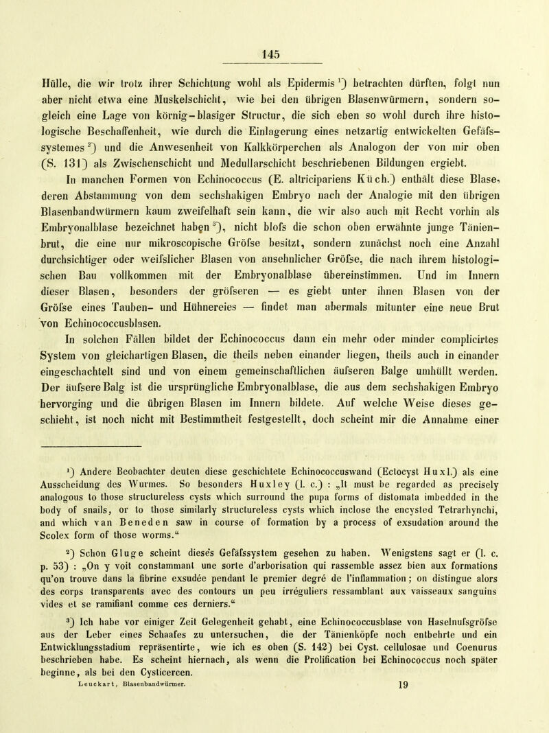 Hülle, die wir trotz ihrer Schichtung wohl als Epidermis ^3 betrachten dürften, folgt nun aber nicht etwa eine Muskelschicht, wie bei den übrigen Blasen Würmern, sondern so- gleich eine Lage von körnig-blasiger Structur, die sich eben so wohl durch ihre histo- logische BeschalFenheit, wie durch die Einlagerung eines netzartig entwickelten Gefäfs- systemes ^3 und die Anwesenheit von Kalkkörperchen als Analogon der von mir oben (S. 1313 Zwischenschicht und Medullarschicht beschriebenen Bildungen ergiebt. In manchen Formen von Echinococcus (E. altricipariens Küch.3 enthält diese Blasen deren Abstammung von dem sechshakigen Embryo nach der Analogie mit den übrigen Blasenbandwürmern kaum zweifelhaft sein kann, die wir also auch mit Recht vorhin als Embryonalblase bezeichnet haben ^3i nicht blofs die schon oben erwähnte junge Tänien- brut, die eine nur mikroscopische Gröfse besitzt, sondern zunächst noch eine Anzahl durchsichtiger oder weifslicher Blasen von ansehnlicher Gröfse, die nach ihrem histologi- schen Bau vollkommen mit der Embryonalblase übereinstimmen. Und im Innern dieser Blasen, besonders der gröfseren — es giebt unter ihnen Blasen von der Gröfse eines Tauben- und Hühnereies — findet man abermals mitunter eine neue Brut von Echinococcusblasen. In solchen Fällen bildet der Echinococcus dann ein mehr oder minder complicirtes System von gleichartigen Blasen, die theils neben einander liegen, theils auch in einander eingeschachtelt sind und von einem gemeinschaftlichen üufseren Balge umhüllt werden. Der äufsere Balg ist die ursprüngliche Embryonalblase, die aus dem sechshakigen Embryo hervorging und die übrigen Blasen im Innern bildete. Auf welche Weise dieses ge- schieht, ist noch nicht mit Bestimmtheit festgestellt, doch scheint mir die Annahme einer ^3 Andere Beobachter deuten diese geschichtete Echinococcuswand (Ectocyst Huxl.3 als eine Ausscheidung- des Wurmes. So besonders Huxley (1. 0.3 : „It must be regarded as precisely analogous to those structureless cysts which Surround the pupa forms of distoinata imbedded in the body of snails, or to those similarly structureless cysts which inclose the encysled Tetrarhynchi, and which van Beneden saw in course of formation by a process of exsudation around the Scolex form of those worms. 23 Schon Gluge scheint dieses Gefäfssystem gesehen zu haben. Wenigstens sagt er Q. c. p. 533 : »On y voit constammanl une sorle d'arborisation qui rassemble assez bien aux formations qu'on trouve dans la fibrine exsudee pendant le premier degre de l'inflammation; on distingue alors des corps transparents avec des contours un peu irreguliers ressamblant aux vaisseaux sanguins vides et se ramifiant comme ces derniers. ^3 Ich habe vor einiger Zeit Gelegenheit gehabt, eine Echinococcusblase von Haselnufsgröfse aus der Leber eines Schaafes zu untersuchen, die der Tänienköpfe noch entbehrte und ein Entwicklungsstadium repräsentirte, wie ich es oben (S. 1423 bei Cyst. cellulosae und Coenurus beschrieben habe. Es scheint hiernach, als wenn die Prolification bei Echinococcus noch später beginne, als bei den Cysticercen. Leuckart, Blasenbandwürmer. J9